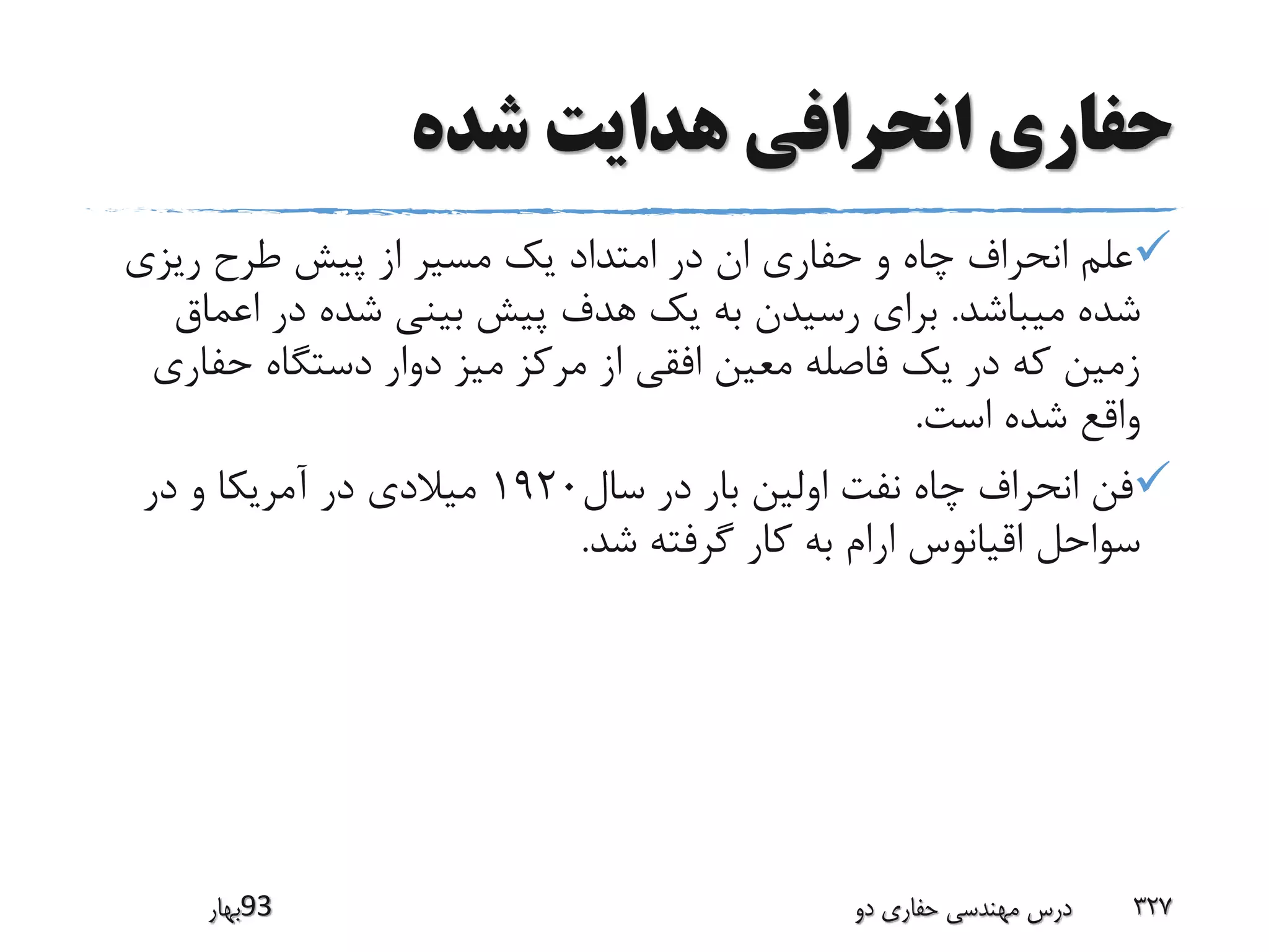 ‫شده‬ ‫هدایت‬ ‫انحرافی‬ ‫حفاری‬
‫ریزی‬ ‫طرح‬ ‫پیش‬ ‫از‬ ‫مسیر‬ ‫یک‬ ‫امتداد‬ ‫در‬ ‫ان‬ ‫حفاری‬ ‫و‬ ‫چاه‬ ‫انحراف‬ ‫علم‬
‫میباشد‬ ‫شده‬.‫اعم‬ ‫در‬ ‫شده‬ ‫بینی‬ ‫پیش‬ ‫هدف‬ ‫یک‬ ‫به‬ ‫رسیدن‬ ‫برای‬‫اق‬
‫حف‬ ‫دستگاه‬ ‫دوار‬ ‫میز‬ ‫مرکز‬ ‫از‬ ‫افقی‬ ‫معین‬ ‫فاصله‬ ‫یک‬ ‫در‬ ‫که‬ ‫زمین‬‫اری‬
‫است‬ ‫شده‬ ‫واقع‬.
‫سال‬ ‫در‬ ‫بار‬ ‫اولین‬ ‫نفت‬ ‫چاه‬ ‫انحراف‬ ‫فن‬1920‫در‬ ‫و‬ ‫آمریکا‬ ‫در‬ ‫میالدی‬
‫شد‬ ‫گرفته‬ ‫کار‬ ‫به‬ ‫ارام‬ ‫اقیانوس‬ ‫سواحل‬.
‫39بهار‬ ‫دو‬ ‫حفاری‬ ‫مهندسی‬ ‫درس‬ 327
 