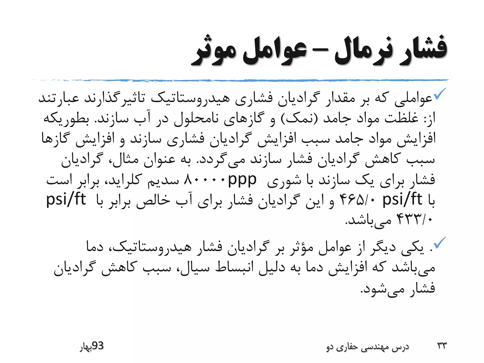 ‫نرمال‬ ‫فشار‬–‫موثر‬ ‫عوامل‬
‫تاثیرگذارن‬ ‫هیدروستاتیک‬ ‫فشاری‬ ‫گرادیان‬ ‫مقدار‬ ‫بر‬ ‫که‬ ‫عواملی‬‫عبارتند‬ ‫د‬
‫از‬:‫جامد‬ ‫مواد‬ ‫غلظت‬(‫نمک‬)‫سازند‬ ‫آب‬ ‫در‬ ‫نامحلول‬ ‫گازهای‬ ‫و‬.‫بطوریکه‬
‫گ‬ ‫افزایش‬ ‫و‬ ‫سازند‬ ‫فشاری‬ ‫گرادیان‬ ‫افزایش‬ ‫سبب‬ ‫جامد‬ ‫مواد‬ ‫افزایش‬‫ازها‬
‫می‬ ‫سازند‬ ‫فشار‬ ‫گرادیان‬ ‫کاهش‬ ‫سبب‬‫گردد‬.‫گرادی‬ ،‫مثال‬ ‫عنوان‬ ‫به‬‫ان‬
‫شوری‬ ‫با‬ ‫سازند‬ ‫یک‬ ‫برای‬ ‫فشار‬ppp80000‫است‬ ‫برابر‬ ،‫کلراید‬ ‫سدیم‬
‫با‬psi/ft465/0‫با‬ ‫برابر‬ ‫خالص‬ ‫آب‬ ‫برای‬ ‫فشار‬ ‫گرادیان‬ ‫این‬ ‫و‬psi/ft
433/0‫می‬‫باشد‬.
.‫دما‬ ،‫هیدروستاتیک‬ ‫فشار‬ ‫گرادیان‬ ‫بر‬ ‫مؤثر‬ ‫عوامل‬ ‫از‬ ‫دیگر‬ ‫یکی‬
‫می‬‫گ‬ ‫کاهش‬ ‫سبب‬ ،‫سیال‬ ‫انبساط‬ ‫دلیل‬ ‫به‬ ‫دما‬ ‫افزایش‬ ‫که‬ ‫باشد‬‫رادیان‬
‫می‬ ‫فشار‬‫شود‬.
‫39بهار‬ ‫دو‬ ‫حفاری‬ ‫مهندسی‬ ‫درس‬ 33
 