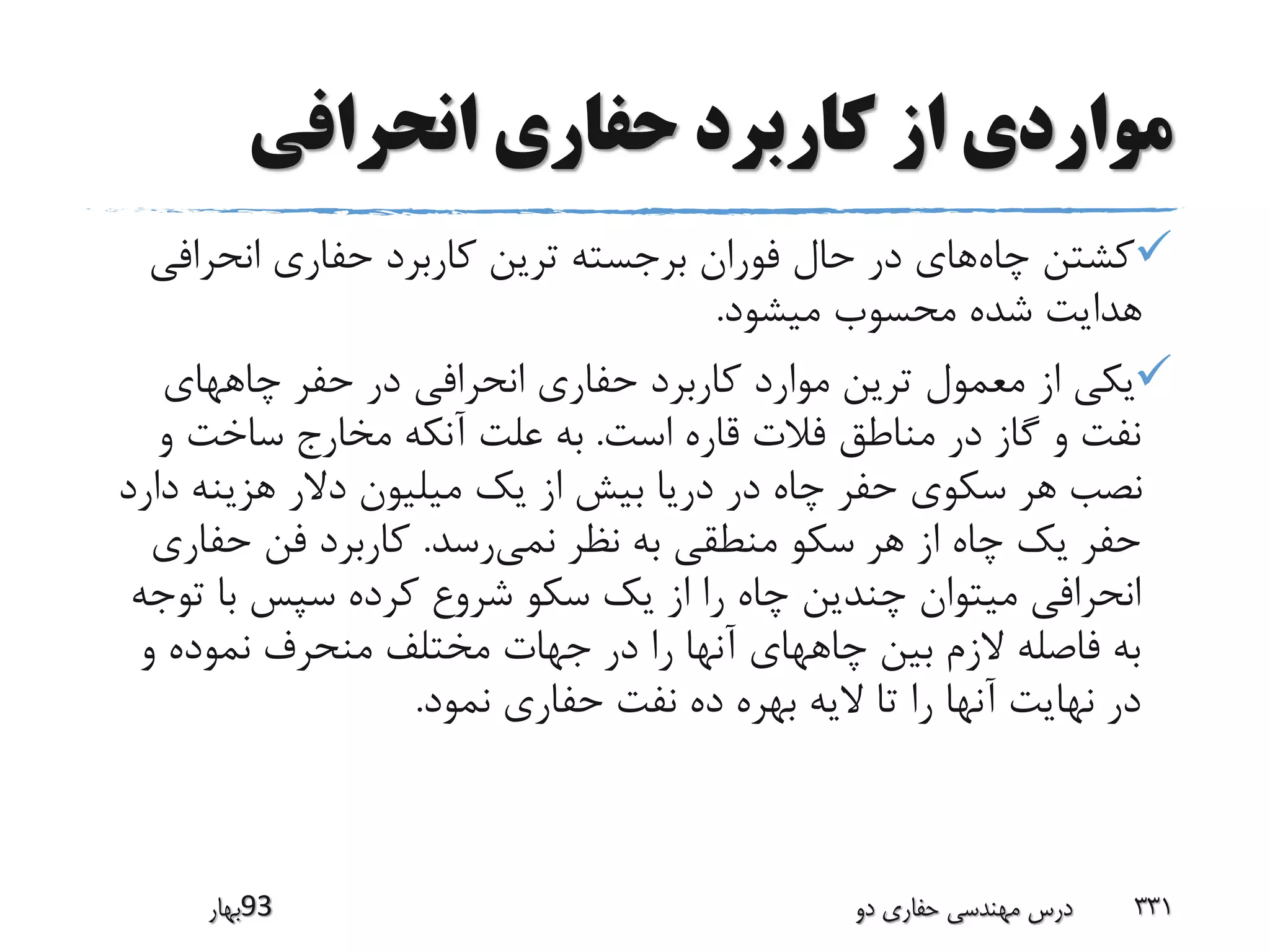 ‫انحرافی‬ ‫حفاری‬ ‫کاربرد‬ ‫از‬ ‫مواردی‬
‫چاه‬ ‫کشتن‬‫انحراف‬ ‫حفاری‬ ‫کاربرد‬ ‫ترین‬ ‫برجسته‬ ‫فوران‬ ‫حال‬ ‫در‬ ‫های‬‫ی‬
‫میشود‬ ‫محسوب‬ ‫شده‬ ‫هدایت‬.
‫چاههای‬ ‫حفر‬ ‫در‬ ‫انحرافی‬ ‫حفاری‬ ‫کاربرد‬ ‫موارد‬ ‫ترین‬ ‫معمول‬ ‫از‬ ‫یکی‬
‫است‬ ‫قاره‬ ‫فالت‬ ‫مناطق‬ ‫در‬ ‫گاز‬ ‫و‬ ‫نفت‬.‫و‬ ‫ساخت‬ ‫مخارج‬ ‫آنکه‬ ‫علت‬ ‫به‬
‫د‬ ‫هزینه‬ ‫دالر‬ ‫میلیون‬ ‫یک‬ ‫از‬ ‫بیش‬ ‫دریا‬ ‫در‬ ‫چاه‬ ‫حفر‬ ‫سکوی‬ ‫هر‬ ‫نصب‬‫ارد‬
‫نمی‬ ‫نظر‬ ‫به‬ ‫منطقی‬ ‫سکو‬ ‫هر‬ ‫از‬ ‫چاه‬ ‫یک‬ ‫حفر‬‫رسد‬.‫حفار‬ ‫فن‬ ‫کاربرد‬‫ی‬
‫ت‬ ‫با‬ ‫سپس‬ ‫کرده‬ ‫شروع‬ ‫سکو‬ ‫یک‬ ‫از‬ ‫را‬ ‫چاه‬ ‫چندین‬ ‫میتوان‬ ‫انحرافی‬‫وجه‬
‫و‬ ‫نموده‬ ‫منحرف‬ ‫مختلف‬ ‫جهات‬ ‫در‬ ‫را‬ ‫آنها‬ ‫چاههای‬ ‫بین‬ ‫الزم‬ ‫فاصله‬ ‫به‬
‫نمود‬ ‫حفاری‬ ‫نفت‬ ‫ده‬ ‫بهره‬ ‫الیه‬ ‫تا‬ ‫را‬ ‫آنها‬ ‫نهایت‬ ‫در‬.
‫39بهار‬ ‫دو‬ ‫حفاری‬ ‫مهندسی‬ ‫درس‬ 331
 