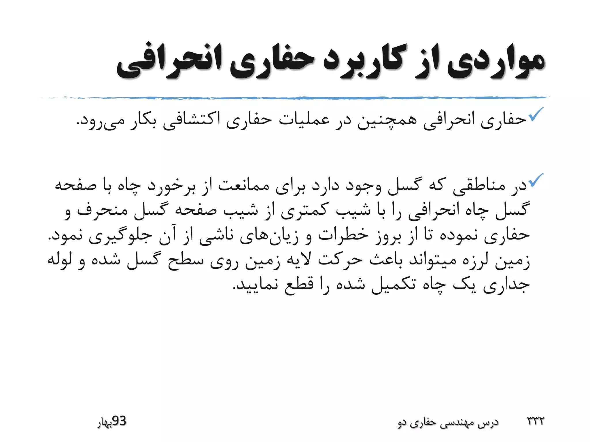 ‫انحرافی‬ ‫حفاری‬ ‫کاربرد‬ ‫از‬ ‫مواردی‬
‫می‬ ‫بکار‬ ‫اکتشافی‬ ‫حفاری‬ ‫عملیات‬ ‫در‬ ‫همچنین‬ ‫انحرافی‬ ‫حفاری‬‫رود‬.
‫صفح‬ ‫با‬ ‫چاه‬ ‫برخورد‬ ‫از‬ ‫ممانعت‬ ‫برای‬ ‫دارد‬ ‫وجود‬ ‫گسل‬ ‫که‬ ‫مناطقی‬ ‫در‬‫ه‬
‫منح‬ ‫گسل‬ ‫صفحه‬ ‫شیب‬ ‫از‬ ‫کمتری‬ ‫شیب‬ ‫با‬ ‫را‬ ‫انحرافی‬ ‫چاه‬ ‫گسل‬‫و‬ ‫رف‬
‫زیان‬ ‫و‬ ‫خطرات‬ ‫بروز‬ ‫از‬ ‫تا‬ ‫نموده‬ ‫حفاری‬‫نمو‬ ‫جلوگیری‬ ‫آن‬ ‫از‬ ‫ناشی‬ ‫های‬‫د‬.
‫شده‬ ‫گسل‬ ‫سطح‬ ‫روی‬ ‫زمین‬ ‫الیه‬ ‫حرکت‬ ‫باعث‬ ‫میتواند‬ ‫لرزه‬ ‫زمین‬‫لوله‬ ‫و‬
‫نمایید‬ ‫قطع‬ ‫را‬ ‫شده‬ ‫تکمیل‬ ‫چاه‬ ‫یک‬ ‫جداری‬.
‫39بهار‬ ‫دو‬ ‫حفاری‬ ‫مهندسی‬ ‫درس‬ 332
 