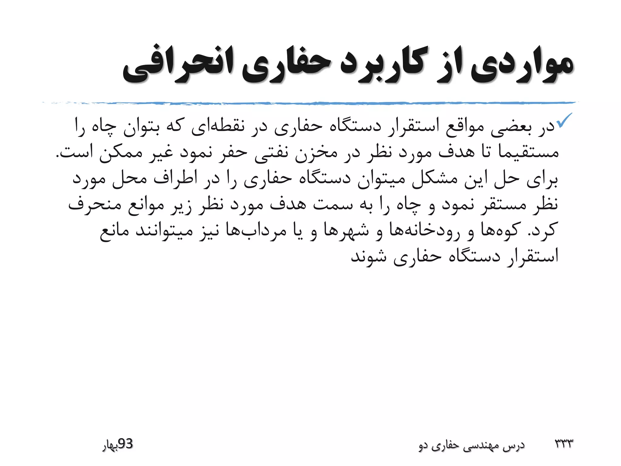 ‫انحرافی‬ ‫حفاری‬ ‫کاربرد‬ ‫از‬ ‫مواردی‬
‫نقطه‬ ‫در‬ ‫حفاری‬ ‫دستگاه‬ ‫استقرار‬ ‫مواقع‬ ‫بعضی‬ ‫در‬‫چ‬ ‫بتوان‬ ‫که‬ ‫ای‬‫را‬ ‫اه‬
‫اس‬ ‫ممکن‬ ‫غیر‬ ‫نمود‬ ‫حفر‬ ‫نفتی‬ ‫مخزن‬ ‫در‬ ‫نظر‬ ‫مورد‬ ‫هدف‬ ‫تا‬ ‫مستقیما‬‫ت‬.
‫مورد‬ ‫محل‬ ‫اطراف‬ ‫در‬ ‫را‬ ‫حفاری‬ ‫دستگاه‬ ‫میتوان‬ ‫مشکل‬ ‫این‬ ‫حل‬ ‫برای‬
‫منحرف‬ ‫موانع‬ ‫زیر‬ ‫نظر‬ ‫مورد‬ ‫هدف‬ ‫سمت‬ ‫به‬ ‫را‬ ‫چاه‬ ‫و‬ ‫نمود‬ ‫مستقر‬ ‫نظر‬
‫کرد‬.‫کوه‬‫رودخانه‬ ‫و‬ ‫ها‬‫شهر‬ ‫و‬ ‫ها‬‫مرداب‬ ‫یا‬ ‫و‬ ‫ها‬‫مانع‬ ‫میتوانند‬ ‫نیز‬ ‫ها‬
‫شوند‬ ‫حفاری‬ ‫دستگاه‬ ‫استقرار‬
‫39بهار‬ ‫دو‬ ‫حفاری‬ ‫مهندسی‬ ‫درس‬ 333
 