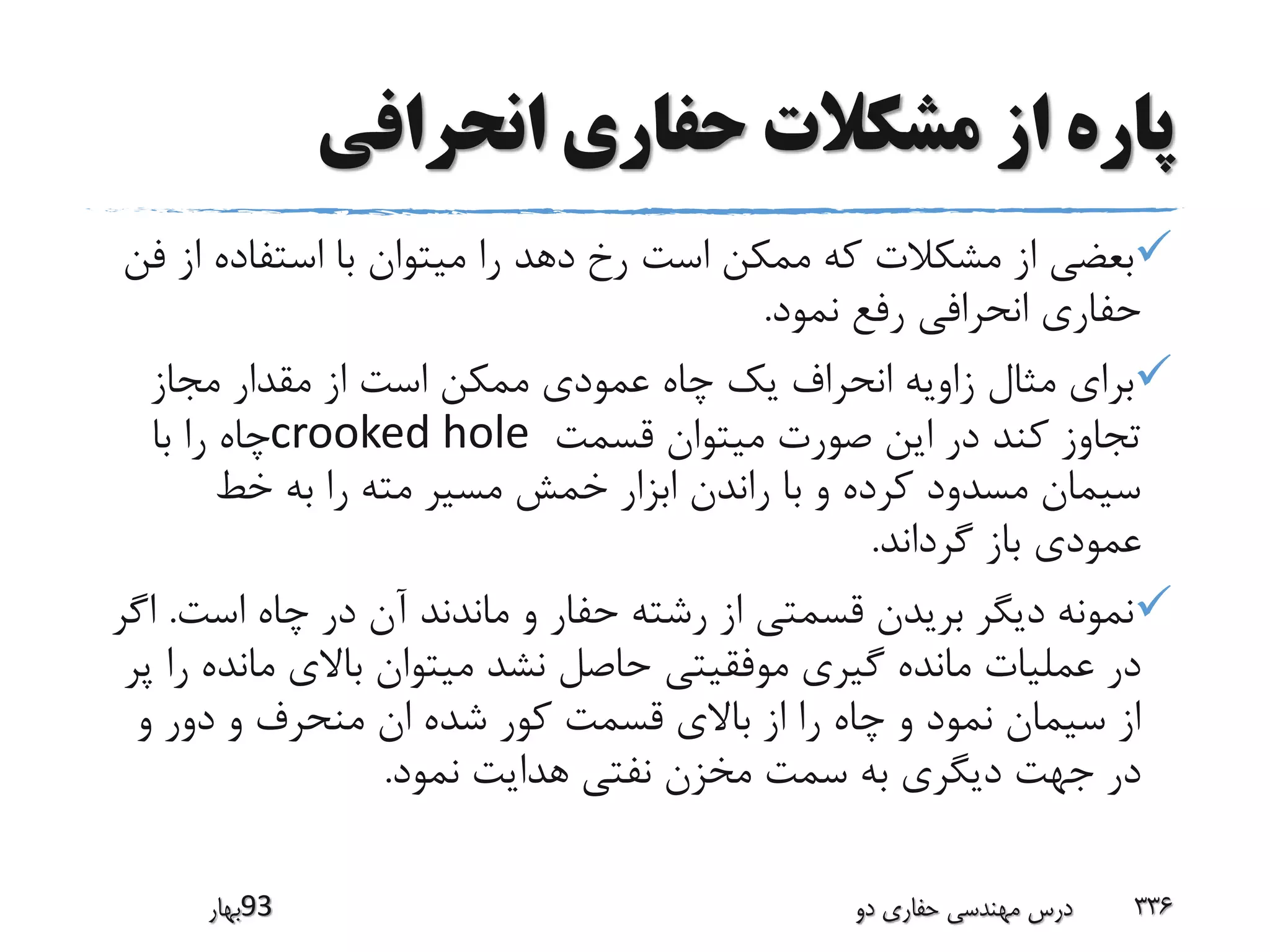 ‫انحرافی‬ ‫حفاری‬ ‫مشکالت‬ ‫از‬ ‫پاره‬
‫ا‬ ‫استفاده‬ ‫با‬ ‫میتوان‬ ‫را‬ ‫دهد‬ ‫رخ‬ ‫است‬ ‫ممکن‬ ‫که‬ ‫مشکالت‬ ‫از‬ ‫بعضی‬‫فن‬ ‫ز‬
‫نمود‬ ‫رفع‬ ‫انحرافی‬ ‫حفاری‬.
‫مجاز‬ ‫مقدار‬ ‫از‬ ‫است‬ ‫ممکن‬ ‫عمودی‬ ‫چاه‬ ‫یک‬ ‫انحراف‬ ‫زاویه‬ ‫مثال‬ ‫برای‬
‫قسمت‬ ‫میتوان‬ ‫صورت‬ ‫این‬ ‫در‬ ‫کند‬ ‫تجاوز‬crooked hole‫با‬ ‫را‬ ‫چاه‬
‫خط‬ ‫به‬ ‫را‬ ‫مته‬ ‫مسیر‬ ‫خمش‬ ‫ابزار‬ ‫راندن‬ ‫با‬ ‫و‬ ‫کرده‬ ‫مسدود‬ ‫سیمان‬
‫گرداند‬ ‫باز‬ ‫عمودی‬.
‫است‬ ‫چاه‬ ‫در‬ ‫آن‬ ‫ماندند‬ ‫و‬ ‫حفار‬ ‫رشته‬ ‫از‬ ‫قسمتی‬ ‫بریدن‬ ‫دیگر‬ ‫نمونه‬.‫اگر‬
‫ماند‬ ‫باالی‬ ‫میتوان‬ ‫نشد‬ ‫حاصل‬ ‫موفقیتی‬ ‫گیری‬ ‫مانده‬ ‫عملیات‬ ‫در‬‫پر‬ ‫را‬ ‫ه‬
‫و‬ ‫دور‬ ‫و‬ ‫منحرف‬ ‫ان‬ ‫شده‬ ‫کور‬ ‫قسمت‬ ‫باالی‬ ‫از‬ ‫را‬ ‫چاه‬ ‫و‬ ‫نمود‬ ‫سیمان‬ ‫از‬
‫نمود‬ ‫هدایت‬ ‫نفتی‬ ‫مخزن‬ ‫سمت‬ ‫به‬ ‫دیگری‬ ‫جهت‬ ‫در‬.
‫39بهار‬ ‫دو‬ ‫حفاری‬ ‫مهندسی‬ ‫درس‬ 336
 