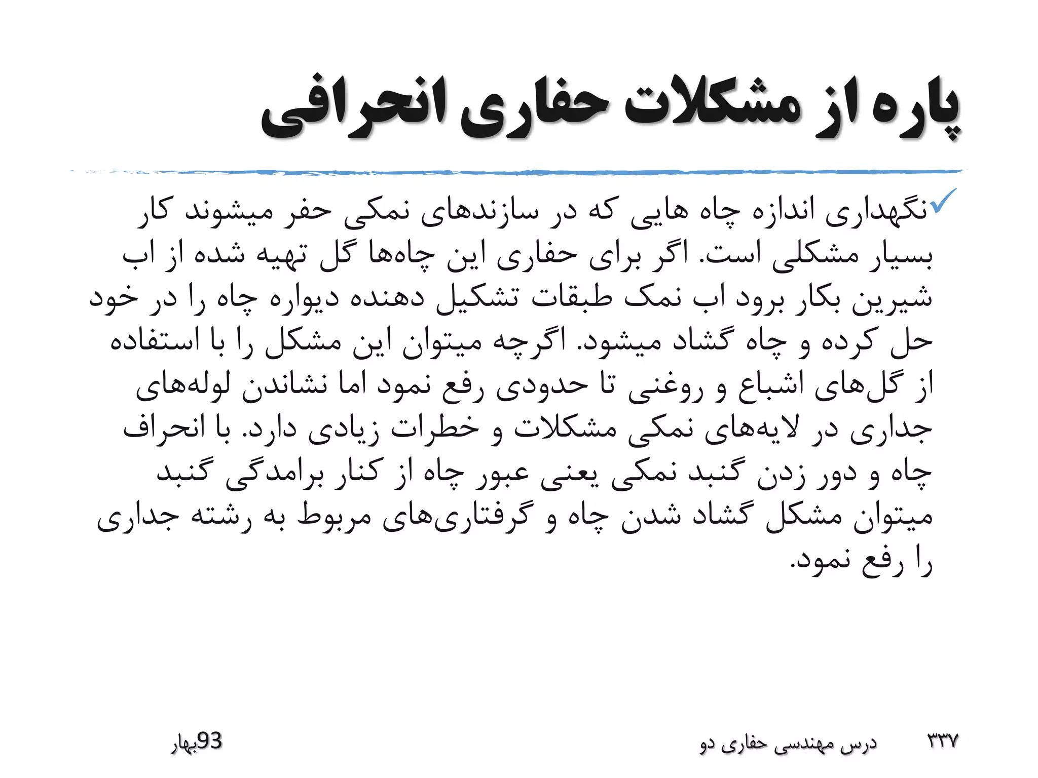 ‫انحرافی‬ ‫حفاری‬ ‫مشکالت‬ ‫از‬ ‫پاره‬
‫سازند‬ ‫در‬ ‫که‬ ‫هایی‬ ‫چاه‬ ‫اندازه‬ ‫نگهداری‬‫کار‬ ‫میشوند‬ ‫حفر‬ ‫نمکی‬ ‫های‬
‫است‬ ‫مشکلی‬ ‫بسیار‬.‫چاه‬ ‫این‬ ‫حفاری‬ ‫برای‬ ‫اگر‬‫از‬ ‫شده‬ ‫تهیه‬ ‫گل‬ ‫ها‬‫اب‬
‫د‬ ‫را‬ ‫چاه‬ ‫دیواره‬ ‫دهنده‬ ‫تشکیل‬ ‫طبقات‬ ‫نمک‬ ‫اب‬ ‫برود‬ ‫بکار‬ ‫شیرین‬‫خود‬ ‫ر‬
‫میشود‬ ‫گشاد‬ ‫چاه‬ ‫و‬ ‫کرده‬ ‫حل‬.‫است‬ ‫با‬ ‫را‬ ‫مشکل‬ ‫این‬ ‫میتوان‬ ‫اگرچه‬‫فاده‬
‫گل‬ ‫از‬‫لوله‬ ‫نشاندن‬ ‫اما‬ ‫نمود‬ ‫رفع‬ ‫حدودی‬ ‫تا‬ ‫روغنی‬ ‫و‬ ‫اشباع‬ ‫های‬‫های‬
‫الیه‬ ‫در‬ ‫جداری‬‫دارد‬ ‫زیادی‬ ‫خطرات‬ ‫و‬ ‫مشکالت‬ ‫نمکی‬ ‫های‬.‫انحراف‬ ‫با‬
‫گنب‬ ‫برامدگی‬ ‫کنار‬ ‫از‬ ‫چاه‬ ‫عبور‬ ‫یعنی‬ ‫نمکی‬ ‫گنبد‬ ‫زدن‬ ‫دور‬ ‫و‬ ‫چاه‬‫د‬
‫گرفتاری‬ ‫و‬ ‫چاه‬ ‫شدن‬ ‫گشاد‬ ‫مشکل‬ ‫میتوان‬‫جد‬ ‫رشته‬ ‫به‬ ‫مربوط‬ ‫های‬‫اری‬
‫نمود‬ ‫رفع‬ ‫را‬.
‫39بهار‬ ‫دو‬ ‫حفاری‬ ‫مهندسی‬ ‫درس‬ 337
 