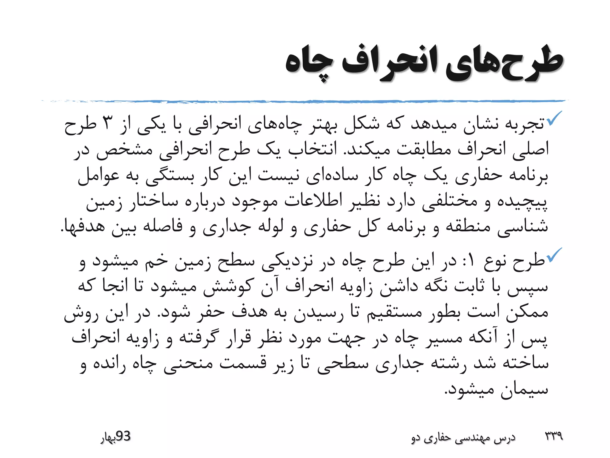 ‫طرح‬‫چاه‬ ‫انحراف‬ ‫های‬
‫چاه‬ ‫بهتر‬ ‫شکل‬ ‫که‬ ‫میدهد‬ ‫نشان‬ ‫تجربه‬‫از‬ ‫یکی‬ ‫با‬ ‫انحرافی‬ ‫های‬3‫طرح‬
‫میکند‬ ‫مطابقت‬ ‫انحراف‬ ‫اصلی‬.‫مشخص‬ ‫انحرافی‬ ‫طرح‬ ‫یک‬ ‫انتخاب‬‫در‬
‫ساده‬ ‫کار‬ ‫چاه‬ ‫یک‬ ‫حفاری‬ ‫برنامه‬‫ع‬ ‫به‬ ‫بستگی‬ ‫کار‬ ‫این‬ ‫نیست‬ ‫ای‬‫وامل‬
‫زمین‬ ‫ساختار‬ ‫درباره‬ ‫موجود‬ ‫اطالعات‬ ‫نظیر‬ ‫دارد‬ ‫مختلفی‬ ‫و‬ ‫پیچیده‬
‫ه‬ ‫بین‬ ‫فاصله‬ ‫و‬ ‫جداری‬ ‫لوله‬ ‫و‬ ‫حفاری‬ ‫کل‬ ‫برنامه‬ ‫و‬ ‫منطقه‬ ‫شناسی‬‫دفها‬.
‫نوع‬ ‫طرح‬1:‫و‬ ‫میشود‬ ‫خم‬ ‫زمین‬ ‫سطح‬ ‫نزدیکی‬ ‫در‬ ‫چاه‬ ‫طرح‬ ‫این‬ ‫در‬
‫انج‬ ‫تا‬ ‫میشود‬ ‫کوشش‬ ‫آن‬ ‫انحراف‬ ‫زاویه‬ ‫داشن‬ ‫نگه‬ ‫ثابت‬ ‫با‬ ‫سپس‬‫که‬ ‫ا‬
‫شود‬ ‫حفر‬ ‫هدف‬ ‫به‬ ‫رسیدن‬ ‫تا‬ ‫مستقیم‬ ‫بطور‬ ‫است‬ ‫ممکن‬.‫ر‬ ‫این‬ ‫در‬‫وش‬
‫انحراف‬ ‫زاویه‬ ‫و‬ ‫گرفته‬ ‫قرار‬ ‫نظر‬ ‫مورد‬ ‫جهت‬ ‫در‬ ‫چاه‬ ‫مسیر‬ ‫آنکه‬ ‫از‬ ‫پس‬
‫و‬ ‫رانده‬ ‫چاه‬ ‫منحنی‬ ‫قسمت‬ ‫زیر‬ ‫تا‬ ‫سطحی‬ ‫جداری‬ ‫رشته‬ ‫شد‬ ‫ساخته‬
‫میشود‬ ‫سیمان‬.
‫39بهار‬ ‫دو‬ ‫حفاری‬ ‫مهندسی‬ ‫درس‬ 339
 