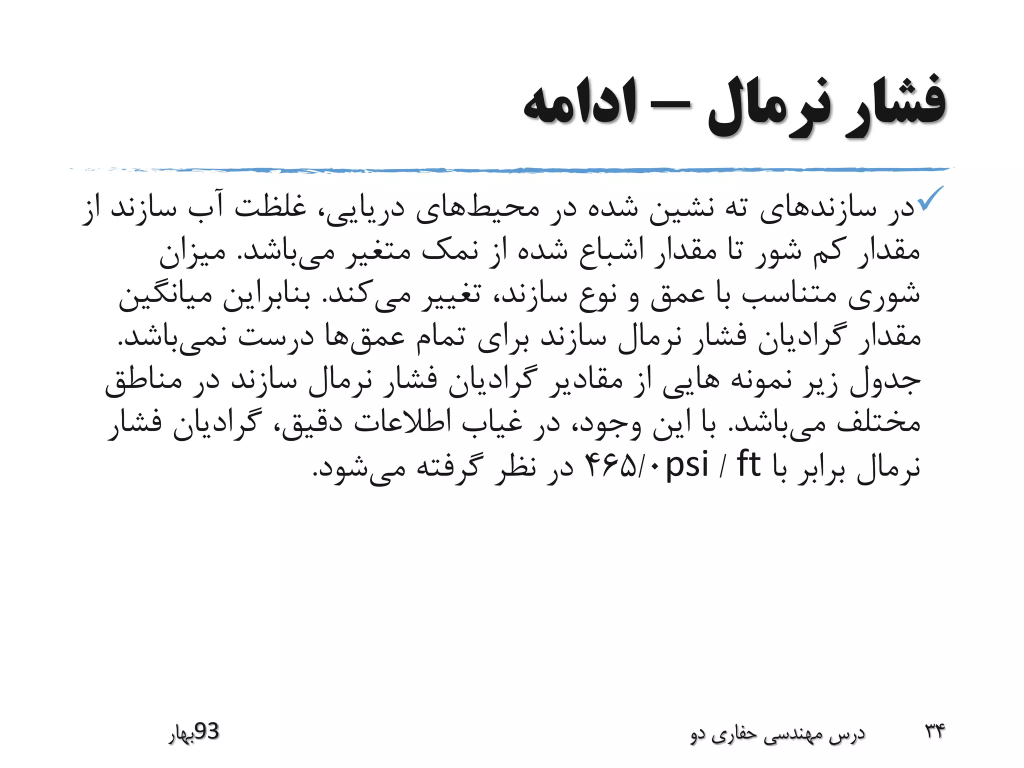 ‫نرمال‬ ‫فشار‬-‫ادامه‬
‫محیط‬ ‫در‬ ‫شده‬ ‫نشین‬ ‫ته‬ ‫سازندهای‬ ‫در‬‫سازن‬ ‫آب‬ ‫غلظت‬ ،‫دریایی‬ ‫های‬‫از‬ ‫د‬
‫می‬ ‫متغیر‬ ‫نمک‬ ‫از‬ ‫شده‬ ‫اشباع‬ ‫مقدار‬ ‫تا‬ ‫شور‬ ‫کم‬ ‫مقدار‬‫باشد‬.‫میزان‬
‫می‬ ‫تغییر‬ ،‫سازند‬ ‫نوع‬ ‫و‬ ‫عمق‬ ‫با‬ ‫متناسب‬ ‫شوری‬‫کند‬.‫م‬ ‫بنابراین‬‫یانگین‬
‫عمق‬ ‫تمام‬ ‫برای‬ ‫سازند‬ ‫نرمال‬ ‫فشار‬ ‫گرادیان‬ ‫مقدار‬‫نمی‬ ‫درست‬ ‫ها‬‫باش‬‫د‬.
‫مناط‬ ‫در‬ ‫سازند‬ ‫نرمال‬ ‫فشار‬ ‫گرادیان‬ ‫مقادیر‬ ‫از‬ ‫هایی‬ ‫نمونه‬ ‫زیر‬ ‫جدول‬‫ق‬
‫می‬ ‫مختلف‬‫باشد‬.‫ف‬ ‫گرادیان‬ ،‫دقیق‬ ‫اطالعات‬ ‫غیاب‬ ‫در‬ ،‫وجود‬ ‫این‬ ‫با‬‫شار‬
‫با‬ ‫برابر‬ ‫نرمال‬ft/psi465/0‫می‬ ‫گرفته‬ ‫نظر‬ ‫در‬‫شود‬.
‫39بهار‬ ‫دو‬ ‫حفاری‬ ‫مهندسی‬ ‫درس‬ 34
 