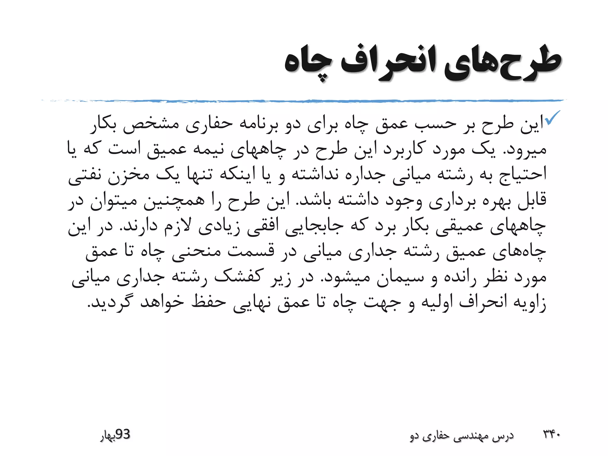 ‫طرح‬‫چاه‬ ‫انحراف‬ ‫های‬
‫بکار‬ ‫مشخص‬ ‫حفاری‬ ‫برنامه‬ ‫دو‬ ‫برای‬ ‫چاه‬ ‫عمق‬ ‫حسب‬ ‫بر‬ ‫طرح‬ ‫این‬
‫میرود‬.‫یا‬ ‫که‬ ‫است‬ ‫عمیق‬ ‫نیمه‬ ‫چاههای‬ ‫در‬ ‫طرح‬ ‫این‬ ‫کاربرد‬ ‫مورد‬ ‫یک‬
‫مخزن‬ ‫یک‬ ‫تنها‬ ‫اینکه‬ ‫یا‬ ‫و‬ ‫نداشته‬ ‫جداره‬ ‫میانی‬ ‫رشته‬ ‫به‬ ‫احتیاج‬‫نفتی‬
‫باشد‬ ‫داشته‬ ‫وجود‬ ‫برداری‬ ‫بهره‬ ‫قابل‬.‫د‬ ‫میتوان‬ ‫همچنین‬ ‫را‬ ‫طرح‬ ‫این‬‫ر‬
‫دارند‬ ‫الزم‬ ‫زیادی‬ ‫افقی‬ ‫جابجایی‬ ‫که‬ ‫برد‬ ‫بکار‬ ‫عمیقی‬ ‫چاههای‬.‫ای‬ ‫در‬‫ن‬
‫چاه‬‫عمق‬ ‫تا‬ ‫چاه‬ ‫منحنی‬ ‫قسمت‬ ‫در‬ ‫میانی‬ ‫جداری‬ ‫رشته‬ ‫عمیق‬ ‫های‬
‫میشود‬ ‫سیمان‬ ‫و‬ ‫رانده‬ ‫نظر‬ ‫مورد‬.‫میان‬ ‫جداری‬ ‫رشته‬ ‫کفشک‬ ‫زیر‬ ‫در‬‫ی‬
‫گردید‬ ‫خواهد‬ ‫حفظ‬ ‫نهایی‬ ‫عمق‬ ‫تا‬ ‫چاه‬ ‫جهت‬ ‫و‬ ‫اولیه‬ ‫انحراف‬ ‫زاویه‬.
‫39بهار‬ ‫دو‬ ‫حفاری‬ ‫مهندسی‬ ‫درس‬ 340
 