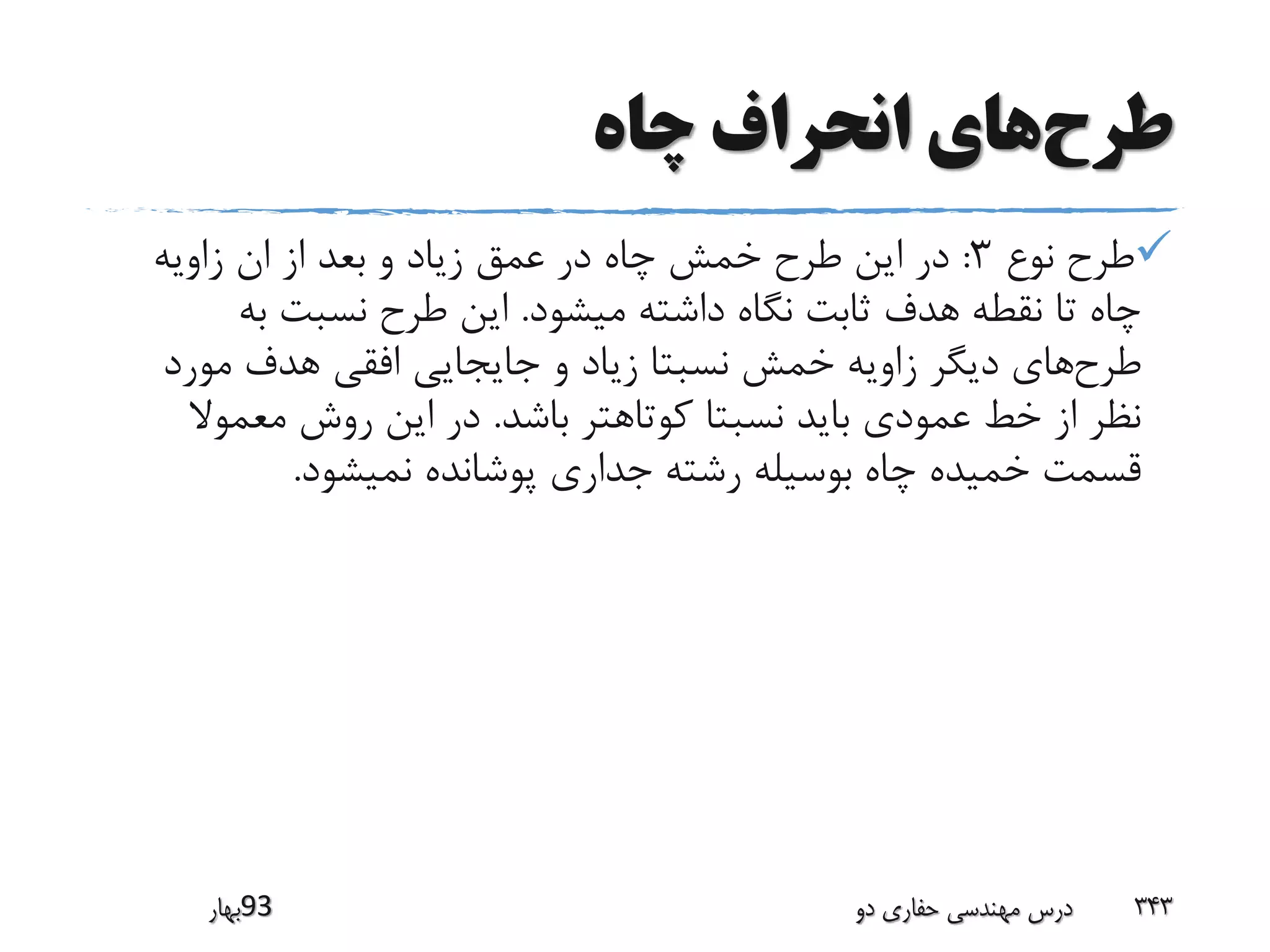 ‫طرح‬‫چاه‬ ‫انحراف‬ ‫های‬
‫نوع‬ ‫طرح‬3:‫زاویه‬ ‫ان‬ ‫از‬ ‫بعد‬ ‫و‬ ‫زیاد‬ ‫عمق‬ ‫در‬ ‫چاه‬ ‫خمش‬ ‫طرح‬ ‫این‬ ‫در‬
‫میشود‬ ‫داشته‬ ‫نگاه‬ ‫ثابت‬ ‫هدف‬ ‫نقطه‬ ‫تا‬ ‫چاه‬.‫به‬ ‫نسبت‬ ‫طرح‬ ‫این‬
‫طرح‬‫مورد‬ ‫هدف‬ ‫افقی‬ ‫جایجایی‬ ‫و‬ ‫زیاد‬ ‫نسبتا‬ ‫خمش‬ ‫زاویه‬ ‫دیگر‬ ‫های‬
‫باشد‬ ‫کوتاهتر‬ ‫نسبتا‬ ‫باید‬ ‫عمودی‬ ‫خط‬ ‫از‬ ‫نظر‬.‫معموال‬ ‫روش‬ ‫این‬ ‫در‬
‫نمیشود‬ ‫پوشانده‬ ‫جداری‬ ‫رشته‬ ‫بوسیله‬ ‫چاه‬ ‫خمیده‬ ‫قسمت‬.
‫39بهار‬ ‫دو‬ ‫حفاری‬ ‫مهندسی‬ ‫درس‬ 343
 