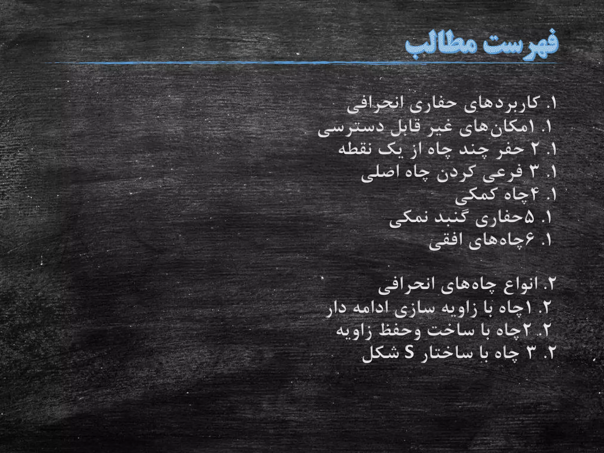 1.‫کاربرد‬‫انحرافی‬ ‫حفاری‬ ‫های‬
1.1‫مکان‬‫دسترسی‬ ‫قابل‬ ‫غیر‬ ‫های‬
1.2‫نقطه‬ ‫یک‬ ‫از‬ ‫چاه‬ ‫چند‬ ‫حفر‬
1.3‫اصلی‬ ‫چاه‬ ‫کردن‬ ‫فرعی‬
1.4‫کمکی‬ ‫چاه‬
1.5‫نمکی‬ ‫گنبد‬ ‫حفاری‬
1.6‫چاه‬‫افقی‬ ‫های‬
2.‫چاه‬ ‫انواع‬‫انحرافی‬ ‫های‬
2.1‫دار‬ ‫ادامه‬ ‫سازی‬ ‫زاویه‬ ‫با‬ ‫چاه‬
2.2‫زاویه‬ ‫وحفظ‬ ‫ساخت‬ ‫با‬ ‫چاه‬
2.3‫ساختار‬ ‫با‬ ‫چاه‬S‫شکل‬
 