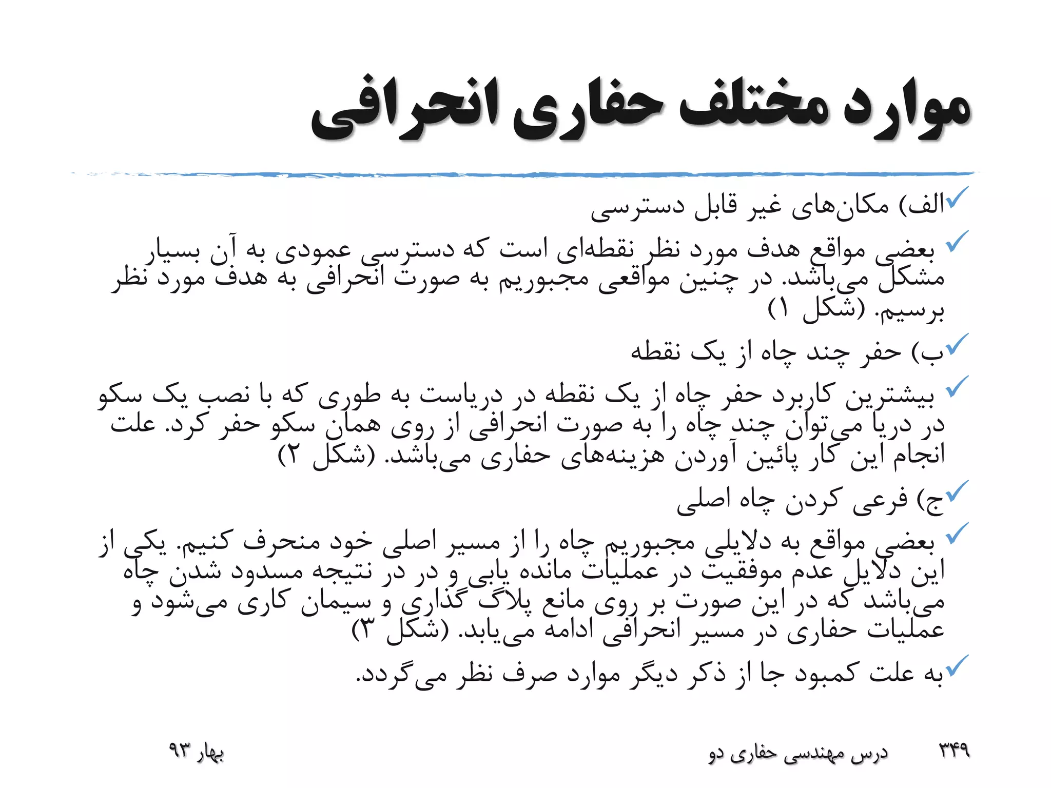 ‫انحرافی‬ ‫حفاری‬ ‫مختلف‬ ‫موارد‬
‫الف‬)‫مکان‬‫دسترسی‬ ‫قابل‬ ‫غیر‬ ‫های‬
‫نقطه‬ ‫نظر‬ ‫مورد‬ ‫هدف‬ ‫مواقع‬ ‫بعضی‬‫که‬ ‫است‬ ‫ای‬‫بسیار‬ ‫آن‬ ‫به‬ ‫عمودی‬ ‫دسترسی‬
‫می‬ ‫مشکل‬‫باشد‬.‫ن‬ ‫مورد‬ ‫هدف‬ ‫به‬ ‫انحرافی‬ ‫صورت‬ ‫به‬ ‫مجبوریم‬ ‫مواقعی‬ ‫چنین‬ ‫در‬‫ظر‬
‫برسیم‬( .‫شکل‬1)
‫ب‬)‫نقطه‬ ‫یک‬ ‫از‬ ‫چاه‬ ‫چند‬ ‫حفر‬
‫ی‬ ‫نصب‬ ‫با‬ ‫که‬ ‫طوری‬ ‫به‬ ‫دریاست‬ ‫در‬ ‫نقطه‬ ‫یک‬ ‫از‬ ‫چاه‬ ‫حفر‬ ‫کاربرد‬ ‫بیشترین‬‫سکو‬ ‫ک‬
‫می‬ ‫دریا‬ ‫در‬‫کرد‬ ‫حفر‬ ‫سکو‬ ‫همان‬ ‫روی‬ ‫از‬ ‫انحرافی‬ ‫صورت‬ ‫به‬ ‫را‬ ‫چاه‬ ‫چند‬ ‫توان‬.‫علت‬
‫هزینه‬ ‫آوردن‬ ‫پائین‬ ‫کار‬ ‫این‬ ‫انجام‬‫می‬ ‫حفاری‬ ‫های‬‫باشد‬( .‫شکل‬2)
‫ج‬)‫اصلی‬ ‫چاه‬ ‫کردن‬ ‫فرعی‬
‫کنیم‬ ‫منحرف‬ ‫خود‬ ‫اصلی‬ ‫مسیر‬ ‫از‬ ‫را‬ ‫چاه‬ ‫مجبوریم‬ ‫دالیلی‬ ‫به‬ ‫مواقع‬ ‫بعضی‬.‫ی‬‫از‬ ‫کی‬
‫چ‬ ‫شدن‬ ‫مسدود‬ ‫نتیجه‬ ‫در‬ ‫در‬ ‫و‬ ‫یابی‬ ‫مانده‬ ‫عملیات‬ ‫در‬ ‫موفقیت‬ ‫عدم‬ ‫دالیل‬ ‫این‬‫اه‬
‫می‬‫می‬ ‫کاری‬ ‫سیمان‬ ‫و‬ ‫گذاری‬ ‫پالگ‬ ‫مانع‬ ‫روی‬ ‫بر‬ ‫صورت‬ ‫این‬ ‫در‬ ‫که‬ ‫باشد‬‫و‬ ‫شود‬
‫می‬ ‫ادامه‬ ‫انحرافی‬ ‫مسیر‬ ‫در‬ ‫حفاری‬ ‫عملیات‬‫یابد‬( .‫شکل‬3)
‫می‬ ‫نظر‬ ‫صرف‬ ‫موارد‬ ‫دیگر‬ ‫ذکر‬ ‫از‬ ‫جا‬ ‫کمبود‬ ‫علت‬ ‫به‬‫گردد‬.
‫دو‬ ‫حفاری‬ ‫مهندسی‬ ‫درس‬ 349‫بهار‬93
 