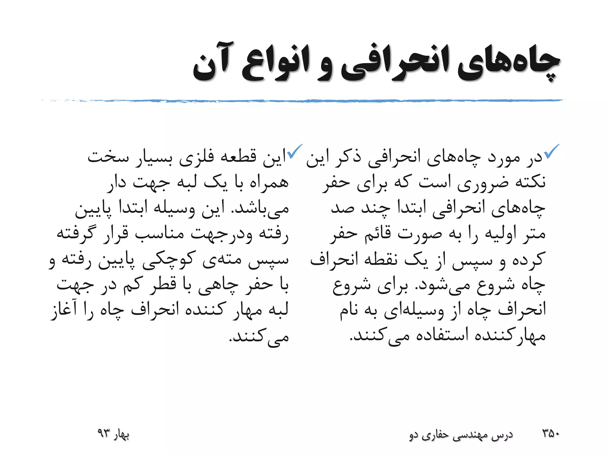 ‫چاه‬‫آن‬ ‫انواع‬ ‫و‬ ‫انحرافی‬ ‫های‬
‫چاه‬ ‫مورد‬ ‫در‬‫این‬ ‫ذکر‬ ‫انحرافی‬ ‫های‬
‫حف‬ ‫برای‬ ‫که‬ ‫است‬ ‫ضروری‬ ‫نکته‬‫ر‬
‫چاه‬‫صد‬ ‫چند‬ ‫ابتدا‬ ‫انحرافی‬ ‫های‬
‫حفر‬ ‫قائم‬ ‫صورت‬ ‫به‬ ‫را‬ ‫اولیه‬ ‫متر‬
‫و‬ ‫کرده‬‫انحراف‬ ‫نقطه‬ ‫یک‬ ‫از‬ ‫سپس‬
‫می‬ ‫شروع‬ ‫چاه‬‫شود‬.‫شروع‬ ‫برای‬
‫وسیله‬ ‫از‬ ‫چاه‬ ‫انحراف‬‫نام‬ ‫به‬ ‫ای‬
‫می‬ ‫استفاده‬ ‫مهارکننده‬‫کنند‬.
‫سخت‬ ‫بسیار‬ ‫فلزی‬ ‫قطعه‬ ‫این‬
‫دار‬ ‫جهت‬ ‫لبه‬ ‫یک‬ ‫با‬ ‫همراه‬
‫می‬‫باشد‬.‫پای‬ ‫ابتدا‬ ‫وسیله‬ ‫این‬‫ین‬
‫گرفت‬ ‫قرار‬ ‫مناسب‬ ‫ودرجهت‬ ‫رفته‬‫ه‬
‫مته‬ ‫سپس‬‫رف‬ ‫پایین‬ ‫کوچکی‬ ‫ی‬‫و‬ ‫ته‬
‫جهت‬ ‫در‬ ‫کم‬ ‫قطر‬ ‫با‬ ‫چاهی‬ ‫حفر‬ ‫با‬
‫آغاز‬ ‫را‬ ‫چاه‬ ‫انحراف‬ ‫کننده‬ ‫مهار‬ ‫لبه‬
‫می‬‫کنند‬.
‫دو‬ ‫حفاری‬ ‫مهندسی‬ ‫درس‬ 350‫بهار‬93
 