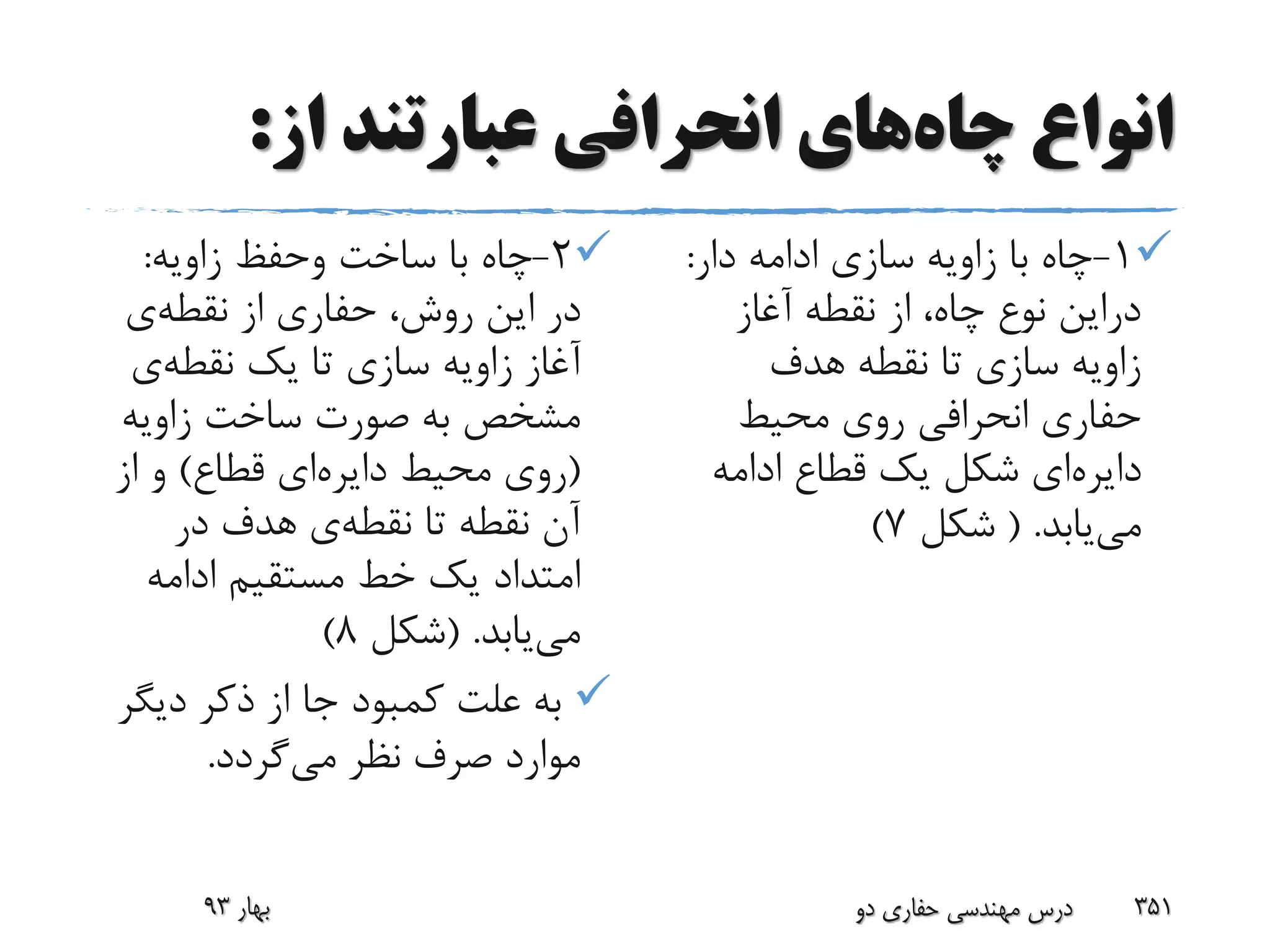 ‫چاه‬ ‫انواع‬‫از‬ ‫عبارتند‬ ‫انحرافی‬ ‫های‬:
2-‫زاویه‬ ‫وحفظ‬ ‫ساخت‬ ‫با‬ ‫چاه‬:
‫نقطه‬ ‫از‬ ‫حفاری‬ ،‫روش‬ ‫این‬ ‫در‬‫ی‬
‫نقطه‬ ‫یک‬ ‫تا‬ ‫سازی‬ ‫زاویه‬ ‫آغاز‬‫ی‬
‫زاویه‬ ‫ساخت‬ ‫صورت‬ ‫به‬ ‫مشخص‬
(‫دایره‬ ‫محیط‬ ‫روی‬‫قطاع‬ ‫ای‬)‫از‬ ‫و‬
‫نقطه‬ ‫تا‬ ‫نقطه‬ ‫آن‬‫در‬ ‫هدف‬ ‫ی‬
‫ادامه‬ ‫مستقیم‬ ‫خط‬ ‫یک‬ ‫امتداد‬
‫می‬‫یابد‬( .‫شکل‬8)
‫دیگ‬ ‫ذکر‬ ‫از‬ ‫جا‬ ‫کمبود‬ ‫علت‬ ‫به‬‫ر‬
‫می‬ ‫نظر‬ ‫صرف‬ ‫موارد‬‫گردد‬.
1-‫دار‬ ‫ادامه‬ ‫سازی‬ ‫زاویه‬ ‫با‬ ‫چاه‬:
‫آغاز‬ ‫نقطه‬ ‫از‬ ،‫چاه‬ ‫نوع‬ ‫دراین‬
‫هدف‬ ‫نقطه‬ ‫تا‬ ‫سازی‬ ‫زاویه‬
‫محیط‬ ‫روی‬ ‫انحرافی‬ ‫حفاری‬
‫دایره‬‫ادامه‬ ‫قطاع‬ ‫یک‬ ‫شکل‬ ‫ای‬
‫می‬‫یابد‬( .‫شکل‬7)
‫دو‬ ‫حفاری‬ ‫مهندسی‬ ‫درس‬ 351‫بهار‬93
 