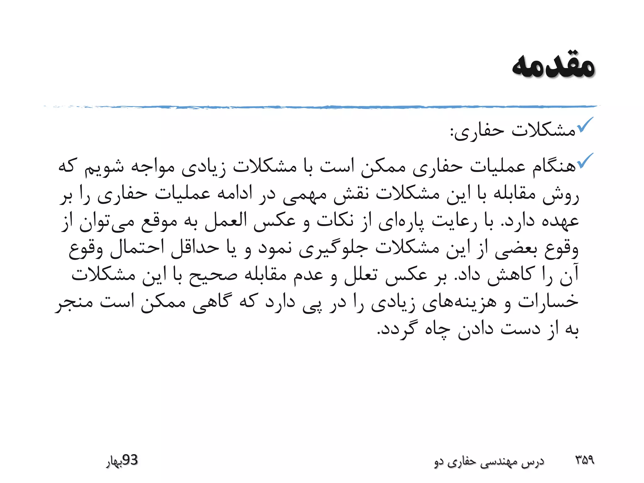 ‫مقدمه‬
‫حفاری‬ ‫مشکالت‬:
‫شویم‬ ‫مواجه‬ ‫زیادی‬ ‫مشکالت‬ ‫با‬ ‫است‬ ‫ممکن‬ ‫حفاری‬ ‫عملیات‬ ‫هنگام‬‫که‬
‫را‬ ‫حفاری‬ ‫عملیات‬ ‫ادامه‬ ‫در‬ ‫مهمی‬ ‫نقش‬ ‫مشکالت‬ ‫این‬ ‫با‬ ‫مقابله‬ ‫روش‬‫بر‬
‫دارد‬ ‫عهده‬.‫پاره‬ ‫رعایت‬ ‫با‬‫می‬ ‫موقع‬ ‫به‬ ‫العمل‬ ‫عکس‬ ‫و‬ ‫نکات‬ ‫از‬ ‫ای‬‫ا‬ ‫توان‬‫ز‬
‫وق‬ ‫احتمال‬ ‫حداقل‬ ‫یا‬ ‫و‬ ‫نمود‬ ‫جلوگیری‬ ‫مشکالت‬ ‫این‬ ‫از‬ ‫بعضی‬ ‫وقوع‬‫وع‬
‫داد‬ ‫کاهش‬ ‫را‬ ‫آن‬.‫مشک‬ ‫این‬ ‫با‬ ‫صحیح‬ ‫مقابله‬ ‫عدم‬ ‫و‬ ‫تعلل‬ ‫عکس‬ ‫بر‬‫الت‬
‫هزینه‬ ‫و‬ ‫خسارات‬‫منجر‬ ‫است‬ ‫ممکن‬ ‫گاهی‬ ‫که‬ ‫دارد‬ ‫پی‬ ‫در‬ ‫را‬ ‫زیادی‬ ‫های‬
‫گردد‬ ‫چاه‬ ‫دادن‬ ‫دست‬ ‫از‬ ‫به‬.
‫39بهار‬ ‫دو‬ ‫حفاری‬ ‫مهندسی‬ ‫درس‬ 359
 