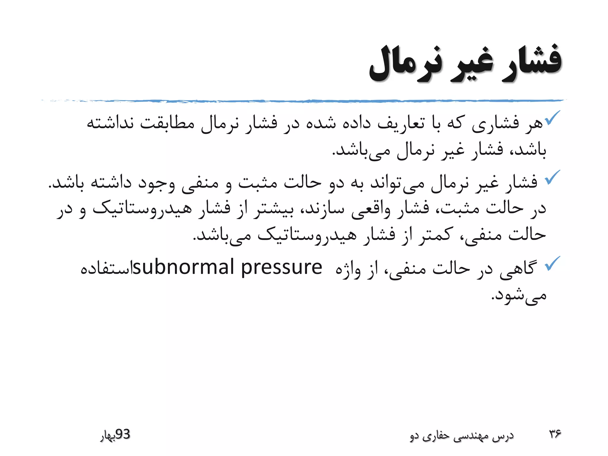 ‫نرمال‬ ‫غیر‬ ‫فشار‬
‫نداشت‬ ‫مطابقت‬ ‫نرمال‬ ‫فشار‬ ‫در‬ ‫شده‬ ‫داده‬ ‫تعاریف‬ ‫با‬ ‫که‬ ‫فشاری‬ ‫هر‬‫ه‬
‫می‬ ‫نرمال‬ ‫غیر‬ ‫فشار‬ ،‫باشد‬‫باشد‬.
‫می‬ ‫نرمال‬ ‫غیر‬ ‫فشار‬‫داشته‬ ‫وجود‬ ‫منفی‬ ‫و‬ ‫مثبت‬ ‫حالت‬ ‫دو‬ ‫به‬ ‫تواند‬‫باشد‬.
‫هیدروستات‬ ‫فشار‬ ‫از‬ ‫بیشتر‬ ،‫سازند‬ ‫واقعی‬ ‫فشار‬ ،‫مثبت‬ ‫حالت‬ ‫در‬‫در‬ ‫و‬ ‫یک‬
‫می‬ ‫هیدروستاتیک‬ ‫فشار‬ ‫از‬ ‫کمتر‬ ،‫منفی‬ ‫حالت‬‫باشد‬.
‫واژه‬ ‫از‬ ،‫منفی‬ ‫حالت‬ ‫در‬ ‫گاهی‬subnormal pressure‫استفاده‬
‫می‬‫شود‬.
‫39بهار‬ ‫دو‬ ‫حفاری‬ ‫مهندسی‬ ‫درس‬ 36
 