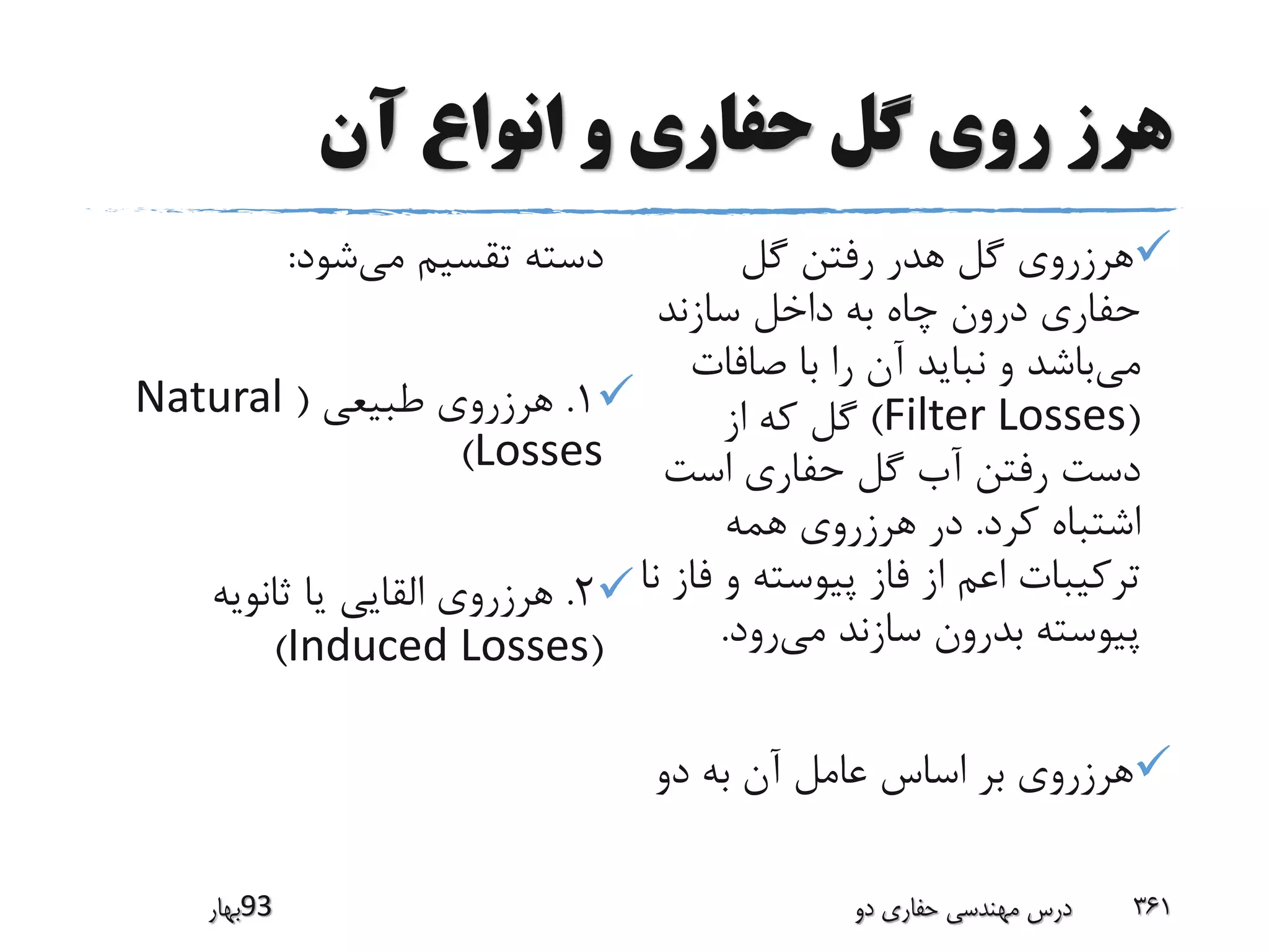 ‫آن‬ ‫انواع‬ ‫و‬ ‫حفاری‬ ‫گل‬ ‫روی‬ ‫هرز‬
‫گل‬ ‫رفتن‬ ‫هدر‬ ‫گل‬ ‫هرزروی‬
‫سازند‬ ‫داخل‬ ‫به‬ ‫چاه‬ ‫درون‬ ‫حفاری‬
‫می‬‫صافات‬ ‫با‬ ‫را‬ ‫آن‬ ‫نباید‬ ‫و‬ ‫باشد‬
(Filter Losses)‫از‬ ‫که‬ ‫گل‬
‫است‬ ‫حفاری‬ ‫گل‬ ‫آب‬ ‫رفتن‬ ‫دست‬
‫کرد‬ ‫اشتباه‬.‫همه‬ ‫هرزروی‬ ‫در‬
‫ف‬ ‫و‬ ‫پیوسته‬ ‫فاز‬ ‫از‬ ‫اعم‬ ‫ترکیبات‬‫نا‬ ‫از‬
‫می‬ ‫سازند‬ ‫بدرون‬ ‫پیوسته‬‫رود‬.
‫دو‬ ‫به‬ ‫آن‬ ‫عامل‬ ‫اساس‬ ‫بر‬ ‫هرزروی‬
‫می‬ ‫تقسیم‬ ‫دسته‬‫شود‬:
1.‫طبیعی‬ ‫هرزروی‬(Natural
Losses)
2.‫ثانویه‬ ‫یا‬ ‫القایی‬ ‫هرزروی‬
(Induced Losses)
‫39بهار‬ ‫دو‬ ‫حفاری‬ ‫مهندسی‬ ‫درس‬ 361
 