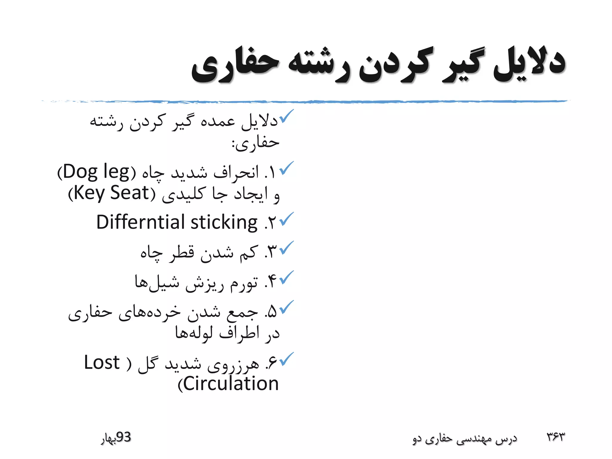 ‫حفاری‬ ‫رشته‬ ‫کردن‬ ‫گیر‬ ‫دالیل‬
‫رشته‬ ‫کردن‬ ‫گیر‬ ‫عمده‬ ‫دالیل‬
‫حفاری‬:
1.‫چاه‬ ‫شدید‬ ‫انحراف‬(Dog leg)
‫کلیدی‬ ‫جا‬ ‫ایجاد‬ ‫و‬(Key Seat)
2.Differntial sticking
3.‫چاه‬ ‫قطر‬ ‫شدن‬ ‫کم‬
4.‫شیل‬ ‫ریزش‬ ‫تورم‬‫ها‬
5.‫خرده‬ ‫شدن‬ ‫جمع‬‫حفاری‬ ‫های‬
‫لوله‬ ‫اطراف‬ ‫در‬‫ها‬
6.‫گل‬ ‫شدید‬ ‫هرزروی‬(Lost
Circulation)
‫39بهار‬ ‫دو‬ ‫حفاری‬ ‫مهندسی‬ ‫درس‬ 363
 