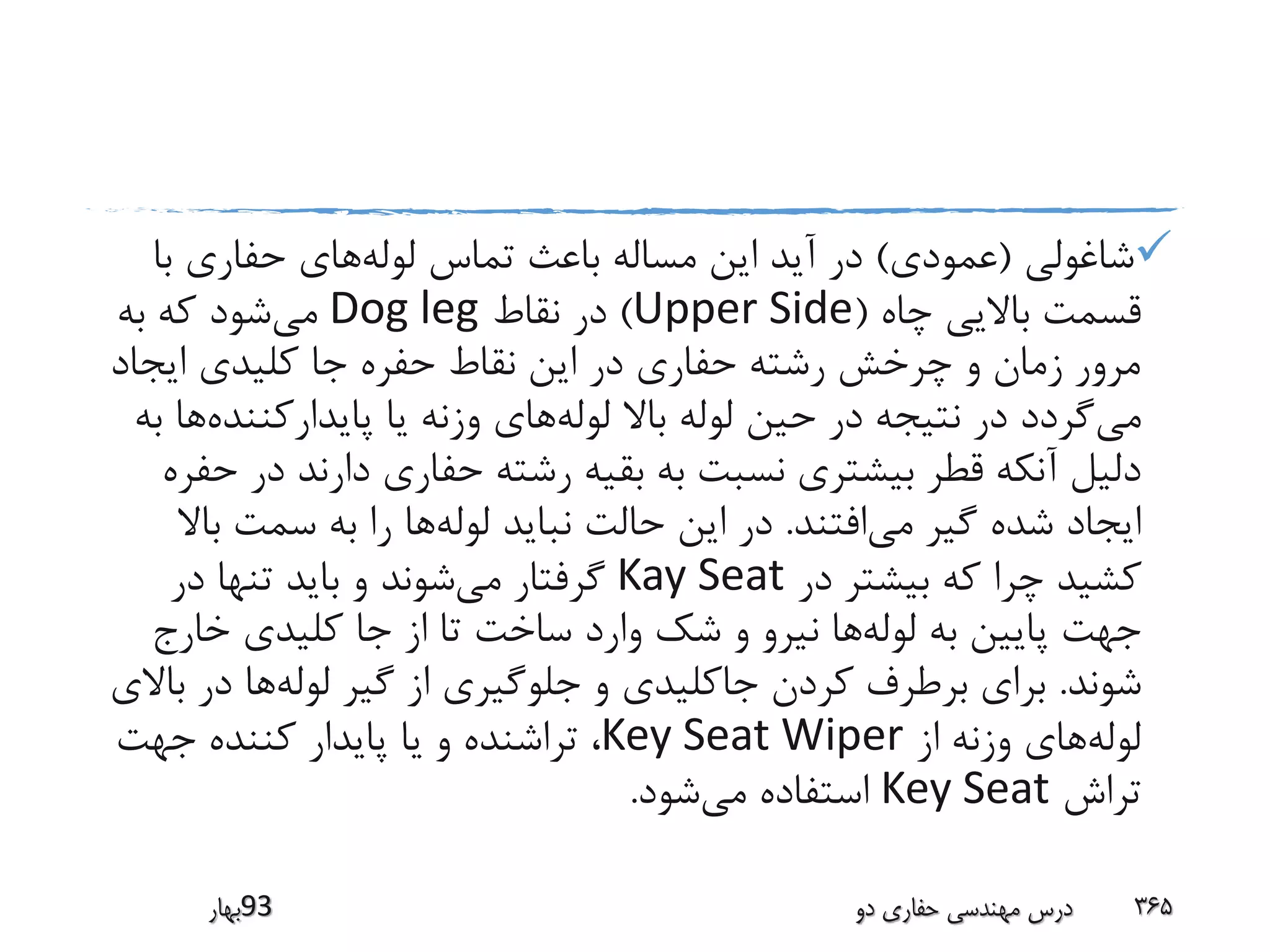 ‫شاغولی‬(‫عمودی‬)‫لوله‬ ‫تماس‬ ‫باعث‬ ‫مساله‬ ‫این‬ ‫آید‬ ‫در‬‫با‬ ‫حفاری‬ ‫های‬
‫چاه‬ ‫باالیی‬ ‫قسمت‬(Upper Side)‫نقاط‬ ‫در‬Dog leg‫می‬‫به‬ ‫که‬ ‫شود‬
‫ایجاد‬ ‫کلیدی‬ ‫جا‬ ‫حفره‬ ‫نقاط‬ ‫این‬ ‫در‬ ‫حفاری‬ ‫رشته‬ ‫چرخش‬ ‫و‬ ‫زمان‬ ‫مرور‬
‫می‬‫لوله‬ ‫باال‬ ‫لوله‬ ‫حین‬ ‫در‬ ‫نتیجه‬ ‫در‬ ‫گردد‬‫پایدارکنند‬ ‫یا‬ ‫وزنه‬ ‫های‬‫ه‬‫به‬ ‫ها‬
‫د‬ ‫دارند‬ ‫حفاری‬ ‫رشته‬ ‫بقیه‬ ‫به‬ ‫نسبت‬ ‫بیشتری‬ ‫قطر‬ ‫آنکه‬ ‫دلیل‬‫حفره‬ ‫ر‬
‫می‬ ‫گیر‬ ‫شده‬ ‫ایجاد‬‫افتند‬.‫لوله‬ ‫نباید‬ ‫حالت‬ ‫این‬ ‫در‬‫ب‬ ‫سمت‬ ‫به‬ ‫را‬ ‫ها‬‫اال‬
‫در‬ ‫بیشتر‬ ‫که‬ ‫چرا‬ ‫کشید‬Kay Seat‫می‬ ‫گرفتار‬‫در‬ ‫تنها‬ ‫باید‬ ‫و‬ ‫شوند‬
‫لوله‬ ‫به‬ ‫پایین‬ ‫جهت‬‫خارج‬ ‫کلیدی‬ ‫جا‬ ‫از‬ ‫تا‬ ‫ساخت‬ ‫وارد‬ ‫شک‬ ‫و‬ ‫نیرو‬ ‫ها‬
‫شوند‬.‫لوله‬ ‫گیر‬ ‫از‬ ‫جلوگیری‬ ‫و‬ ‫جاکلیدی‬ ‫کردن‬ ‫برطرف‬ ‫برای‬‫در‬ ‫ها‬‫باالی‬
‫لوله‬‫از‬ ‫وزنه‬ ‫های‬Key Seat Wiper‫جهت‬ ‫کننده‬ ‫پایدار‬ ‫یا‬ ‫و‬ ‫تراشنده‬ ،
‫تراش‬Key Seat‫می‬ ‫استفاده‬‫شود‬.
‫39بهار‬ ‫دو‬ ‫حفاری‬ ‫مهندسی‬ ‫درس‬ 365
 