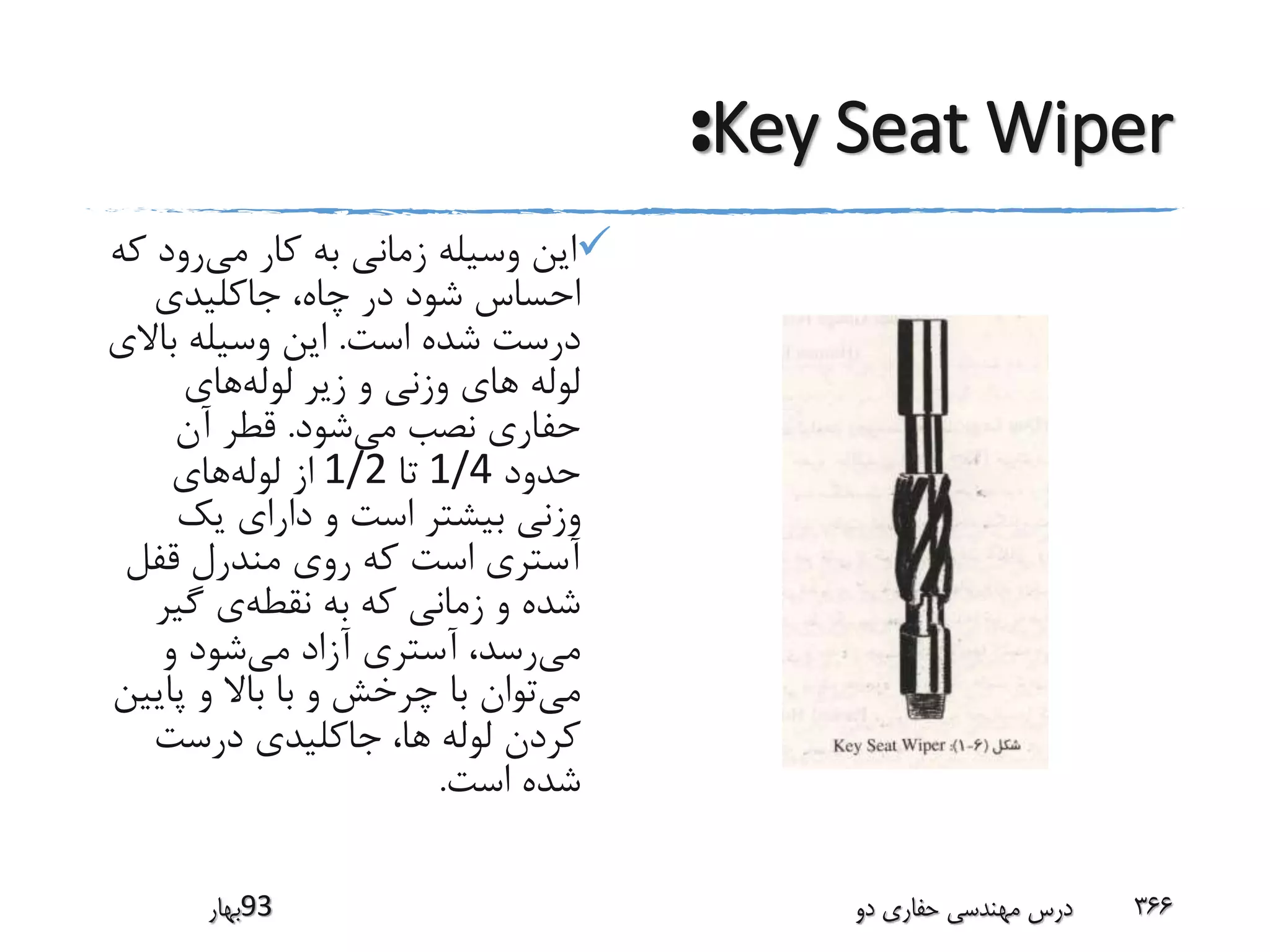 Key Seat Wiper:
‫می‬ ‫کار‬ ‫به‬ ‫زمانی‬ ‫وسیله‬ ‫این‬‫ک‬ ‫رود‬‫ه‬
‫جاکلیدی‬ ،‫چاه‬ ‫در‬ ‫شود‬ ‫احساس‬
‫است‬ ‫شده‬ ‫درست‬.‫باال‬ ‫وسیله‬ ‫این‬‫ی‬
‫لوله‬‫لوله‬ ‫زیر‬ ‫و‬ ‫وزنی‬ ‫های‬‫های‬
‫می‬ ‫نصب‬ ‫حفاری‬‫شود‬.‫آن‬ ‫قطر‬
‫حدود‬1/4‫تا‬1/2‫لوله‬ ‫از‬‫های‬
‫یک‬ ‫دارای‬ ‫و‬ ‫است‬ ‫بیشتر‬ ‫وزنی‬
‫قفل‬ ‫مندرل‬ ‫روی‬ ‫که‬ ‫است‬ ‫آستری‬
‫نقطه‬ ‫به‬ ‫که‬ ‫زمانی‬ ‫و‬ ‫شده‬‫گیر‬ ‫ی‬
‫می‬‫رسد‬،‫می‬ ‫آزاد‬ ‫آستری‬‫و‬ ‫شود‬
‫می‬‫پای‬ ‫و‬ ‫باال‬ ‫با‬ ‫و‬ ‫چرخش‬ ‫با‬ ‫توان‬‫ین‬
‫ها‬ ‫لوله‬ ‫کردن‬،‫درست‬ ‫جاکلیدی‬
‫است‬ ‫شده‬.
‫39بهار‬ ‫دو‬ ‫حفاری‬ ‫مهندسی‬ ‫درس‬ 366
 