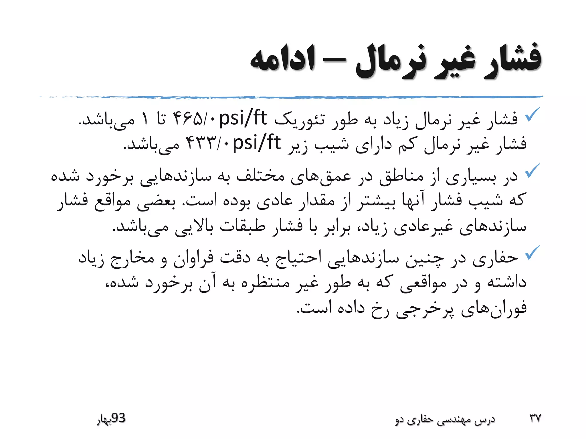 ‫نرمال‬ ‫غیر‬ ‫فشار‬-‫ادامه‬
‫تئوریک‬ ‫طور‬ ‫به‬ ‫زیاد‬ ‫نرمال‬ ‫غیر‬ ‫فشار‬psi/ft465/0‫تا‬1‫می‬‫باشد‬.
‫زیر‬ ‫شیب‬ ‫دارای‬ ‫کم‬ ‫نرمال‬ ‫غیر‬ ‫فشار‬psi/ft433/0‫می‬‫باشد‬.
‫عمق‬ ‫در‬ ‫مناطق‬ ‫از‬ ‫بسیاری‬ ‫در‬‫ش‬ ‫برخورد‬ ‫سازندهایی‬ ‫به‬ ‫مختلف‬ ‫های‬‫ده‬
‫است‬ ‫بوده‬ ‫عادی‬ ‫مقدار‬ ‫از‬ ‫بیشتر‬ ‫آنها‬ ‫فشار‬ ‫شیب‬ ‫که‬.‫مواق‬ ‫بعضی‬‫فشار‬ ‫ع‬
‫می‬ ‫باالیی‬ ‫طبقات‬ ‫فشار‬ ‫با‬ ‫برابر‬ ،‫زیاد‬ ‫غیرعادی‬ ‫سازندهای‬‫باشد‬.
‫زیاد‬ ‫مخارج‬ ‫و‬ ‫فراوان‬ ‫دقت‬ ‫به‬ ‫احتیاج‬ ‫سازندهایی‬ ‫چنین‬ ‫در‬ ‫حفاری‬
،‫شده‬ ‫برخورد‬ ‫آن‬ ‫به‬ ‫منتظره‬ ‫غیر‬ ‫طور‬ ‫به‬ ‫که‬ ‫مواقعی‬ ‫در‬ ‫و‬ ‫داشته‬
‫فوران‬‫است‬ ‫داده‬ ‫رخ‬ ‫پرخرجی‬ ‫های‬.
‫39بهار‬ ‫دو‬ ‫حفاری‬ ‫مهندسی‬ ‫درس‬ 37
 