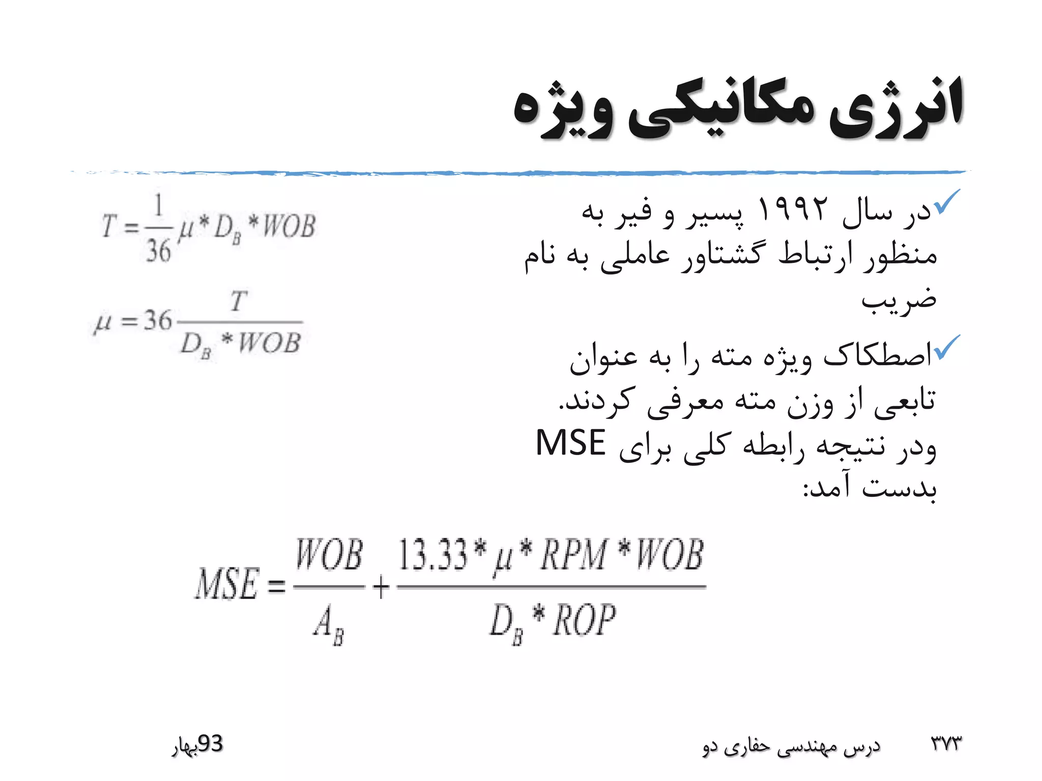 ‫ویژه‬ ‫مکانیکى‬ ‫انرژى‬
‫سال‬ ‫در‬1992‫به‬ ‫فیر‬ ‫و‬ ‫پسیر‬
‫ب‬ ‫عاملى‬ ‫گشتاور‬ ‫ارتباط‬ ‫منظور‬‫نام‬ ‫ه‬
‫ضریب‬
‫عنوان‬ ‫به‬ ‫را‬ ‫مته‬ ‫ویژه‬ ‫اصطکاک‬
‫کردند‬ ‫معرفى‬ ‫مته‬ ‫وزن‬ ‫از‬ ‫تابعى‬.
‫برای‬ ‫کلی‬ ‫رابطه‬ ‫نتیجه‬ ‫ودر‬MSE
‫آمد‬ ‫بدست‬:
‫39بهار‬ ‫دو‬ ‫حفاری‬ ‫مهندسی‬ ‫درس‬ 373
 