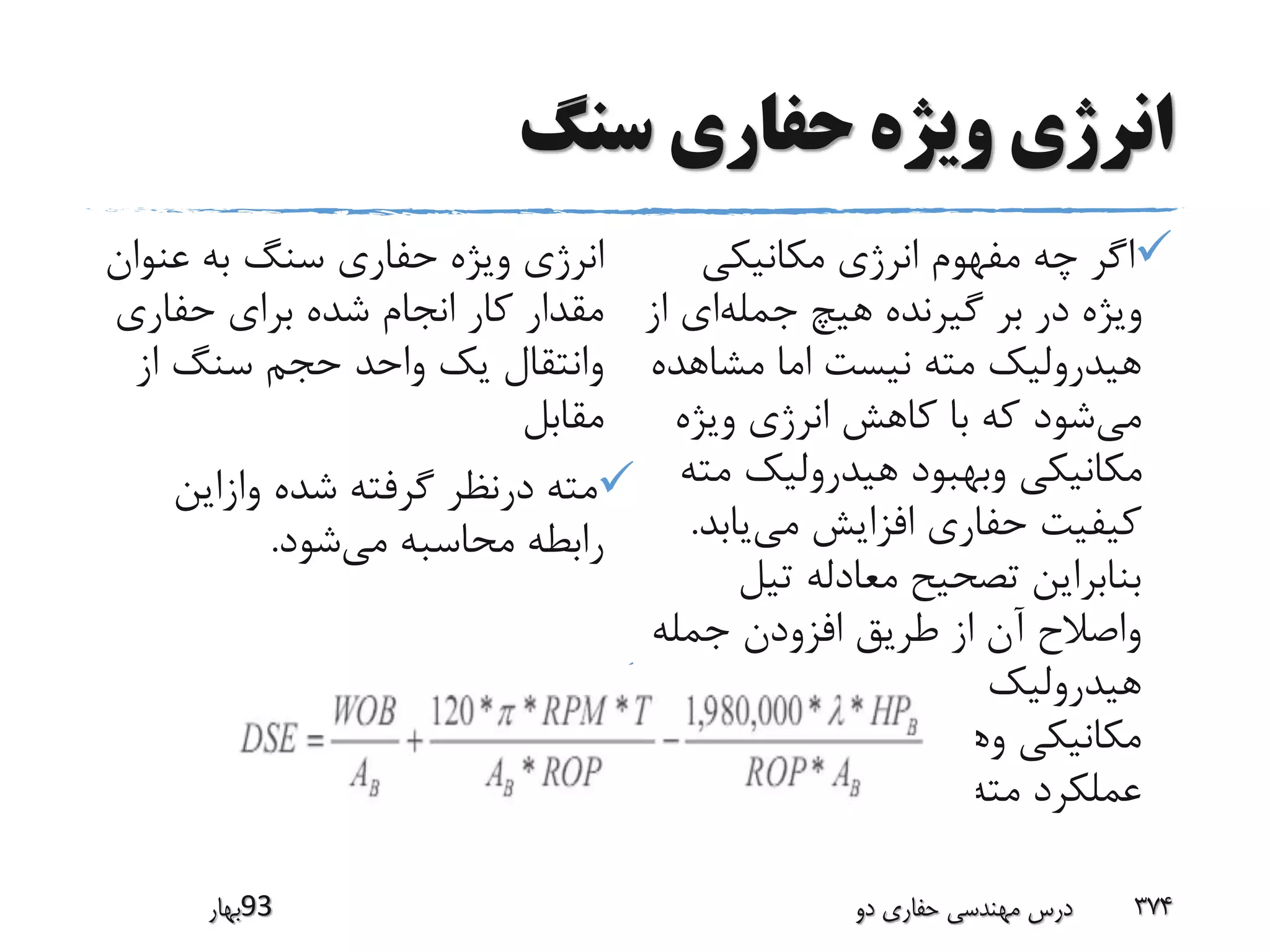 ‫سنگ‬ ‫حفارى‬ ‫ویژه‬ ‫انرژى‬
‫مکانیکی‬ ‫انرژی‬ ‫مفهوم‬ ‫چه‬ ‫اگر‬
‫جمله‬ ‫هیچ‬ ‫گیرنده‬ ‫بر‬ ‫در‬ ‫ویژه‬‫ا‬ ‫ای‬‫ز‬
‫مشاهد‬ ‫اما‬ ‫نیست‬ ‫مته‬ ‫هیدرولیک‬‫ه‬
‫می‬‫ویژه‬ ‫انرژی‬ ‫کاهش‬ ‫با‬ ‫که‬ ‫شود‬
‫م‬ ‫هیدرولیک‬ ‫وبهبود‬ ‫مکانیکی‬‫ته‬
‫می‬ ‫افزایش‬ ‫حفاری‬ ‫کیفیت‬‫یاب‬‫د‬.
‫تیل‬ ‫معادله‬ ‫تصحیح‬ ‫بنابراین‬
‫جمله‬ ‫افزودن‬ ‫طریق‬ ‫از‬ ‫آن‬ ‫واصالح‬
‫عوامل‬ ‫زمان‬ ‫هم‬ ‫مته‬ ‫هیدرولیک‬
‫در‬ ‫را‬ ‫وهیدرولیکی‬ ‫مکانیکی‬
‫کرد‬ ‫خواهد‬ ‫دخیل‬ ‫مته‬ ‫عملکرد‬.
‫عنو‬ ‫به‬ ‫سنگ‬ ‫حفاری‬ ‫ویژه‬ ‫انرژی‬‫ان‬
‫حفاری‬ ‫برای‬ ‫شده‬ ‫انجام‬ ‫کار‬ ‫مقدار‬
‫از‬ ‫سنگ‬ ‫حجم‬ ‫واحد‬ ‫یک‬ ‫وانتقال‬
‫مقابل‬
‫وازاین‬ ‫شده‬ ‫گرفته‬ ‫درنظر‬ ‫مته‬
‫می‬ ‫محاسبه‬ ‫رابطه‬‫شود‬.

‫39بهار‬ ‫دو‬ ‫حفاری‬ ‫مهندسی‬ ‫درس‬ 374
 