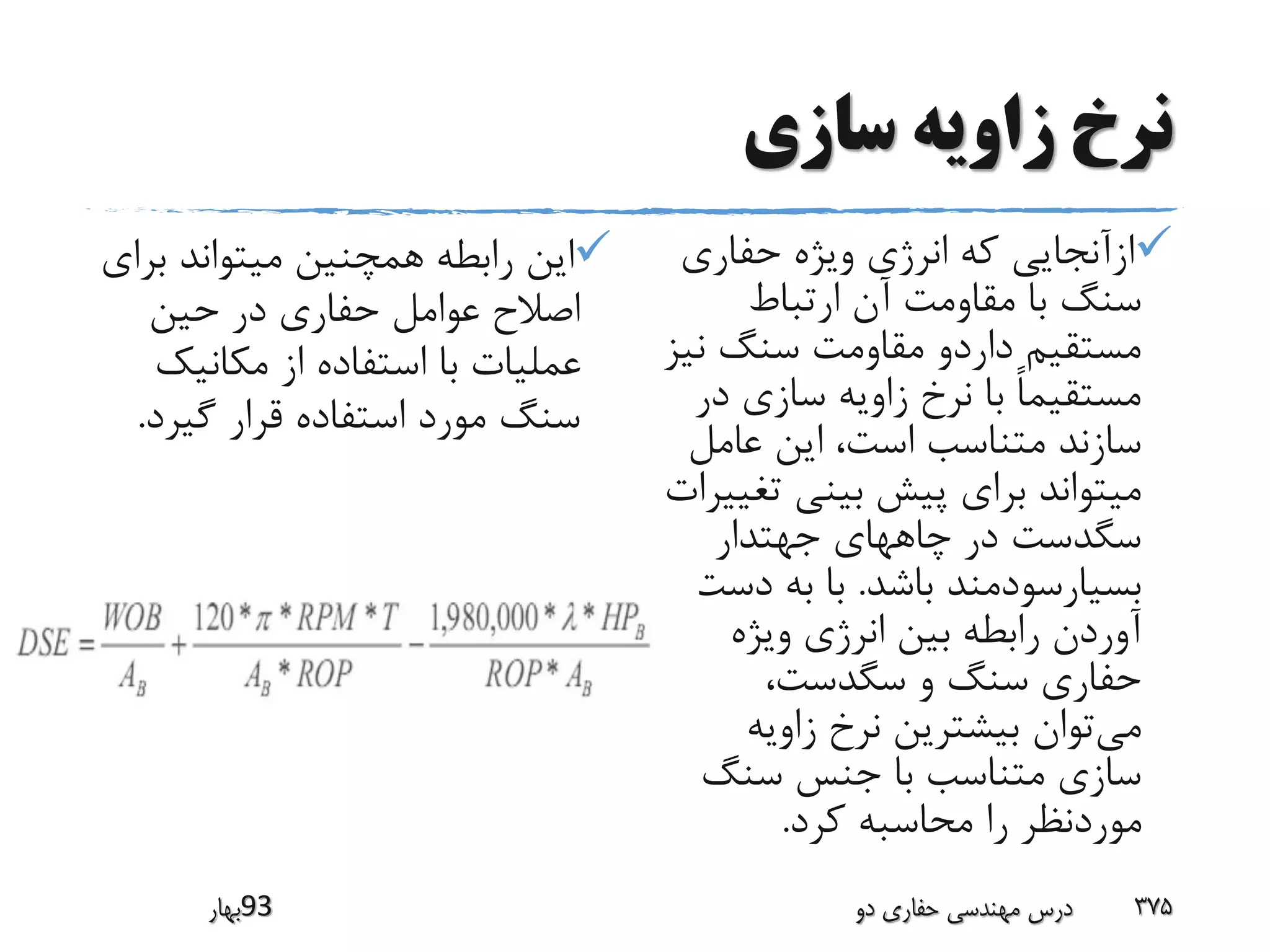 ‫سازی‬ ‫زاویه‬ ‫نرخ‬
‫ب‬ ‫میتواند‬ ‫همچنین‬ ‫رابطه‬ ‫این‬‫راى‬
‫حین‬ ‫در‬ ‫حفارى‬ ‫عوامل‬ ‫اصالح‬
‫مکانیک‬ ‫از‬ ‫استفاده‬ ‫با‬ ‫عملیات‬
‫گیرد‬ ‫قرار‬ ‫استفاده‬ ‫مورد‬ ‫سنگ‬.
‫حفارى‬ ‫ویژه‬ ‫انرژى‬ ‫که‬ ‫ازآنجایى‬
‫ارتباط‬ ‫آن‬ ‫مقاومت‬ ‫با‬ ‫سنگ‬
‫ن‬ ‫سنگ‬ ‫مقاومت‬ ‫داردو‬ ‫مستقیم‬‫یز‬
‫د‬ ‫سازى‬ ‫زاویه‬ ‫نرخ‬ ‫با‬ ً‫ا‬‫مستقیم‬‫ر‬
‫عامل‬ ‫این‬ ،‫است‬ ‫متناسب‬ ‫سازند‬
‫ت‬ ‫بینى‬ ‫پیش‬ ‫براى‬ ‫میتواند‬‫غییرات‬
‫جهتدار‬ ‫چاههاى‬ ‫در‬ ‫سگدست‬
‫باشد‬ ‫بسیارسودمند‬.‫دس‬ ‫به‬ ‫با‬‫ت‬
‫ویژه‬ ‫انرژى‬ ‫بین‬ ‫رابطه‬ ‫آوردن‬
،‫سگدست‬ ‫و‬ ‫سنگ‬ ‫حفارى‬
‫می‬‫زاویه‬ ‫نرخ‬ ‫بیشترین‬ ‫توان‬
‫سنگ‬ ‫جنس‬ ‫با‬ ‫متناسب‬ ‫سازى‬
‫کرد‬ ‫محاسبه‬ ‫را‬ ‫موردنظر‬.
‫39بهار‬ ‫دو‬ ‫حفاری‬ ‫مهندسی‬ ‫درس‬ 375
 