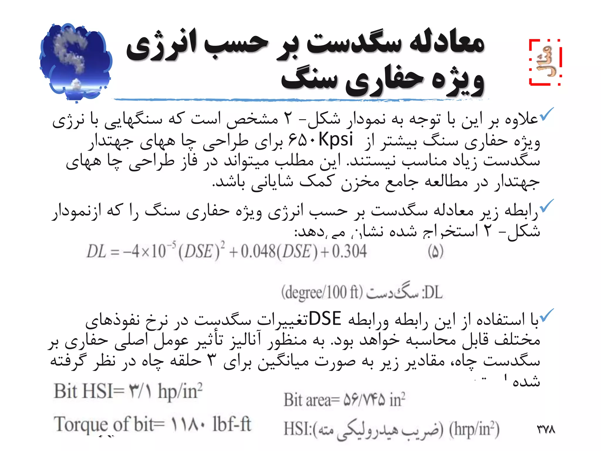 ‫انر‬ ‫حسب‬ ‫بر‬ ‫سگدست‬ ‫معادله‬‫ژى‬
‫سنگ‬ ‫حفارى‬ ‫ویژه‬
‫شکل‬ ‫نمودار‬ ‫به‬ ‫توجه‬ ‫با‬ ‫این‬ ‫بر‬ ‫عالوه‬-2‫نرژى‬ ‫با‬ ‫سنگهایى‬ ‫که‬ ‫است‬ ‫مشخص‬
‫از‬ ‫بیشتر‬ ‫سنگ‬ ‫حفارى‬ ‫ویژه‬Kpsi650‫جهتدار‬ ‫ههاى‬ ‫چا‬ ‫طراحى‬ ‫براى‬
‫نیستند‬ ‫مناسب‬ ‫زیاد‬ ‫سگدست‬.‫ه‬ ‫چا‬ ‫طراحى‬ ‫فاز‬ ‫در‬ ‫میتواند‬ ‫مطلب‬ ‫این‬‫هاى‬
‫باشد‬ ‫شایانى‬ ‫کمک‬ ‫مخزن‬ ‫جامع‬ ‫مطالعه‬ ‫در‬ ‫جهتدار‬.
‫ازن‬ ‫که‬ ‫را‬ ‫سنگ‬ ‫حفارى‬ ‫ویژه‬ ‫انرژى‬ ‫حسب‬ ‫بر‬ ‫سگدست‬ ‫معادله‬ ‫زیر‬ ‫رابطه‬‫مودار‬
‫شکل‬-2‫می‬ ‫نشان‬ ‫شده‬ ‫استخراج‬‫دهد‬:
‫ورابطه‬ ‫رابطه‬ ‫این‬ ‫از‬ ‫استفاده‬ ‫با‬DSE‫نفوذهاى‬ ‫نرخ‬ ‫در‬ ‫سگدست‬ ‫تغییرات‬
‫بود‬ ‫خواهد‬ ‫محاسبه‬ ‫قابل‬ ‫مختلف‬.‫ح‬ ‫اصلى‬ ‫عومل‬ ‫تأثیر‬ ‫آنالیز‬ ‫منظور‬ ‫به‬‫بر‬ ‫فارى‬
‫براى‬ ‫میانگین‬ ‫صورت‬ ‫به‬ ‫زیر‬ ‫مقادیر‬ ،‫چاه‬ ‫سگدست‬3‫گرفته‬ ‫نظر‬ ‫در‬ ‫چاه‬ ‫حلقه‬
‫است‬ ‫شده‬:
‫39بهار‬ ‫دو‬ ‫حفاری‬ ‫مهندسی‬ ‫درس‬ 378
 