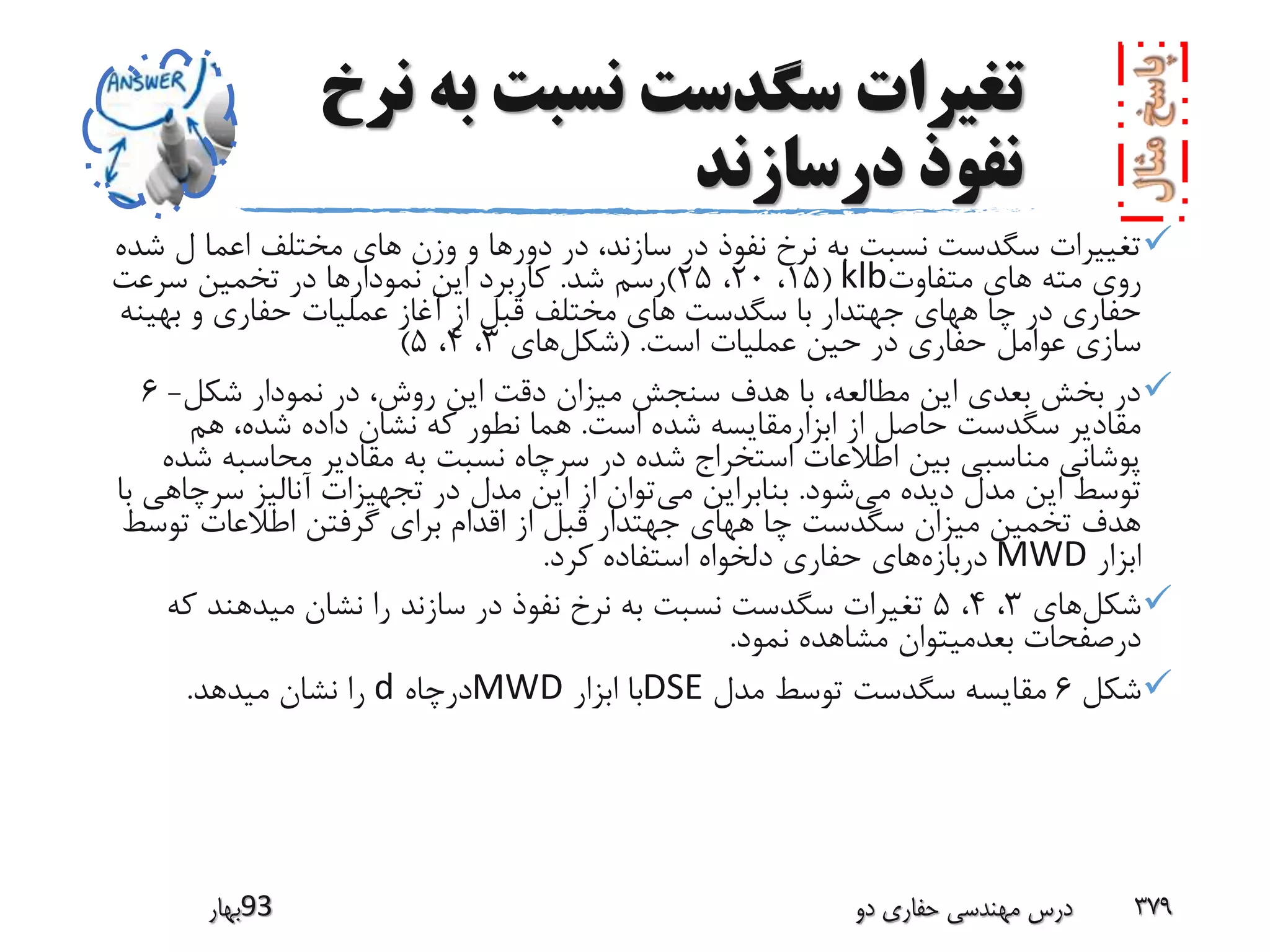 ‫به‬ ‫نسبت‬ ‫سگدست‬ ‫تغیرات‬‫نرخ‬
‫درسازند‬ ‫نفوذ‬
‫وزن‬ ‫و‬ ‫دورها‬ ‫در‬ ،‫سازند‬ ‫در‬ ‫نفوذ‬ ‫نرخ‬ ‫به‬ ‫نسبت‬ ‫سگدست‬ ‫تغییرات‬‫شده‬ ‫ل‬ ‫اعما‬ ‫مختلف‬ ‫هاى‬
‫متفاوت‬ ‫هاى‬ ‫مته‬ ‫روى‬klb(15،20،25)‫شد‬ ‫رسم‬.‫سرعت‬ ‫تخمین‬ ‫در‬ ‫نمودارها‬ ‫این‬ ‫کاربرد‬
‫سگدست‬ ‫با‬ ‫جهتدار‬ ‫ههاى‬ ‫چا‬ ‫در‬ ‫حفارى‬‫بهینه‬ ‫و‬ ‫حفارى‬ ‫عملیات‬ ‫آغاز‬ ‫از‬ ‫قبل‬ ‫مختلف‬ ‫هاى‬
‫است‬ ‫عملیات‬ ‫حین‬ ‫در‬ ‫حفارى‬ ‫عوامل‬ ‫سازى‬( .‫شکل‬‫های‬3،4،5)
‫شکل‬ ‫نمودار‬ ‫در‬ ،‫روش‬ ‫این‬ ‫دقت‬ ‫میزان‬ ‫سنجش‬ ‫هدف‬ ‫با‬ ،‫مطالعه‬ ‫این‬ ‫بعدى‬ ‫بخش‬ ‫در‬-6
‫است‬ ‫شده‬ ‫ابزارمقایسه‬ ‫از‬ ‫حاصل‬ ‫سگدست‬ ‫مقادیر‬.‫هم‬ ،‫شده‬ ‫داده‬ ‫نشان‬ ‫که‬ ‫نطور‬ ‫هما‬
‫محاسبه‬ ‫مقادیر‬ ‫به‬ ‫نسبت‬ ‫سرچاه‬ ‫در‬ ‫شده‬ ‫استخراج‬ ‫اطالعات‬ ‫بین‬ ‫مناسبى‬ ‫پوشانى‬‫شده‬
‫می‬ ‫دیده‬ ‫مدل‬ ‫این‬ ‫توسط‬‫شود‬.‫می‬ ‫بنابراین‬‫سرچ‬ ‫آنالیز‬ ‫تجهیزات‬ ‫در‬ ‫مدل‬ ‫این‬ ‫از‬ ‫توان‬‫با‬ ‫اهى‬
‫توس‬ ‫اطالعات‬ ‫گرفتن‬ ‫براى‬ ‫اقدام‬ ‫از‬ ‫قبل‬ ‫جهتدار‬ ‫ههاى‬ ‫چا‬ ‫سگدست‬ ‫میزان‬ ‫تخمین‬ ‫هدف‬‫ط‬
‫ابزار‬MWD‫دربازه‬‫کرد‬ ‫استفاده‬ ‫دلخواه‬ ‫حفاری‬ ‫های‬.
‫شکل‬‫های‬3،4،5‫ک‬ ‫میدهند‬ ‫نشان‬ ‫را‬ ‫سازند‬ ‫در‬ ‫نفوذ‬ ‫نرخ‬ ‫به‬ ‫نسبت‬ ‫سگدست‬ ‫تغیرات‬‫ه‬
‫نمود‬ ‫مشاهده‬ ‫بعدمیتوان‬ ‫درصفحات‬.
‫شکل‬6‫مدل‬ ‫توسط‬ ‫سگدست‬ ‫مقایسه‬DSE‫ابزار‬ ‫با‬MWD‫درچاه‬d‫میدهد‬ ‫نشان‬ ‫را‬.
‫39بهار‬ ‫دو‬ ‫حفاری‬ ‫مهندسی‬ ‫درس‬ 379
 