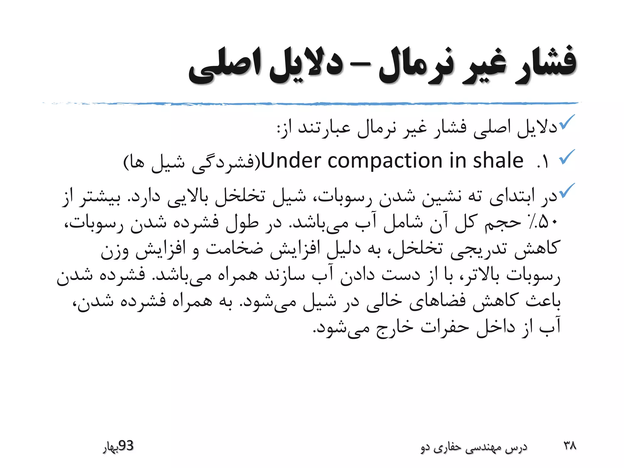 ‫نرمال‬ ‫غیر‬ ‫فشار‬–‫اصلی‬ ‫دالیل‬
‫از‬ ‫عبارتند‬ ‫نرمال‬ ‫غیر‬ ‫فشار‬ ‫اصلی‬ ‫دالیل‬:
1.Under compaction in shale(‫ها‬ ‫شیل‬ ‫فشردگی‬)
‫دارد‬ ‫باالیی‬ ‫تخلخل‬ ‫شیل‬ ،‫رسوبات‬ ‫شدن‬ ‫نشین‬ ‫ته‬ ‫ابتدای‬ ‫در‬.‫ب‬‫از‬ ‫یشتر‬
50%‫می‬ ‫آب‬ ‫شامل‬ ‫آن‬ ‫کل‬ ‫حجم‬‫باشد‬.،‫رسوبات‬ ‫شدن‬ ‫فشرده‬ ‫طول‬ ‫در‬
‫وزن‬ ‫افزایش‬ ‫و‬ ‫ضخامت‬ ‫افزایش‬ ‫دلیل‬ ‫به‬ ،‫تخلخل‬ ‫تدریجی‬ ‫کاهش‬
‫می‬ ‫همراه‬ ‫سازند‬ ‫آب‬ ‫دادن‬ ‫دست‬ ‫از‬ ‫با‬ ،‫باالتر‬ ‫رسوبات‬‫باشد‬.‫ش‬ ‫فشرده‬‫دن‬
‫می‬ ‫شیل‬ ‫در‬ ‫خالی‬ ‫فضاهای‬ ‫کاهش‬ ‫باعث‬‫شود‬.،‫شدن‬ ‫فشرده‬ ‫همراه‬ ‫به‬
‫می‬ ‫خارج‬ ‫حفرات‬ ‫داخل‬ ‫از‬ ‫آب‬‫شود‬.
‫39بهار‬ ‫دو‬ ‫حفاری‬ ‫مهندسی‬ ‫درس‬ 38
 