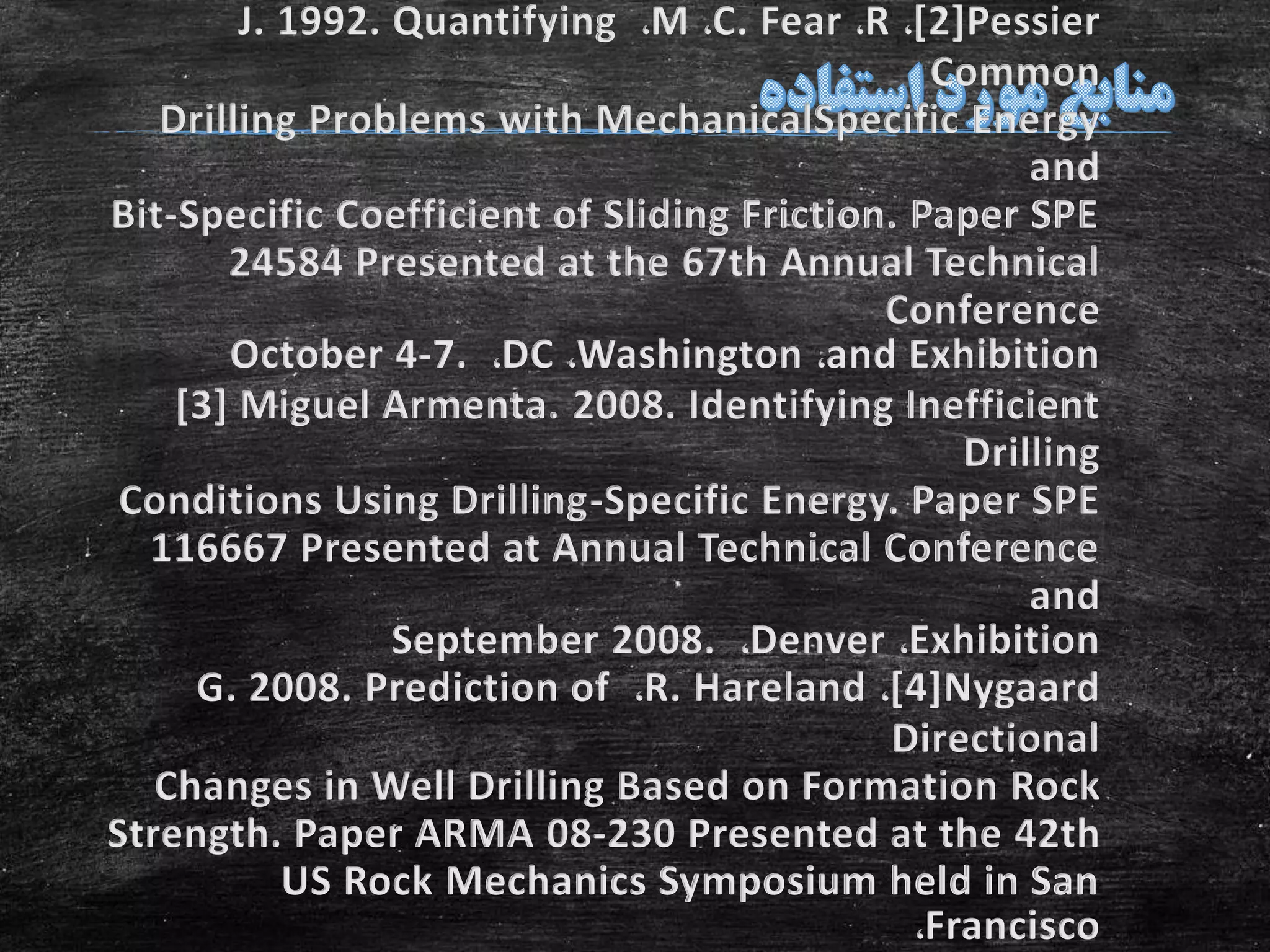 [2]Pessier،R،C. Fear،M،J. 1992. Quantifying
Common
Drilling Problems with MechanicalSpecific Energy
and
Bit-Specific Coefficient of Sliding Friction. Paper SPE
24584 Presented at the 67th Annual Technical
Conference
and Exhibition،Washington،DC،October 4-7.
[3] Miguel Armenta. 2008. Identifying Inefficient
Drilling
Conditions Using Drilling-Specific Energy. Paper SPE
116667 Presented at Annual Technical Conference
and
Exhibition،Denver،September 2008.
[4]Nygaard،R. Hareland،G. 2008. Prediction of
Directional
Changes in Well Drilling Based on Formation Rock
Strength. Paper ARMA 08-230 Presented at the 42th
US Rock Mechanics Symposium held in San
Francisco،
 