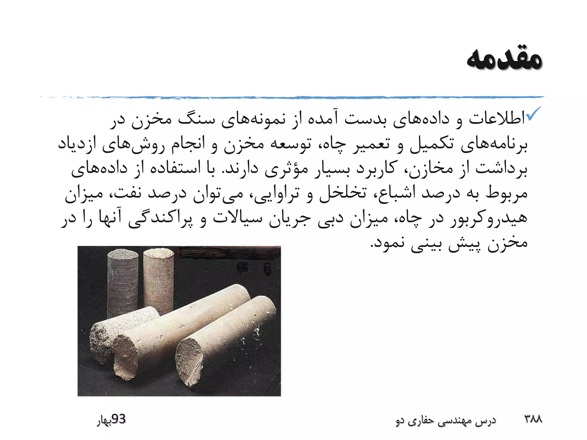 ‫مقدمه‬
‫داده‬ ‫و‬ ‫اطالعات‬‫نمونه‬ ‫از‬ ‫آمده‬ ‫بدست‬ ‫های‬‫در‬ ‫مخزن‬ ‫سنگ‬ ‫های‬
‫برنامه‬‫روش‬ ‫انجام‬ ‫و‬ ‫مخزن‬ ‫توسعه‬ ،‫چاه‬ ‫تعمیر‬ ‫و‬ ‫تکمیل‬ ‫های‬‫ازدیاد‬ ‫های‬
‫دارند‬ ‫مؤثری‬ ‫بسیار‬ ‫کاربرد‬ ،‫مخازن‬ ‫از‬ ‫برداشت‬.‫داده‬ ‫از‬ ‫استفاده‬ ‫با‬‫ها‬‫ی‬
‫می‬ ،‫تراوایی‬ ‫و‬ ‫تخلخل‬ ،‫اشباع‬ ‫درصد‬ ‫به‬ ‫مربوط‬‫می‬ ،‫نفت‬ ‫درصد‬ ‫توان‬‫زان‬
‫ر‬ ‫آنها‬ ‫پراکندگی‬ ‫و‬ ‫سیاالت‬ ‫جریان‬ ‫دبی‬ ‫میزان‬ ،‫چاه‬ ‫در‬ ‫هیدروکربور‬‫در‬ ‫ا‬
‫نمود‬ ‫بینی‬ ‫پیش‬ ‫مخزن‬.
‫39بهار‬ ‫دو‬ ‫حفاری‬ ‫مهندسی‬ ‫درس‬ 388
 