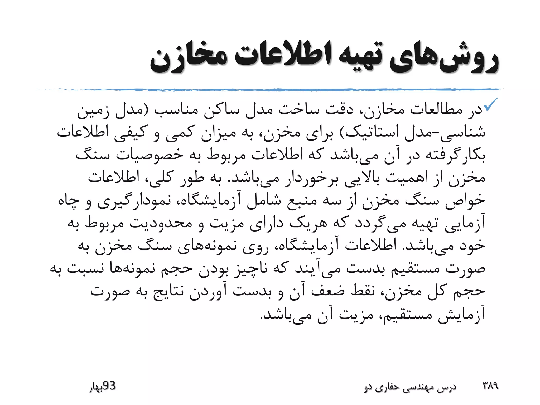 ‫روش‬‫مخازن‬ ‫اطالعات‬ ‫تهیه‬ ‫های‬
‫مناسب‬ ‫ساکن‬ ‫مدل‬ ‫ساخت‬ ‫دقت‬ ،‫مخازن‬ ‫مطالعات‬ ‫در‬(‫زمین‬ ‫مدل‬
‫شناسی‬-‫استاتیک‬ ‫مدل‬)‫اطال‬ ‫کیفی‬ ‫و‬ ‫کمی‬ ‫میزان‬ ‫به‬ ،‫مخزن‬ ‫برای‬‫عات‬
‫می‬ ‫آن‬ ‫در‬ ‫بکارگرفته‬‫سن‬ ‫خصوصیات‬ ‫به‬ ‫مربوط‬ ‫اطالعات‬ ‫که‬ ‫باشد‬‫گ‬
‫می‬ ‫برخوردار‬ ‫باالیی‬ ‫اهمیت‬ ‫از‬ ‫مخزن‬‫باشد‬.‫اطالعات‬ ،‫کلی‬ ‫طور‬ ‫به‬
‫چاه‬ ‫و‬ ‫نمودارگیری‬ ،‫آزمایشگاه‬ ‫شامل‬ ‫منبع‬ ‫سه‬ ‫از‬ ‫مخزن‬ ‫سنگ‬ ‫خواص‬
‫می‬ ‫تهیه‬ ‫آزمایی‬‫به‬ ‫مربوط‬ ‫محدودیت‬ ‫و‬ ‫مزیت‬ ‫دارای‬ ‫هریک‬ ‫که‬ ‫گردد‬
‫می‬ ‫خود‬‫باشد‬.‫نمونه‬ ‫روی‬ ،‫آزمایشگاه‬ ‫اطالعات‬‫به‬ ‫مخزن‬ ‫سنگ‬ ‫های‬
‫می‬ ‫بدست‬ ‫مستقیم‬ ‫صورت‬‫نمونه‬ ‫حجم‬ ‫بودن‬ ‫ناچیز‬ ‫که‬ ‫آیند‬‫نس‬ ‫ها‬‫به‬ ‫بت‬
‫صورت‬ ‫به‬ ‫نتایج‬ ‫آوردن‬ ‫بدست‬ ‫و‬ ‫آن‬ ‫ضعف‬ ‫نقط‬ ،‫مخزن‬ ‫کل‬ ‫حجم‬
‫می‬ ‫آن‬ ‫مزیت‬ ،‫مستقیم‬ ‫آزمایش‬‫باشد‬.
‫39بهار‬ ‫دو‬ ‫حفاری‬ ‫مهندسی‬ ‫درس‬ 389
 