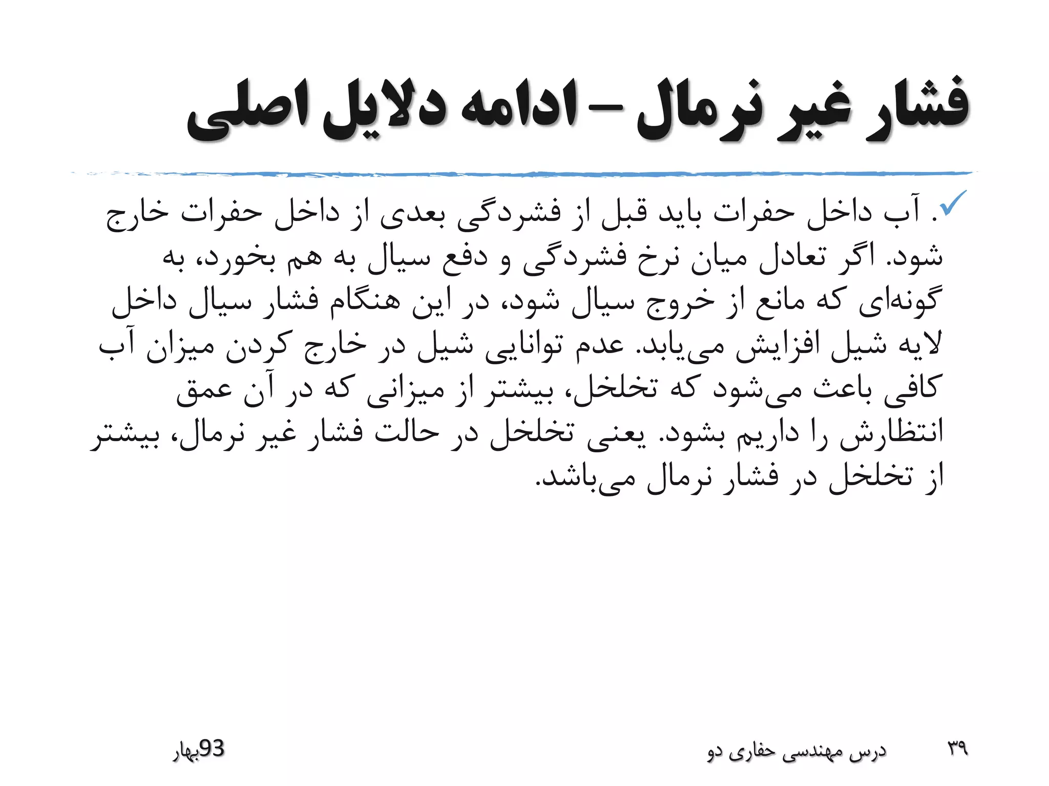 ‫نرمال‬ ‫غیر‬ ‫فشار‬–‫اصلی‬ ‫دالیل‬ ‫ادامه‬
.‫خارج‬ ‫حفرات‬ ‫داخل‬ ‫از‬ ‫بعدی‬ ‫فشردگی‬ ‫از‬ ‫قبل‬ ‫باید‬ ‫حفرات‬ ‫داخل‬ ‫آب‬
‫شود‬.‫به‬ ،‫بخورد‬ ‫هم‬ ‫به‬ ‫سیال‬ ‫دفع‬ ‫و‬ ‫فشردگی‬ ‫نرخ‬ ‫میان‬ ‫تعادل‬ ‫اگر‬
‫گونه‬‫داخ‬ ‫سیال‬ ‫فشار‬ ‫هنگام‬ ‫این‬ ‫در‬ ،‫شود‬ ‫سیال‬ ‫خروج‬ ‫از‬ ‫مانع‬ ‫که‬ ‫ای‬‫ل‬
‫می‬ ‫افزایش‬ ‫شیل‬ ‫الیه‬‫یابد‬.‫میز‬ ‫کردن‬ ‫خارج‬ ‫در‬ ‫شیل‬ ‫توانایی‬ ‫عدم‬‫آب‬ ‫ان‬
‫می‬ ‫باعث‬ ‫کافی‬‫عمق‬ ‫آن‬ ‫در‬ ‫که‬ ‫میزانی‬ ‫از‬ ‫بیشتر‬ ،‫تخلخل‬ ‫که‬ ‫شود‬
‫بشود‬ ‫داریم‬ ‫را‬ ‫انتظارش‬.‫ب‬ ،‫نرمال‬ ‫غیر‬ ‫فشار‬ ‫حالت‬ ‫در‬ ‫تخلخل‬ ‫یعنی‬‫یشتر‬
‫می‬ ‫نرمال‬ ‫فشار‬ ‫در‬ ‫تخلخل‬ ‫از‬‫باشد‬.
‫39بهار‬ ‫دو‬ ‫حفاری‬ ‫مهندسی‬ ‫درس‬ 39
 