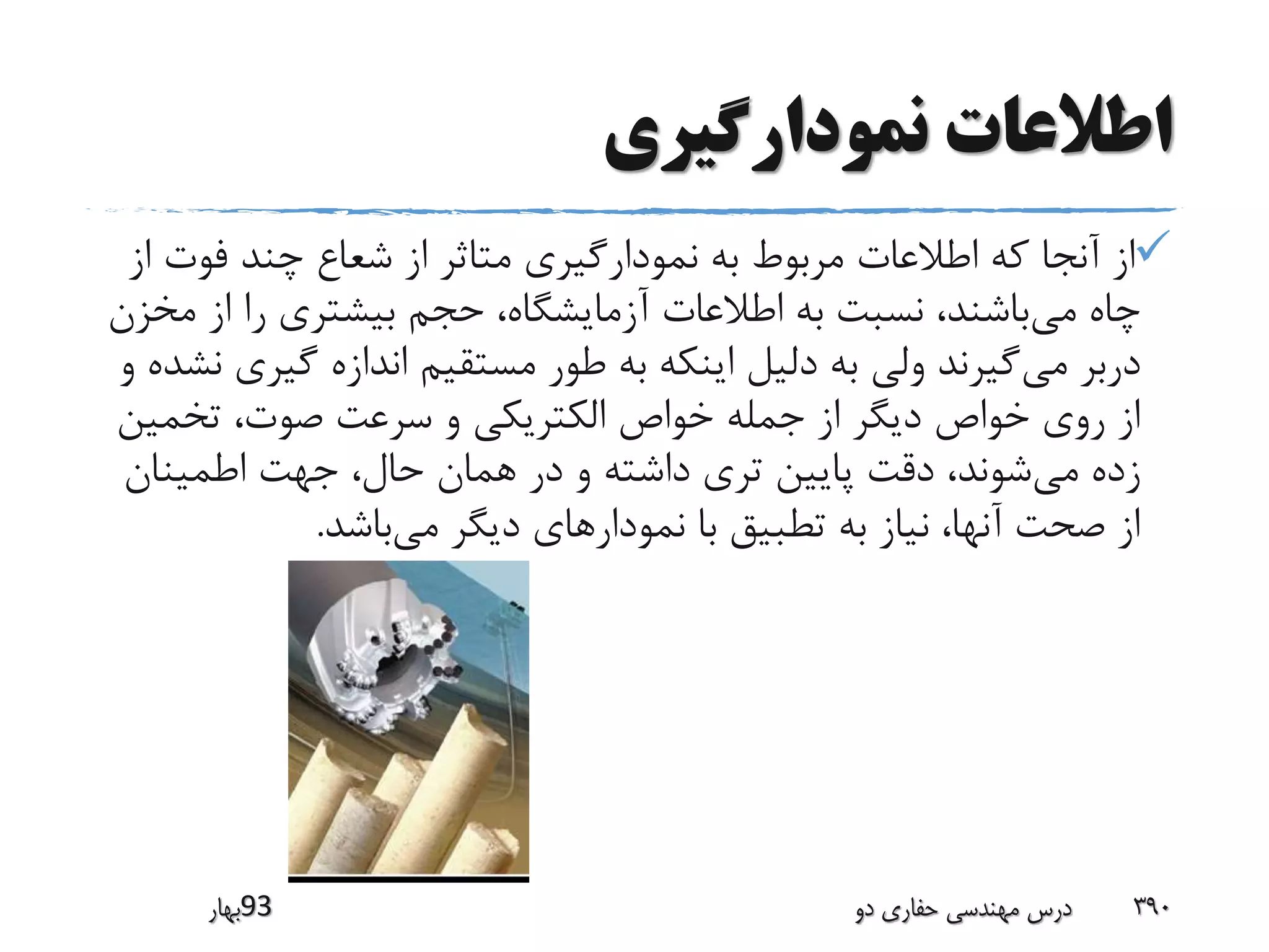 ‫نمودارگیری‬ ‫اطالعات‬
‫فوت‬ ‫چند‬ ‫شعاع‬ ‫از‬ ‫متاثر‬ ‫نمودارگیری‬ ‫به‬ ‫مربوط‬ ‫اطالعات‬ ‫که‬ ‫آنجا‬ ‫از‬‫از‬
‫می‬ ‫چاه‬‫از‬ ‫را‬ ‫بیشتری‬ ‫حجم‬ ،‫آزمایشگاه‬ ‫اطالعات‬ ‫به‬ ‫نسبت‬ ،‫باشند‬‫مخزن‬
‫می‬ ‫دربر‬‫گی‬ ‫اندازه‬ ‫مستقیم‬ ‫طور‬ ‫به‬ ‫اینکه‬ ‫دلیل‬ ‫به‬ ‫ولی‬ ‫گیرند‬‫و‬ ‫نشده‬ ‫ری‬
‫تخمی‬ ،‫صوت‬ ‫سرعت‬ ‫و‬ ‫الکتریکی‬ ‫خواص‬ ‫جمله‬ ‫از‬ ‫دیگر‬ ‫خواص‬ ‫روی‬ ‫از‬‫ن‬
‫می‬ ‫زده‬‫اطمینان‬ ‫جهت‬ ،‫حال‬ ‫همان‬ ‫در‬ ‫و‬ ‫داشته‬ ‫تری‬ ‫پایین‬ ‫دقت‬ ،‫شوند‬
‫می‬ ‫دیگر‬ ‫نمودارهای‬ ‫با‬ ‫تطبیق‬ ‫به‬ ‫نیاز‬ ،‫آنها‬ ‫صحت‬ ‫از‬‫باشد‬.
‫39بهار‬ ‫دو‬ ‫حفاری‬ ‫مهندسی‬ ‫درس‬ 390
 