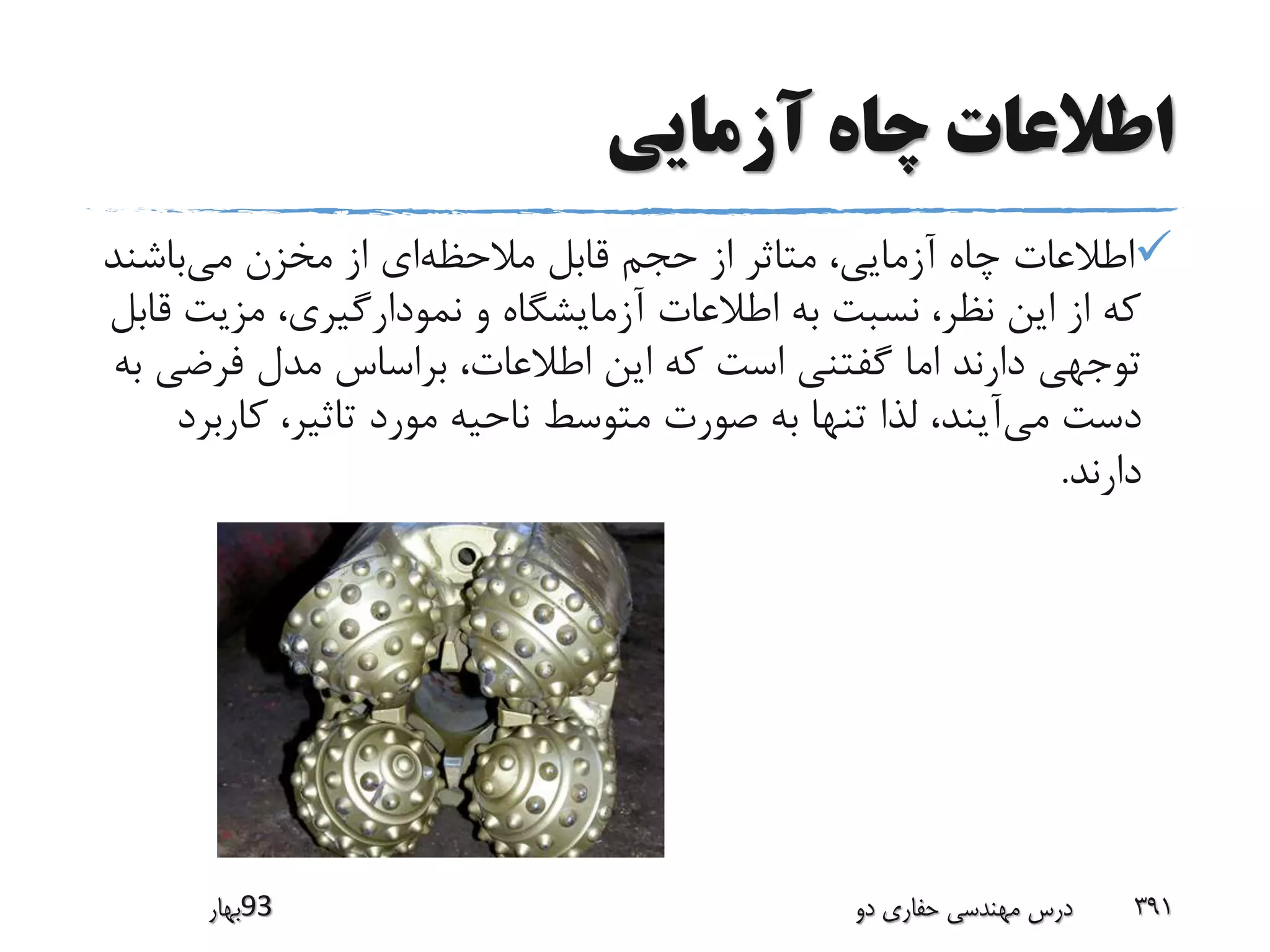 ‫آزمایی‬ ‫چاه‬ ‫اطالعات‬
‫مالحظه‬ ‫قابل‬ ‫حجم‬ ‫از‬ ‫متاثر‬ ،‫آزمایی‬ ‫چاه‬ ‫اطالعات‬‫می‬ ‫مخزن‬ ‫از‬ ‫ای‬‫باشن‬‫د‬
‫مزی‬ ،‫نمودارگیری‬ ‫و‬ ‫آزمایشگاه‬ ‫اطالعات‬ ‫به‬ ‫نسبت‬ ،‫نظر‬ ‫این‬ ‫از‬ ‫که‬‫قابل‬ ‫ت‬
‫فرض‬ ‫مدل‬ ‫براساس‬ ،‫اطالعات‬ ‫این‬ ‫که‬ ‫است‬ ‫گفتنی‬ ‫اما‬ ‫دارند‬ ‫توجهی‬‫به‬ ‫ی‬
‫می‬ ‫دست‬‫کار‬ ،‫تاثیر‬ ‫مورد‬ ‫ناحیه‬ ‫متوسط‬ ‫صورت‬ ‫به‬ ‫تنها‬ ‫لذا‬ ،‫آیند‬‫برد‬
‫دارند‬.
‫39بهار‬ ‫دو‬ ‫حفاری‬ ‫مهندسی‬ ‫درس‬ 391
 