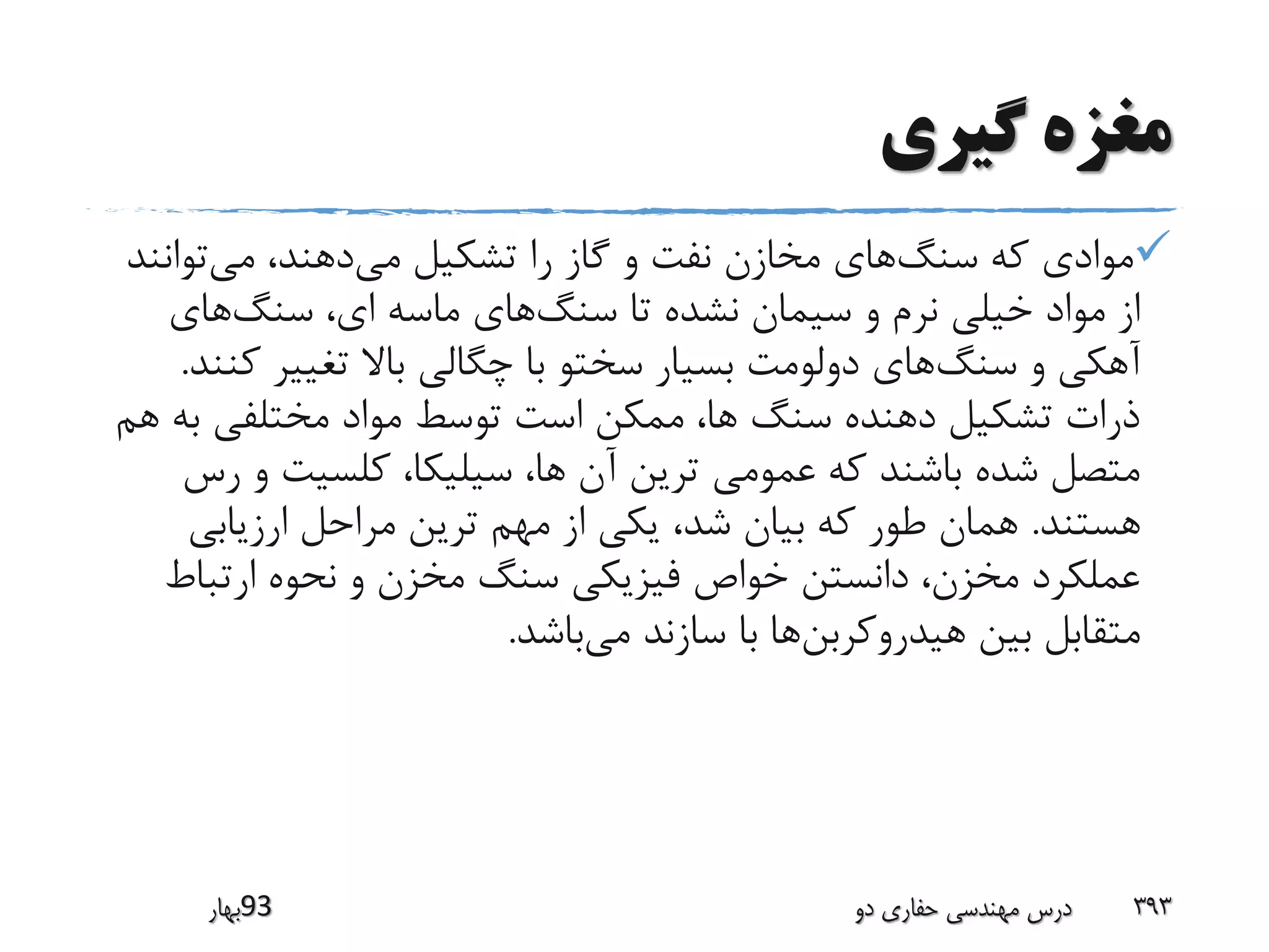 ‫گیری‬ ‫مغزه‬
‫سنگ‬ ‫که‬ ‫موادی‬‫می‬ ‫تشکیل‬ ‫را‬ ‫گاز‬ ‫و‬ ‫نفت‬ ‫مخازن‬ ‫های‬‫می‬ ،‫دهند‬‫توان‬‫ند‬
‫سنگ‬ ‫تا‬ ‫نشده‬ ‫سیمان‬ ‫و‬ ‫نرم‬ ‫خیلی‬ ‫مواد‬ ‫از‬‫سنگ‬ ،‫ای‬ ‫ماسه‬ ‫های‬‫های‬
‫سنگ‬ ‫و‬ ‫آهکی‬‫ک‬ ‫تغییر‬ ‫باال‬ ‫چگالی‬ ‫با‬ ‫سختو‬ ‫بسیار‬ ‫دولومت‬ ‫های‬‫نند‬.
‫ب‬ ‫مختلفی‬ ‫مواد‬ ‫توسط‬ ‫است‬ ‫ممکن‬ ،‫ها‬ ‫سنگ‬ ‫دهنده‬ ‫تشکیل‬ ‫ذرات‬‫هم‬ ‫ه‬
‫و‬ ‫کلسیت‬ ،‫سیلیکا‬ ،‫ها‬ ‫آن‬ ‫ترین‬ ‫عمومی‬ ‫که‬ ‫باشند‬ ‫شده‬ ‫متصل‬‫رس‬
‫هستند‬.‫ارزیابی‬ ‫مراحل‬ ‫ترین‬ ‫مهم‬ ‫از‬ ‫یکی‬ ،‫شد‬ ‫بیان‬ ‫که‬ ‫طور‬ ‫همان‬
‫ارتبا‬ ‫نحوه‬ ‫و‬ ‫مخزن‬ ‫سنگ‬ ‫فیزیکی‬ ‫خواص‬ ‫دانستن‬ ،‫مخزن‬ ‫عملکرد‬‫ط‬
‫هیدروکربن‬ ‫بین‬ ‫متقابل‬‫می‬ ‫سازند‬ ‫با‬ ‫ها‬‫باشد‬.
‫39بهار‬ ‫دو‬ ‫حفاری‬ ‫مهندسی‬ ‫درس‬ 393
 