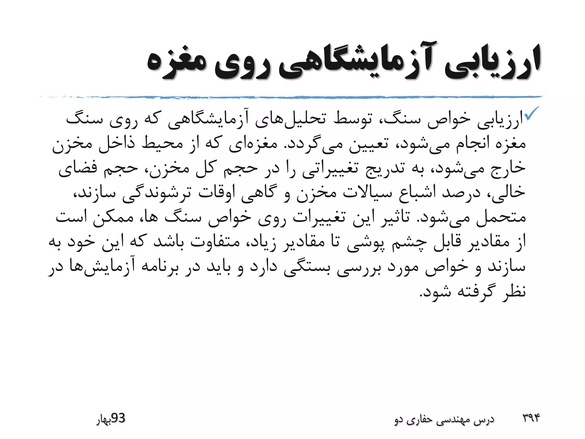 ‫مغزه‬ ‫روی‬ ‫آزمایشگاهی‬ ‫ارزیابی‬
‫تحلیل‬ ‫توسط‬ ،‫سنگ‬ ‫خواص‬ ‫ارزیابی‬‫سن‬ ‫روی‬ ‫که‬ ‫آزمایشگاهی‬ ‫های‬‫گ‬
‫می‬ ‫انجام‬ ‫مغزه‬‫می‬ ‫تعیین‬ ،‫شود‬‫گردد‬.‫مغزه‬‫مخزن‬ ‫ذاخل‬ ‫محیط‬ ‫از‬ ‫که‬ ‫ای‬
‫می‬ ‫خارج‬‫فضا‬ ‫حجم‬ ،‫مخزن‬ ‫کل‬ ‫حجم‬ ‫در‬ ‫را‬ ‫تغییراتی‬ ‫تدریج‬ ‫به‬ ،‫شود‬‫ی‬
‫سازن‬ ‫ترشوندگی‬ ‫اوقات‬ ‫گاهی‬ ‫و‬ ‫مخزن‬ ‫سیاالت‬ ‫اشباع‬ ‫درصد‬ ،‫خالی‬،‫د‬
‫می‬ ‫متحمل‬‫شود‬.‫اس‬ ‫ممکن‬ ،‫ها‬ ‫سنگ‬ ‫خواص‬ ‫روی‬ ‫تغییرات‬ ‫این‬ ‫تاثیر‬‫ت‬
‫این‬ ‫که‬ ‫باشد‬ ‫متفاوت‬ ،‫زیاد‬ ‫مقادیر‬ ‫تا‬ ‫پوشی‬ ‫چشم‬ ‫قابل‬ ‫مقادیر‬ ‫از‬‫به‬ ‫خود‬
‫آزمایش‬ ‫برنامه‬ ‫در‬ ‫باید‬ ‫و‬ ‫دارد‬ ‫بستگی‬ ‫بررسی‬ ‫مورد‬ ‫خواص‬ ‫و‬ ‫سازند‬‫در‬ ‫ها‬
‫شود‬ ‫گرفته‬ ‫نظر‬.
‫39بهار‬ ‫دو‬ ‫حفاری‬ ‫مهندسی‬ ‫درس‬ 394
 