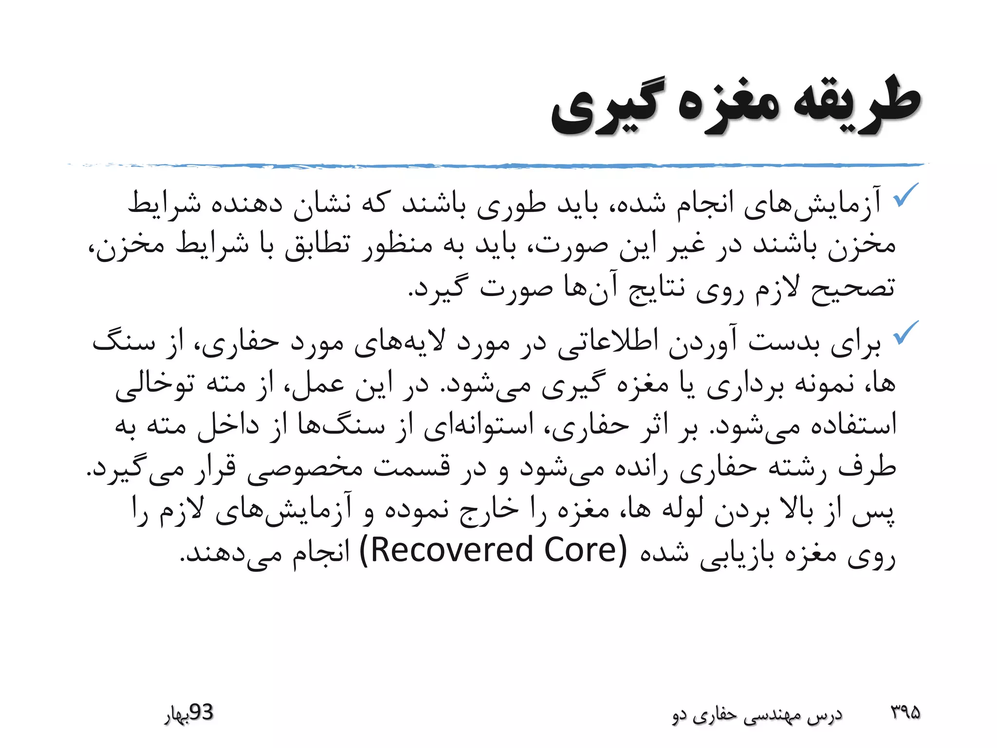 ‫گیری‬ ‫مغزه‬ ‫طریقه‬
‫آزمایش‬‫دهنده‬ ‫نشان‬ ‫که‬ ‫باشند‬ ‫طوری‬ ‫باید‬ ،‫شده‬ ‫انجام‬ ‫های‬‫شرایط‬
‫شرایط‬ ‫با‬ ‫تطابق‬ ‫منظور‬ ‫به‬ ‫باید‬ ،‫صورت‬ ‫این‬ ‫غیر‬ ‫در‬ ‫باشند‬ ‫مخزن‬،‫مخزن‬
‫آن‬ ‫نتایج‬ ‫روی‬ ‫الزم‬ ‫تصحیح‬‫گیرد‬ ‫صورت‬ ‫ها‬.
‫الیه‬ ‫مورد‬ ‫در‬ ‫اطالعاتی‬ ‫آوردن‬ ‫بدست‬ ‫برای‬‫سنگ‬ ‫از‬ ،‫حفاری‬ ‫مورد‬ ‫های‬
‫می‬ ‫گیری‬ ‫مغزه‬ ‫یا‬ ‫برداری‬ ‫نمونه‬ ،‫ها‬‫شود‬.‫توخالی‬ ‫مته‬ ‫از‬ ،‫عمل‬ ‫این‬ ‫در‬
‫می‬ ‫استفاده‬‫شود‬.‫استوانه‬ ،‫حفاری‬ ‫اثر‬ ‫بر‬‫سنگ‬ ‫از‬ ‫ای‬‫ب‬ ‫مته‬ ‫داخل‬ ‫از‬ ‫ها‬‫ه‬
‫می‬ ‫رانده‬ ‫حفاری‬ ‫رشته‬ ‫طرف‬‫می‬ ‫قرار‬ ‫مخصوصی‬ ‫قسمت‬ ‫در‬ ‫و‬ ‫شود‬‫گی‬‫رد‬.
‫آزمایش‬ ‫و‬ ‫نموده‬ ‫خارج‬ ‫را‬ ‫مغزه‬ ،‫ها‬ ‫لوله‬ ‫بردن‬ ‫باال‬ ‫از‬ ‫پس‬‫را‬ ‫الزم‬ ‫های‬
‫شده‬ ‫بازیابی‬ ‫مغزه‬ ‫روی‬(Recovered Core)‫می‬ ‫انجام‬‫دهند‬.
‫39بهار‬ ‫دو‬ ‫حفاری‬ ‫مهندسی‬ ‫درس‬ 395
 