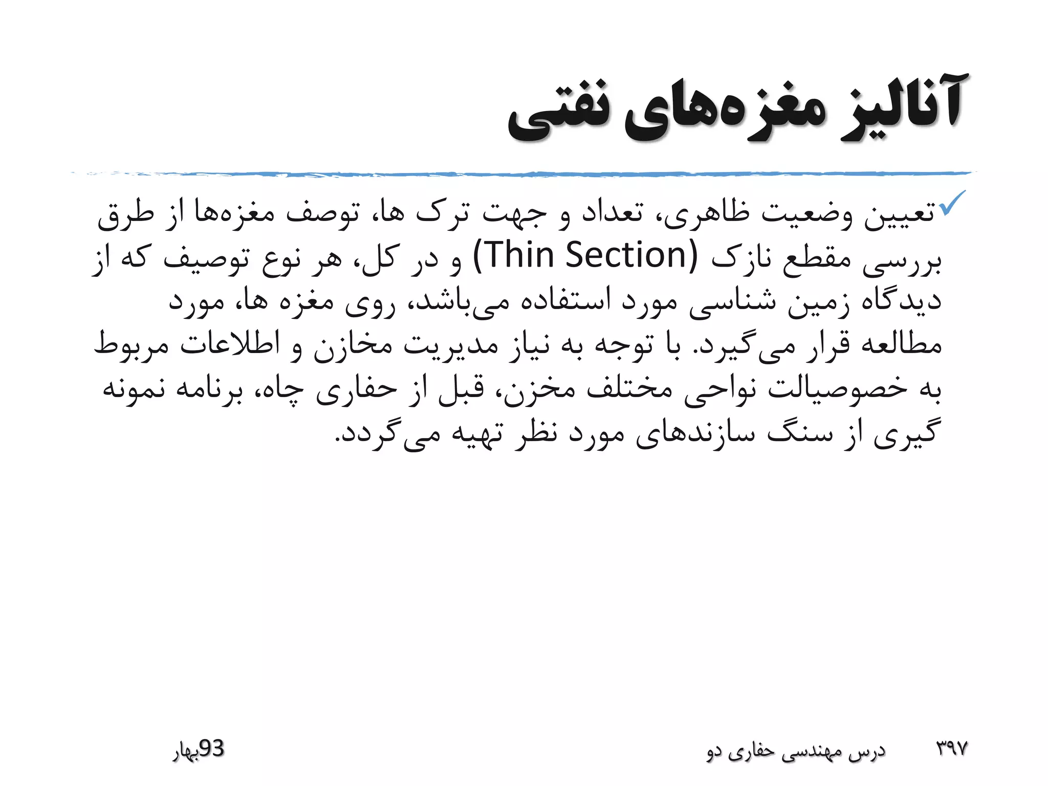 ‫مغزه‬ ‫آنالیز‬‫نفتی‬ ‫های‬
‫مغزه‬ ‫توصف‬ ،‫ها‬ ‫ترک‬ ‫جهت‬ ‫و‬ ‫تعداد‬ ،‫ظاهری‬ ‫وضعیت‬ ‫تعیین‬‫طرق‬ ‫از‬ ‫ها‬
‫نازک‬ ‫مقطع‬ ‫بررسی‬(Thin Section)‫از‬ ‫که‬ ‫توصیف‬ ‫نوع‬ ‫هر‬ ،‫کل‬ ‫در‬ ‫و‬
‫می‬ ‫استفاده‬ ‫مورد‬ ‫شناسی‬ ‫زمین‬ ‫دیدگاه‬‫مورد‬ ،‫ها‬ ‫مغزه‬ ‫روی‬ ،‫باشد‬
‫می‬ ‫قرار‬ ‫مطالعه‬‫گیرد‬.‫مر‬ ‫اطالعات‬ ‫و‬ ‫مخازن‬ ‫مدیریت‬ ‫نیاز‬ ‫به‬ ‫توجه‬ ‫با‬‫بوط‬
‫نم‬ ‫برنامه‬ ،‫چاه‬ ‫حفاری‬ ‫از‬ ‫قبل‬ ،‫مخزن‬ ‫مختلف‬ ‫نواحی‬ ‫خصوصیالت‬ ‫به‬‫ونه‬
‫می‬ ‫تهیه‬ ‫نظر‬ ‫مورد‬ ‫سازندهای‬ ‫سنگ‬ ‫از‬ ‫گیری‬‫گردد‬.
‫39بهار‬ ‫دو‬ ‫حفاری‬ ‫مهندسی‬ ‫درس‬ 397
 