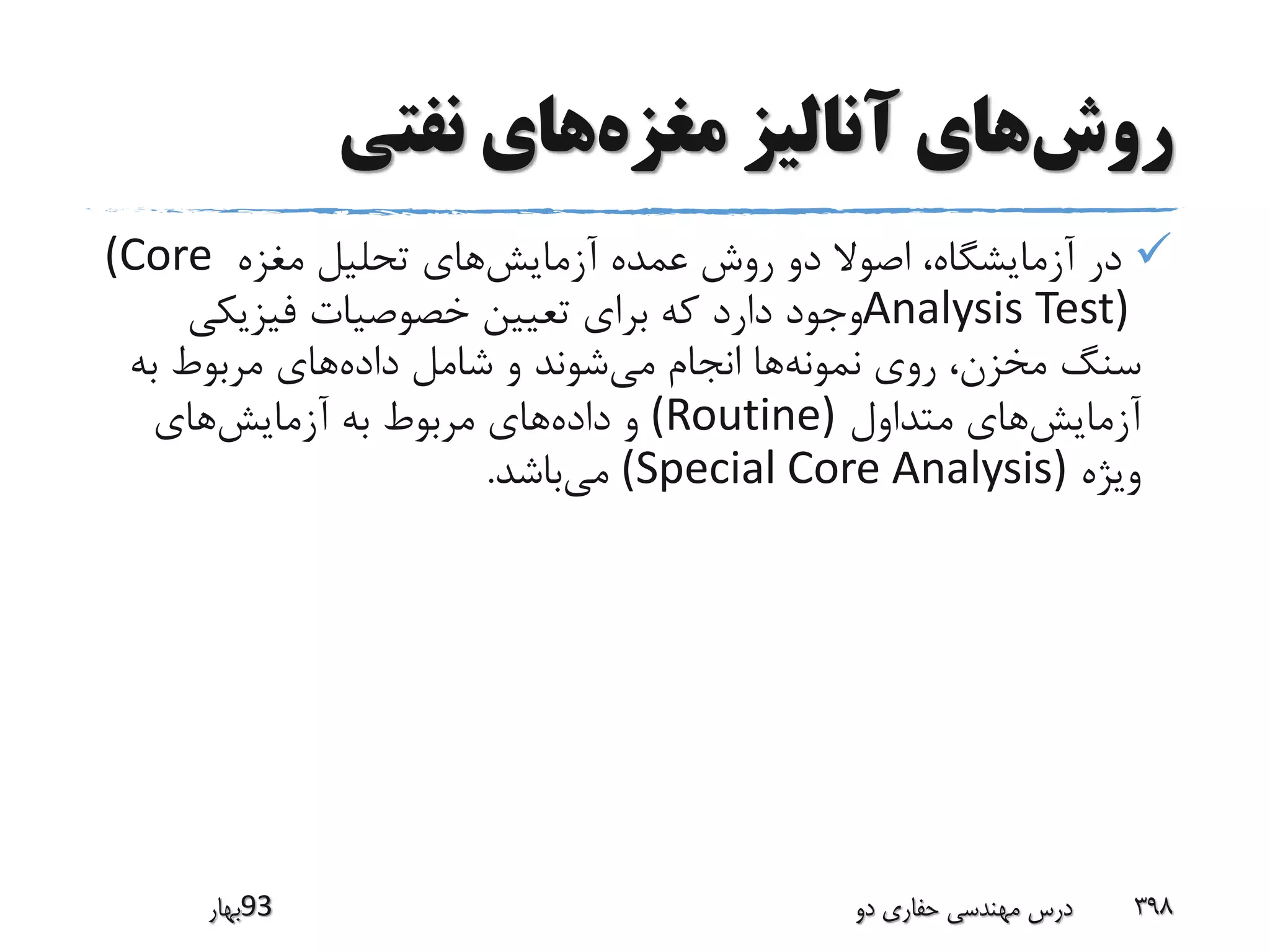 ‫روش‬‫مغزه‬ ‫آنالیز‬ ‫های‬‫نفتی‬ ‫های‬
‫آزمایش‬ ‫عمده‬ ‫روش‬ ‫دو‬ ‫اصوال‬ ،‫آزمایشگاه‬ ‫در‬‫مغزه‬ ‫تحلیل‬ ‫های‬(Core
Analysis Test)‫فیزیکی‬ ‫خصوصیات‬ ‫تعیین‬ ‫برای‬ ‫که‬ ‫دارد‬ ‫وجود‬
‫نمونه‬ ‫روی‬ ،‫مخزن‬ ‫سنگ‬‫می‬ ‫انجام‬ ‫ها‬‫داده‬ ‫شامل‬ ‫و‬ ‫شوند‬‫به‬ ‫مربوط‬ ‫های‬
‫آزمایش‬‫متداول‬ ‫های‬(Routine)‫داده‬ ‫و‬‫آزمایش‬ ‫به‬ ‫مربوط‬ ‫های‬‫های‬
‫ویژه‬(Special Core Analysis)‫می‬‫باشد‬.
‫39بهار‬ ‫دو‬ ‫حفاری‬ ‫مهندسی‬ ‫درس‬ 398
 