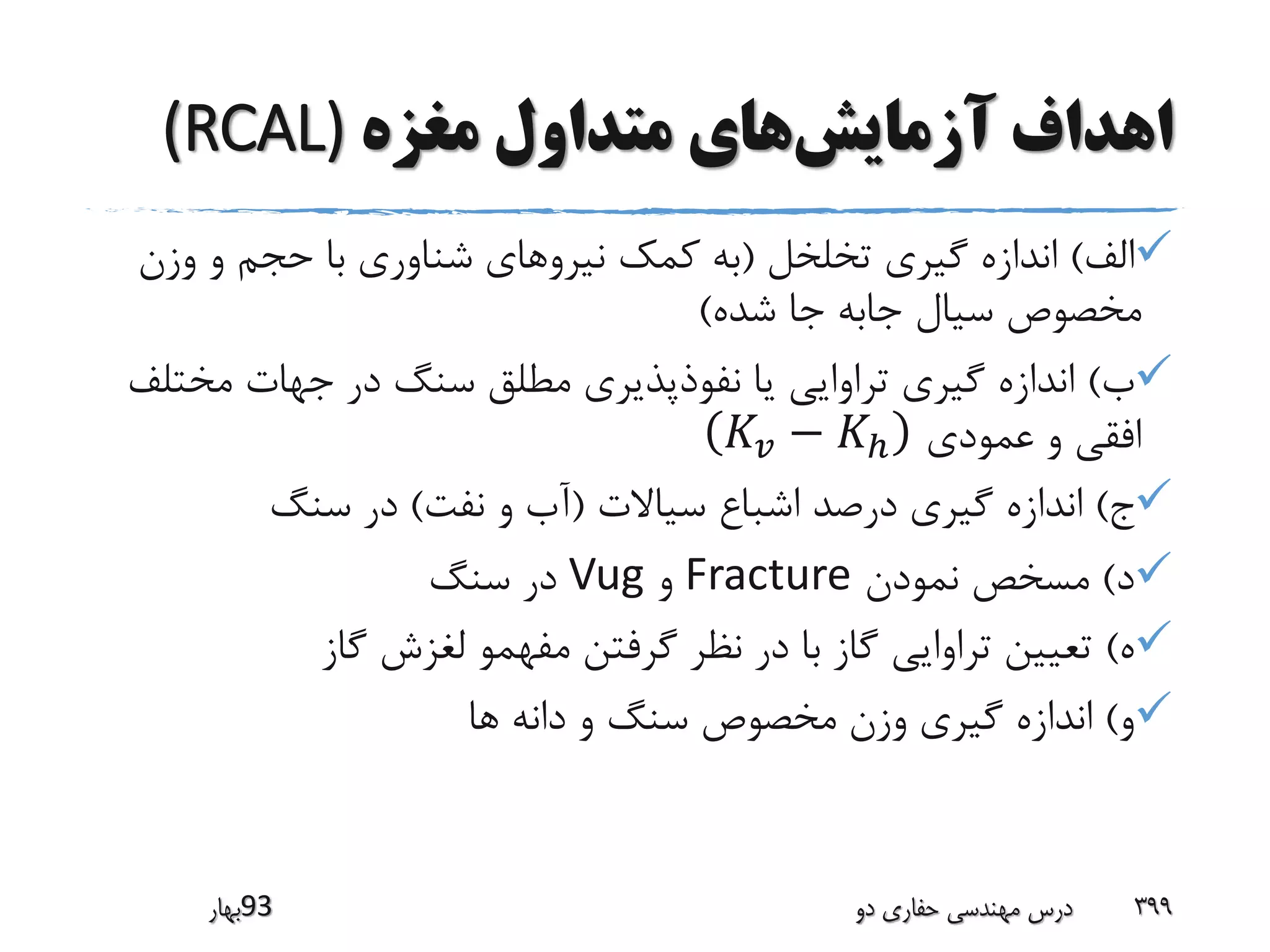 ‫آزمایش‬ ‫اهداف‬‫مغزه‬ ‫متداول‬ ‫های‬(RCAL)
‫الف‬)‫تخلخل‬ ‫گیری‬ ‫اندازه‬(‫وزن‬ ‫و‬ ‫حجم‬ ‫با‬ ‫شناوری‬ ‫نیروهای‬ ‫کمک‬ ‫به‬
‫شده‬ ‫جا‬ ‫جابه‬ ‫سیال‬ ‫مخصوص‬)
‫ب‬)‫مخت‬ ‫جهات‬ ‫در‬ ‫سنگ‬ ‫مطلق‬ ‫نفوذپذیری‬ ‫یا‬ ‫تراوایی‬ ‫گیری‬ ‫اندازه‬‫لف‬
‫عمودی‬ ‫و‬ ‫افقی‬𝐾𝑣 − 𝐾ℎ
‫ج‬)‫سیاالت‬ ‫اشباع‬ ‫درصد‬ ‫گیری‬ ‫اندازه‬(‫نفت‬ ‫و‬ ‫آب‬)‫سنگ‬ ‫در‬
‫د‬)‫نمودن‬ ‫مسخص‬Fracture‫و‬Vug‫سنگ‬ ‫در‬
‫ه‬)‫گاز‬ ‫لغزش‬ ‫مفهمو‬ ‫گرفتن‬ ‫نظر‬ ‫در‬ ‫با‬ ‫گاز‬ ‫تراوایی‬ ‫تعیین‬
‫و‬)‫ها‬ ‫دانه‬ ‫و‬ ‫سنگ‬ ‫مخصوص‬ ‫وزن‬ ‫گیری‬ ‫اندازه‬
‫39بهار‬ ‫دو‬ ‫حفاری‬ ‫مهندسی‬ ‫درس‬ 399
 