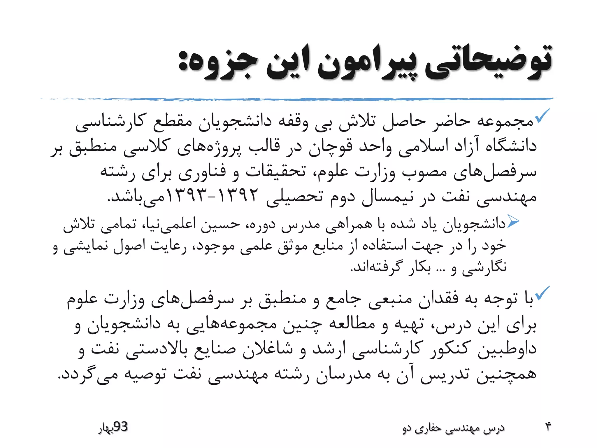 ‫جزوه‬ ‫این‬ ‫پیرامون‬ ‫توضیحاتی‬:
‫کارشناس‬ ‫مقطع‬ ‫دانشجویان‬ ‫وقفه‬ ‫بی‬ ‫تالش‬ ‫حاصل‬ ‫حاضر‬ ‫مجموعه‬‫ی‬
‫پروژه‬ ‫قالب‬ ‫در‬ ‫قوچان‬ ‫واحد‬ ‫اسالمی‬ ‫آزاد‬ ‫دانشگاه‬‫منطبق‬ ‫کالسی‬ ‫های‬‫بر‬
‫سرفصل‬‫های‬‫رشته‬ ‫برای‬ ‫فناوری‬ ‫و‬ ‫تحقیقات‬ ،‫علوم‬ ‫وزارت‬ ‫مصوب‬
‫تحصیلی‬ ‫دوم‬ ‫نیمسال‬ ‫در‬ ‫نفت‬ ‫مهندسی‬1392-1393‫می‬‫باشد‬.
‫اعلمی‬ ‫حسین‬ ،‫دوره‬ ‫مدرس‬ ‫همراهی‬ ‫با‬ ‫شده‬ ‫یاد‬ ‫دانشجویان‬‫تالش‬ ‫تمامی‬ ،‫نیا‬
‫و‬ ‫نمایشی‬ ‫اصول‬ ‫رعایت‬ ،‫موجود‬ ‫علمی‬ ‫موثق‬ ‫منابع‬ ‫از‬ ‫استفاده‬ ‫جهت‬ ‫در‬ ‫را‬ ‫خود‬
‫و‬ ‫نگارشی‬...‫گرفته‬ ‫بکار‬‫اند‬.
‫بر‬ ‫منطبق‬ ‫و‬ ‫جامع‬ ‫منبعی‬ ‫فقدان‬ ‫به‬ ‫توجه‬ ‫با‬‫سرفصل‬‫های‬‫ع‬ ‫وزارت‬‫لوم‬
‫چنین‬ ‫مطالعه‬ ‫و‬ ‫تهیه‬ ،‫درس‬ ‫این‬ ‫برای‬‫مجموعه‬‫هایی‬‫و‬ ‫دانشجویان‬ ‫به‬
‫داوطبین‬‫ن‬ ‫باالدستی‬ ‫صنایع‬ ‫شاغالن‬ ‫و‬ ‫ارشد‬ ‫کارشناسی‬ ‫کنکور‬‫و‬ ‫فت‬
‫می‬ ‫توصیه‬ ‫نفت‬ ‫مهندسی‬ ‫رشته‬ ‫مدرسان‬ ‫به‬ ‫آن‬ ‫تدریس‬ ‫همچنین‬‫گ‬‫ردد‬.
‫39بهار‬ ‫دو‬ ‫حفاری‬ ‫مهندسی‬ ‫درس‬ 4
 