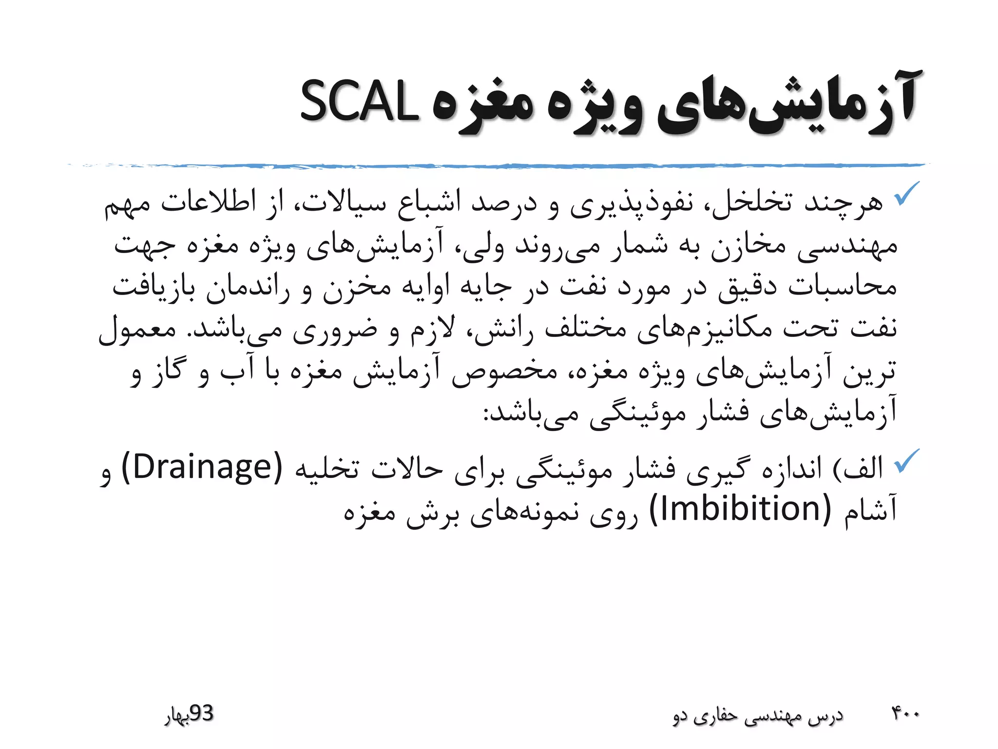 ‫آزمایش‬‫مغزه‬ ‫ویژه‬ ‫های‬SCAL
‫مه‬ ‫اطالعات‬ ‫از‬ ،‫سیاالت‬ ‫اشباع‬ ‫درصد‬ ‫و‬ ‫نفوذپذیری‬ ،‫تخلخل‬ ‫هرچند‬‫م‬
‫می‬ ‫شمار‬ ‫به‬ ‫مخازن‬ ‫مهندسی‬‫آزمایش‬ ،‫ولی‬ ‫روند‬‫جهت‬ ‫مغزه‬ ‫ویژه‬ ‫های‬
‫بازیافت‬ ‫راندمان‬ ‫و‬ ‫مخزن‬ ‫اوایه‬ ‫جایه‬ ‫در‬ ‫نفت‬ ‫مورد‬ ‫در‬ ‫دقیق‬ ‫محاسبات‬
‫مکانیزم‬ ‫تحت‬ ‫نفت‬‫می‬ ‫ضروری‬ ‫و‬ ‫الزم‬ ،‫رانش‬ ‫مختلف‬ ‫های‬‫باشد‬.‫معم‬‫ول‬
‫آزمایش‬ ‫ترین‬‫و‬ ‫گاز‬ ‫و‬ ‫آب‬ ‫با‬ ‫مغزه‬ ‫آزمایش‬ ‫مخصوص‬ ،‫مغزه‬ ‫ویژه‬ ‫های‬
‫آزمایش‬‫می‬ ‫موئینگی‬ ‫فشار‬ ‫های‬‫باشد‬:
‫الف‬)‫تخلیه‬ ‫حاالت‬ ‫برای‬ ‫موئینگی‬ ‫فشار‬ ‫گیری‬ ‫اندازه‬(Drainage)‫و‬
‫آشام‬(Imbibition)‫نمونه‬ ‫روی‬‫مغزه‬ ‫برش‬ ‫های‬
‫39بهار‬ ‫دو‬ ‫حفاری‬ ‫مهندسی‬ ‫درس‬ 400
 