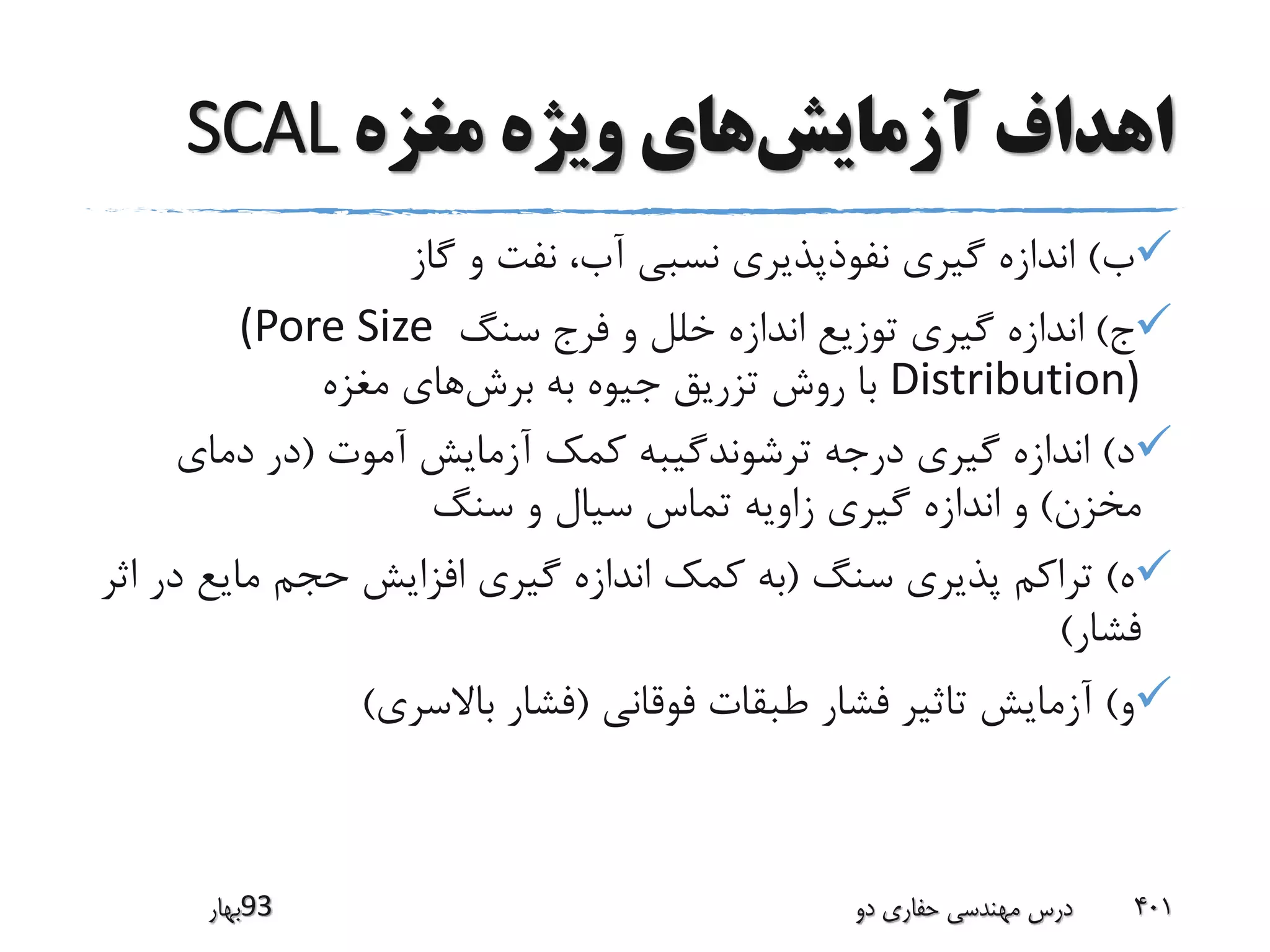 ‫آزمایش‬ ‫اهداف‬‫مغزه‬ ‫ویژه‬ ‫های‬SCAL
‫ب‬)‫گاز‬ ‫و‬ ‫نفت‬ ،‫آب‬ ‫نسبی‬ ‫نفوذپذیری‬ ‫گیری‬ ‫اندازه‬
‫ج‬)‫سنگ‬ ‫فرج‬ ‫و‬ ‫خلل‬ ‫اندازه‬ ‫توزیع‬ ‫گیری‬ ‫اندازه‬(Pore Size
Distribution)‫برش‬ ‫به‬ ‫جیوه‬ ‫تزریق‬ ‫روش‬ ‫با‬‫مغزه‬ ‫های‬
‫د‬)‫آموت‬ ‫آزمایش‬ ‫کمک‬ ‫ترشوندگیبه‬ ‫درجه‬ ‫گیری‬ ‫اندازه‬(‫دمای‬ ‫در‬
‫مخزن‬)‫سنگ‬ ‫و‬ ‫سیال‬ ‫تماس‬ ‫زاویه‬ ‫گیری‬ ‫اندازه‬ ‫و‬
‫ه‬)‫سنگ‬ ‫پذیری‬ ‫تراکم‬(‫د‬ ‫مایع‬ ‫حجم‬ ‫افزایش‬ ‫گیری‬ ‫اندازه‬ ‫کمک‬ ‫به‬‫اثر‬ ‫ر‬
‫فشار‬)
‫و‬)‫فوقانی‬ ‫طبقات‬ ‫فشار‬ ‫تاثیر‬ ‫آزمایش‬(‫باالسری‬ ‫فشار‬)
‫39بهار‬ ‫دو‬ ‫حفاری‬ ‫مهندسی‬ ‫درس‬ 401
 