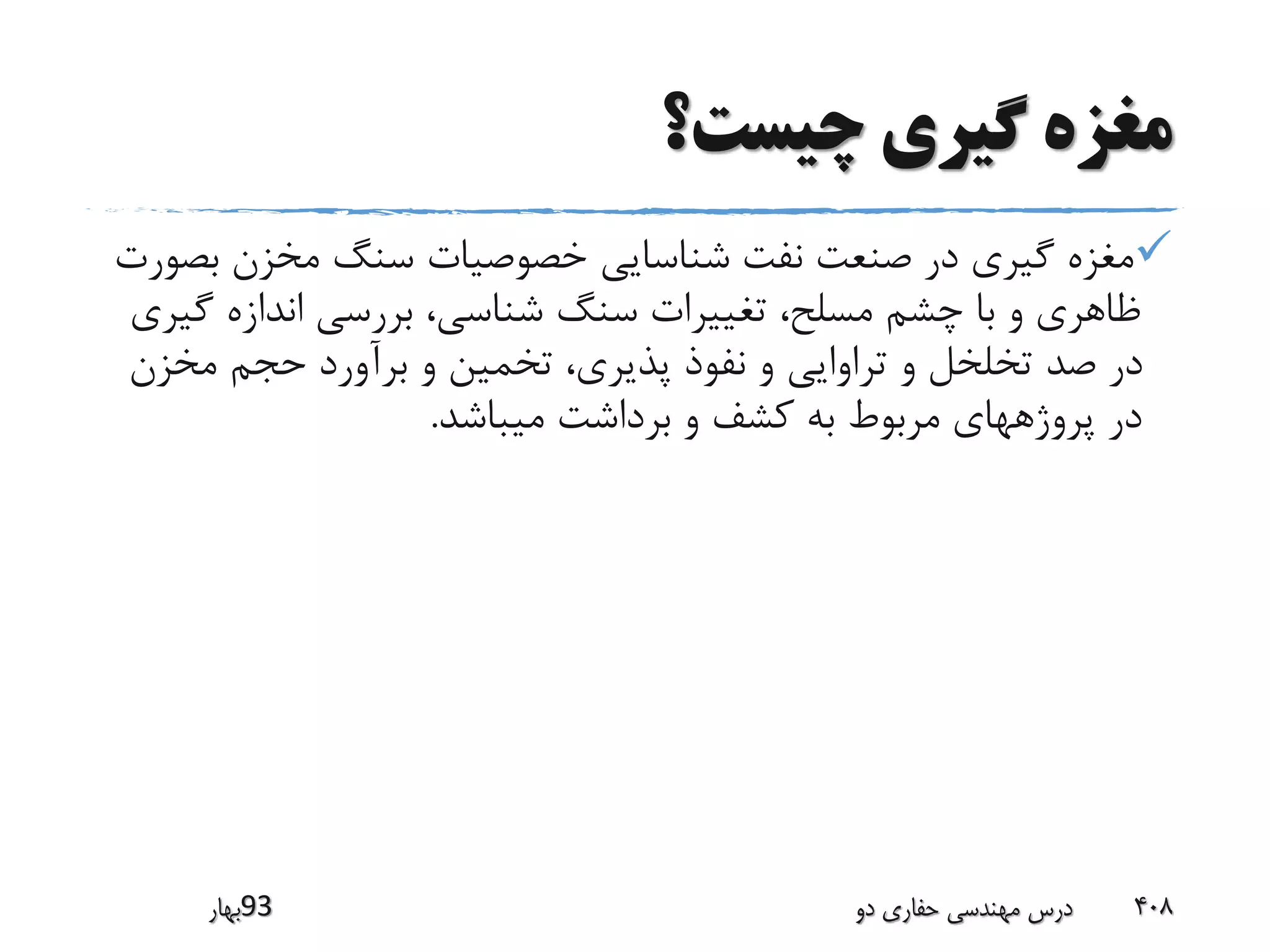 ‫چیست؟‬ ‫گیری‬ ‫مغزه‬
‫ب‬ ‫مخزن‬ ‫سنگ‬ ‫خصوصیات‬ ‫شناسایی‬ ‫نفت‬ ‫صنعت‬ ‫در‬ ‫گیری‬ ‫مغزه‬‫صورت‬
‫گ‬ ‫اندازه‬ ‫بررسی‬ ،‫شناسی‬ ‫سنگ‬ ‫تغییرات‬ ،‫مسلح‬ ‫چشم‬ ‫با‬ ‫و‬ ‫ظاهری‬‫یری‬
‫مخز‬ ‫حجم‬ ‫برآورد‬ ‫و‬ ‫تخمین‬ ،‫پذیری‬ ‫نفوذ‬ ‫و‬ ‫تراوایی‬ ‫و‬ ‫تخلخل‬ ‫صد‬ ‫در‬‫ن‬
‫میباشد‬ ‫برداشت‬ ‫و‬ ‫کشف‬ ‫به‬ ‫مربوط‬ ‫پروژههای‬ ‫در‬.
‫39بهار‬ ‫دو‬ ‫حفاری‬ ‫مهندسی‬ ‫درس‬ 408
 