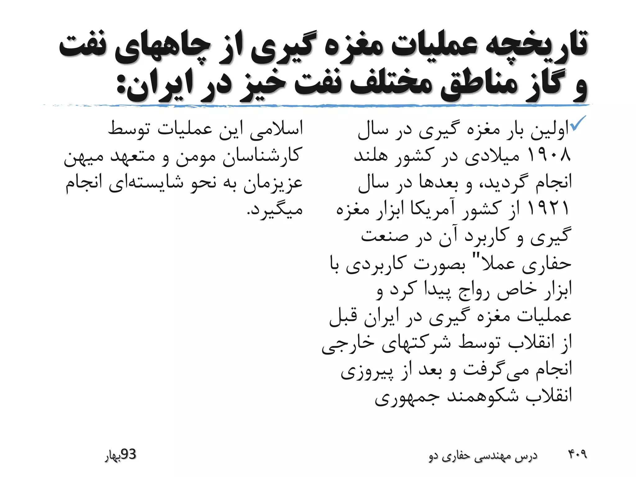 ‫ن‬ ‫چاههای‬ ‫از‬ ‫گیری‬ ‫مغزه‬ ‫عملیات‬ ‫تاریخچه‬‫فت‬
‫ایران‬ ‫در‬ ‫خیز‬ ‫نفت‬ ‫مختلف‬ ‫مناطق‬ ‫گاز‬ ‫و‬:
‫سال‬ ‫در‬ ‫گیری‬ ‫مغزه‬ ‫بار‬ ‫اولین‬
1908‫هلند‬ ‫کشور‬ ‫در‬ ‫میالدی‬
‫سال‬ ‫در‬ ‫بعدها‬ ‫و‬ ،‫گردید‬ ‫انجام‬
1921‫مغزه‬ ‫ابزار‬ ‫آمریکا‬ ‫کشور‬ ‫از‬
‫صنعت‬ ‫در‬ ‫آن‬ ‫کاربرد‬ ‫و‬ ‫گیری‬
‫عمال‬ ‫حفاری‬"‫ب‬ ‫کاربردی‬ ‫بصورت‬‫ا‬
‫و‬ ‫کرد‬ ‫پیدا‬ ‫رواج‬ ‫خاص‬ ‫ابزار‬
‫قب‬ ‫ایران‬ ‫در‬ ‫گیری‬ ‫مغزه‬ ‫عملیات‬‫ل‬
‫خارج‬ ‫شرکتهای‬ ‫توسط‬ ‫انقالب‬ ‫از‬‫ی‬
‫می‬ ‫انجام‬‫پیروزی‬ ‫از‬ ‫بعد‬ ‫و‬ ‫گرفت‬
‫جمهوری‬ ‫شکوهمند‬ ‫انقالب‬
‫توسط‬ ‫عملیات‬ ‫این‬ ‫اسالمی‬
‫میهن‬ ‫متعهد‬ ‫و‬ ‫مومن‬ ‫کارشناسان‬
‫شایسته‬ ‫نحو‬ ‫به‬ ‫عزیزمان‬‫انج‬ ‫ای‬‫ام‬
‫میگیرد‬.
‫39بهار‬ ‫دو‬ ‫حفاری‬ ‫مهندسی‬ ‫درس‬ 409
 