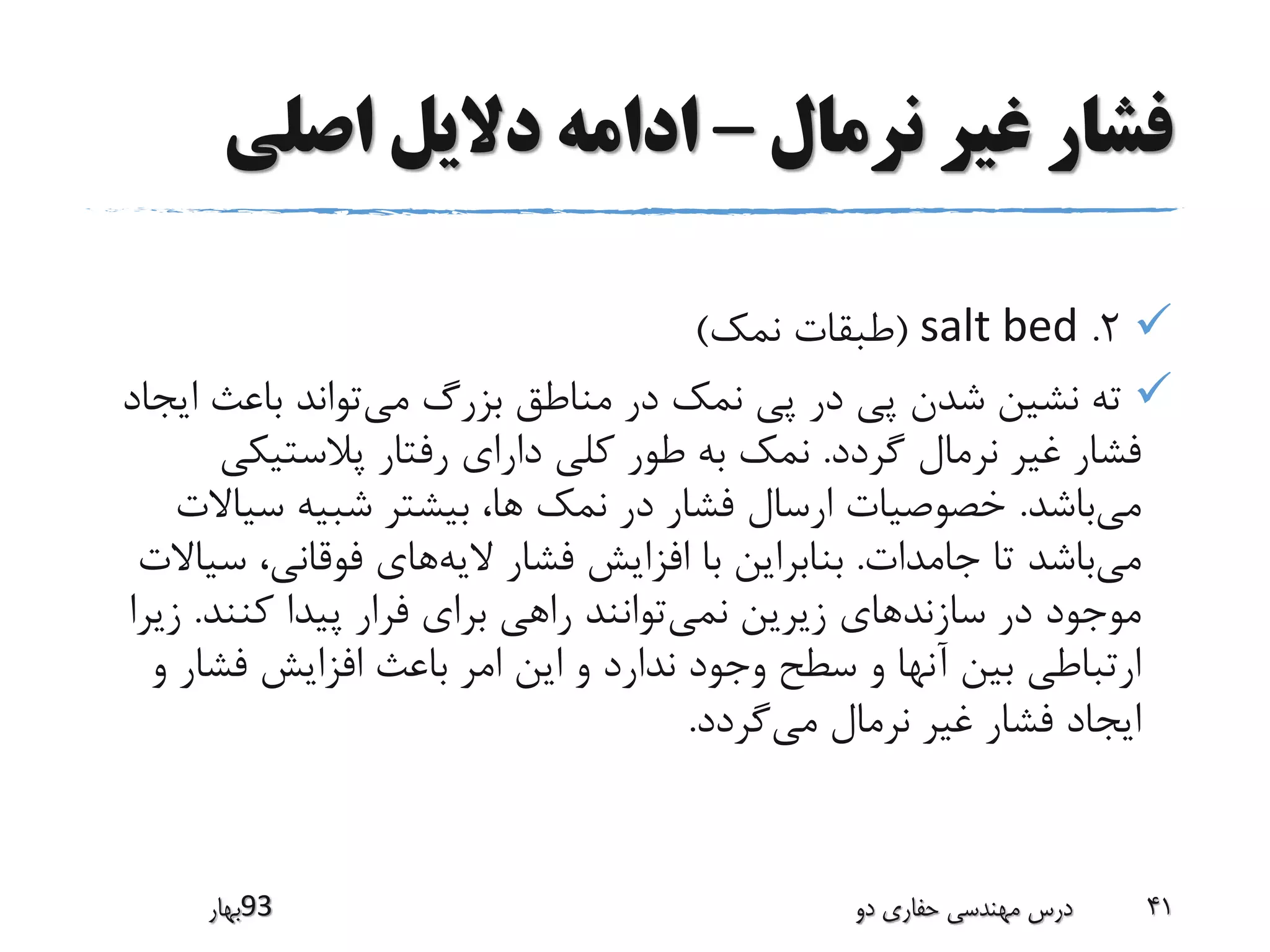 ‫نرمال‬ ‫غیر‬ ‫فشار‬–‫اصلی‬ ‫دالیل‬ ‫ادامه‬
2.salt bed(‫نمک‬ ‫طبقات‬)
‫می‬ ‫بزرگ‬ ‫مناطق‬ ‫در‬ ‫نمک‬ ‫پی‬ ‫در‬ ‫پی‬ ‫شدن‬ ‫نشین‬ ‫ته‬‫ا‬ ‫باعث‬ ‫تواند‬‫یجاد‬
‫گردد‬ ‫نرمال‬ ‫غیر‬ ‫فشار‬.‫پالستیک‬ ‫رفتار‬ ‫دارای‬ ‫کلی‬ ‫طور‬ ‫به‬ ‫نمک‬‫ی‬
‫می‬‫باشد‬.‫سی‬ ‫شبیه‬ ‫بیشتر‬ ،‫ها‬ ‫نمک‬ ‫در‬ ‫فشار‬ ‫ارسال‬ ‫خصوصیات‬‫االت‬
‫می‬‫جامدات‬ ‫تا‬ ‫باشد‬.‫الیه‬ ‫فشار‬ ‫افزایش‬ ‫با‬ ‫بنابراین‬‫س‬ ،‫فوقانی‬ ‫های‬‫یاالت‬
‫سازند‬ ‫در‬ ‫موجود‬‫نمی‬ ‫زیرین‬ ‫های‬‫کنند‬ ‫پیدا‬ ‫فرار‬ ‫برای‬ ‫راهی‬ ‫توانند‬.‫زیرا‬
‫فشا‬ ‫افزایش‬ ‫باعث‬ ‫امر‬ ‫این‬ ‫و‬ ‫ندارد‬ ‫وجود‬ ‫سطح‬ ‫و‬ ‫آنها‬ ‫بین‬ ‫ارتباطی‬‫و‬ ‫ر‬
‫می‬ ‫نرمال‬ ‫غیر‬ ‫فشار‬ ‫ایجاد‬‫گردد‬.
‫39بهار‬ ‫دو‬ ‫حفاری‬ ‫مهندسی‬ ‫درس‬ 41
 