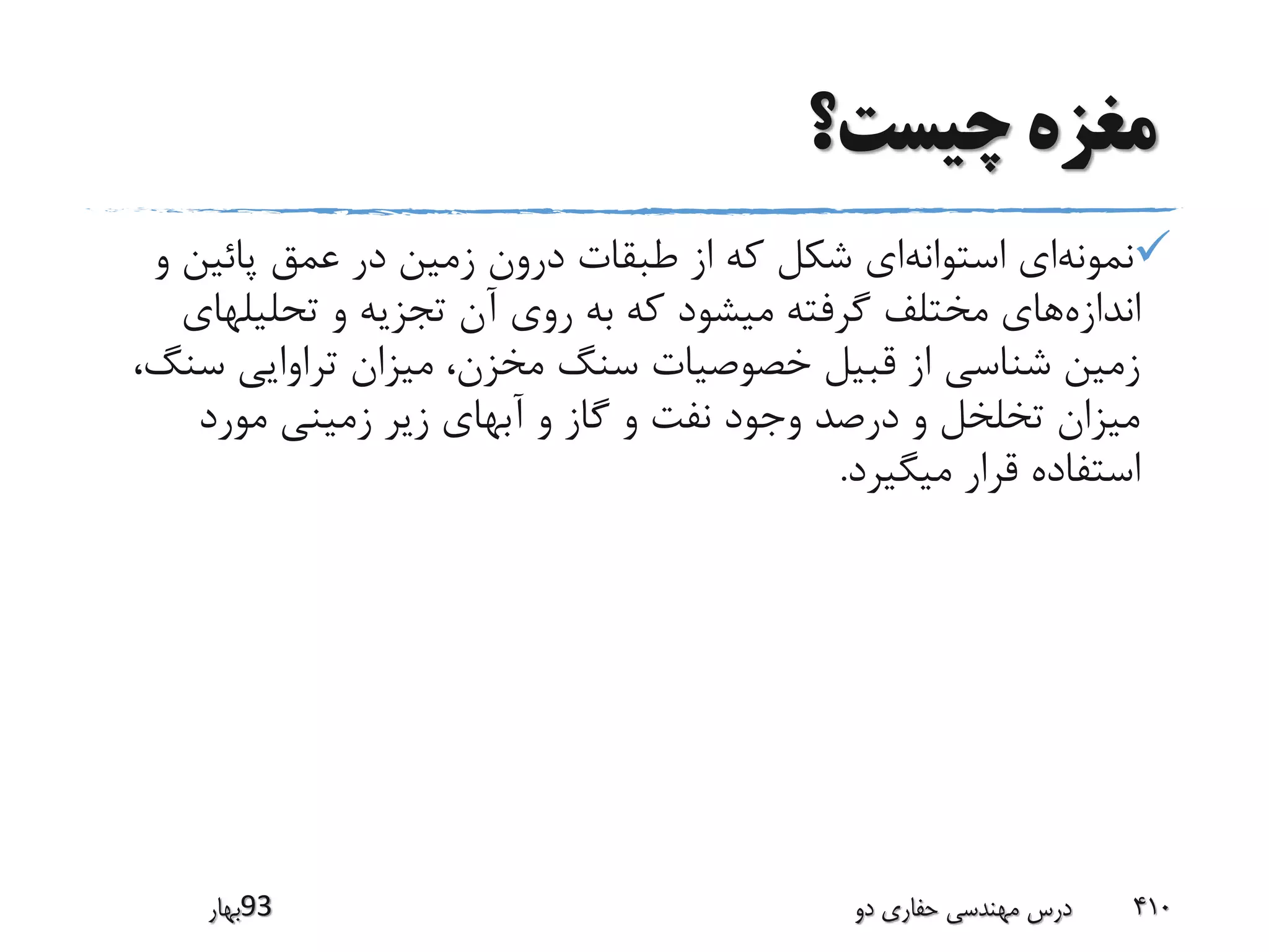 ‫چیست؟‬ ‫مغزه‬
‫نمونه‬‫استوانه‬ ‫ای‬‫پائین‬ ‫عمق‬ ‫در‬ ‫زمین‬ ‫درون‬ ‫طبقات‬ ‫از‬ ‫که‬ ‫شکل‬ ‫ای‬‫و‬
‫اندازه‬‫تحلیلها‬ ‫و‬ ‫تجزیه‬ ‫آن‬ ‫روی‬ ‫به‬ ‫که‬ ‫میشود‬ ‫گرفته‬ ‫مختلف‬ ‫های‬‫ی‬
‫س‬ ‫تراوایی‬ ‫میزان‬ ،‫مخزن‬ ‫سنگ‬ ‫خصوصیات‬ ‫قبیل‬ ‫از‬ ‫شناسی‬ ‫زمین‬،‫نگ‬
‫مورد‬ ‫زمینی‬ ‫زیر‬ ‫آبهای‬ ‫و‬ ‫گاز‬ ‫و‬ ‫نفت‬ ‫وجود‬ ‫درصد‬ ‫و‬ ‫تخلخل‬ ‫میزان‬
‫میگیرد‬ ‫قرار‬ ‫استفاده‬.
‫39بهار‬ ‫دو‬ ‫حفاری‬ ‫مهندسی‬ ‫درس‬ 410
 