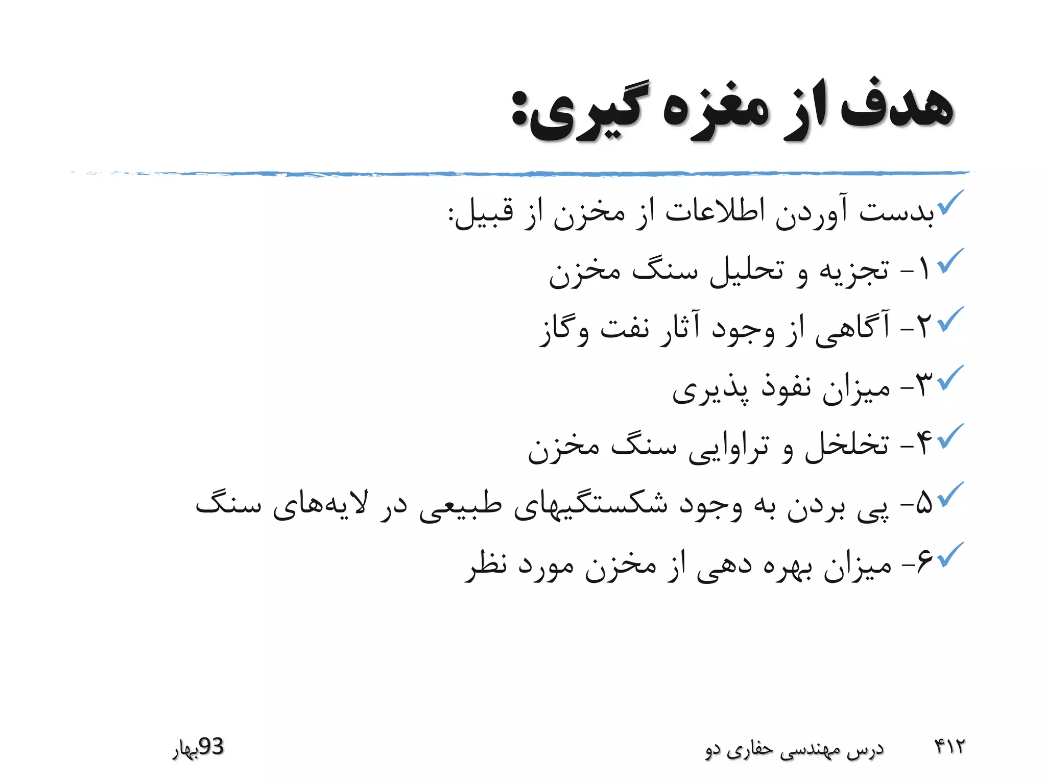 ‫گیری‬ ‫مغزه‬ ‫از‬ ‫هدف‬:
‫قبیل‬ ‫از‬ ‫مخزن‬ ‫از‬ ‫اطالعات‬ ‫آوردن‬ ‫بدست‬:
1-‫مخزن‬ ‫سنگ‬ ‫تحلیل‬ ‫و‬ ‫تجزیه‬
2-‫وگاز‬ ‫نفت‬ ‫آثار‬ ‫وجود‬ ‫از‬ ‫آگاهی‬
3-‫پذیری‬ ‫نفوذ‬ ‫میزان‬
4-‫مخزن‬ ‫سنگ‬ ‫تراوایی‬ ‫و‬ ‫تخلخل‬
5-‫الیه‬ ‫در‬ ‫طبیعی‬ ‫شکستگیهای‬ ‫وجود‬ ‫به‬ ‫بردن‬ ‫پی‬‫سنگ‬ ‫های‬
6-‫نظر‬ ‫مورد‬ ‫مخزن‬ ‫از‬ ‫دهی‬ ‫بهره‬ ‫میزان‬
‫39بهار‬ ‫دو‬ ‫حفاری‬ ‫مهندسی‬ ‫درس‬ 412
 