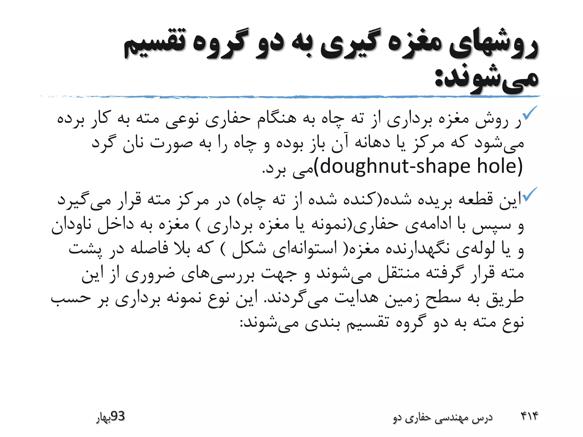 ‫تقسیم‬ ‫گروه‬ ‫دو‬ ‫به‬ ‫گیری‬ ‫مغزه‬ ‫روشهای‬
‫می‬‫شوند‬:
‫بر‬ ‫کار‬ ‫به‬ ‫مته‬ ‫نوعی‬ ‫حفاری‬ ‫هنگام‬ ‫به‬ ‫چاه‬ ‫ته‬ ‫از‬ ‫برداری‬ ‫مغزه‬ ‫روش‬ ‫ر‬‫ده‬
‫می‬‫گرد‬ ‫نان‬ ‫صورت‬ ‫به‬ ‫را‬ ‫چاه‬ ‫و‬ ‫بوده‬ ‫باز‬ ‫آن‬ ‫دهانه‬ ‫یا‬ ‫مرکز‬ ‫که‬ ‫شود‬
(doughnut-shape hole)‫برد‬ ‫می‬.
‫شده‬ ‫بریده‬ ‫قطعه‬ ‫این‬(‫چاه‬ ‫ته‬ ‫از‬ ‫شده‬ ‫کنده‬)‫می‬ ‫قرار‬ ‫مته‬ ‫مرکز‬ ‫در‬‫گ‬‫یرد‬
‫ادامه‬ ‫با‬ ‫سپس‬ ‫و‬‫حفاری‬ ‫ی‬(‫برداری‬ ‫مغزه‬ ‫یا‬ ‫نمونه‬)‫ناودا‬ ‫داخل‬ ‫به‬ ‫مغزه‬‫ن‬
‫لوله‬ ‫یا‬ ‫و‬‫مغزه‬ ‫نگهدارنده‬ ‫ی‬(‫استوانه‬‫شکل‬ ‫ای‬)‫پ‬ ‫در‬ ‫فاصله‬ ‫بال‬ ‫که‬‫شت‬
‫می‬ ‫منتقل‬ ‫گرفته‬ ‫قرار‬ ‫مته‬‫بررسی‬ ‫جهت‬ ‫و‬ ‫شوند‬‫این‬ ‫از‬ ‫ضروری‬ ‫های‬
‫می‬ ‫هدایت‬ ‫زمین‬ ‫سطح‬ ‫به‬ ‫طریق‬‫گردند‬.‫ح‬ ‫بر‬ ‫برداری‬ ‫نمونه‬ ‫نوع‬ ‫این‬‫سب‬
‫می‬ ‫بندی‬ ‫تقسیم‬ ‫گروه‬ ‫دو‬ ‫به‬ ‫مته‬ ‫نوع‬‫شوند‬:
‫39بهار‬ ‫دو‬ ‫حفاری‬ ‫مهندسی‬ ‫درس‬ 414
 