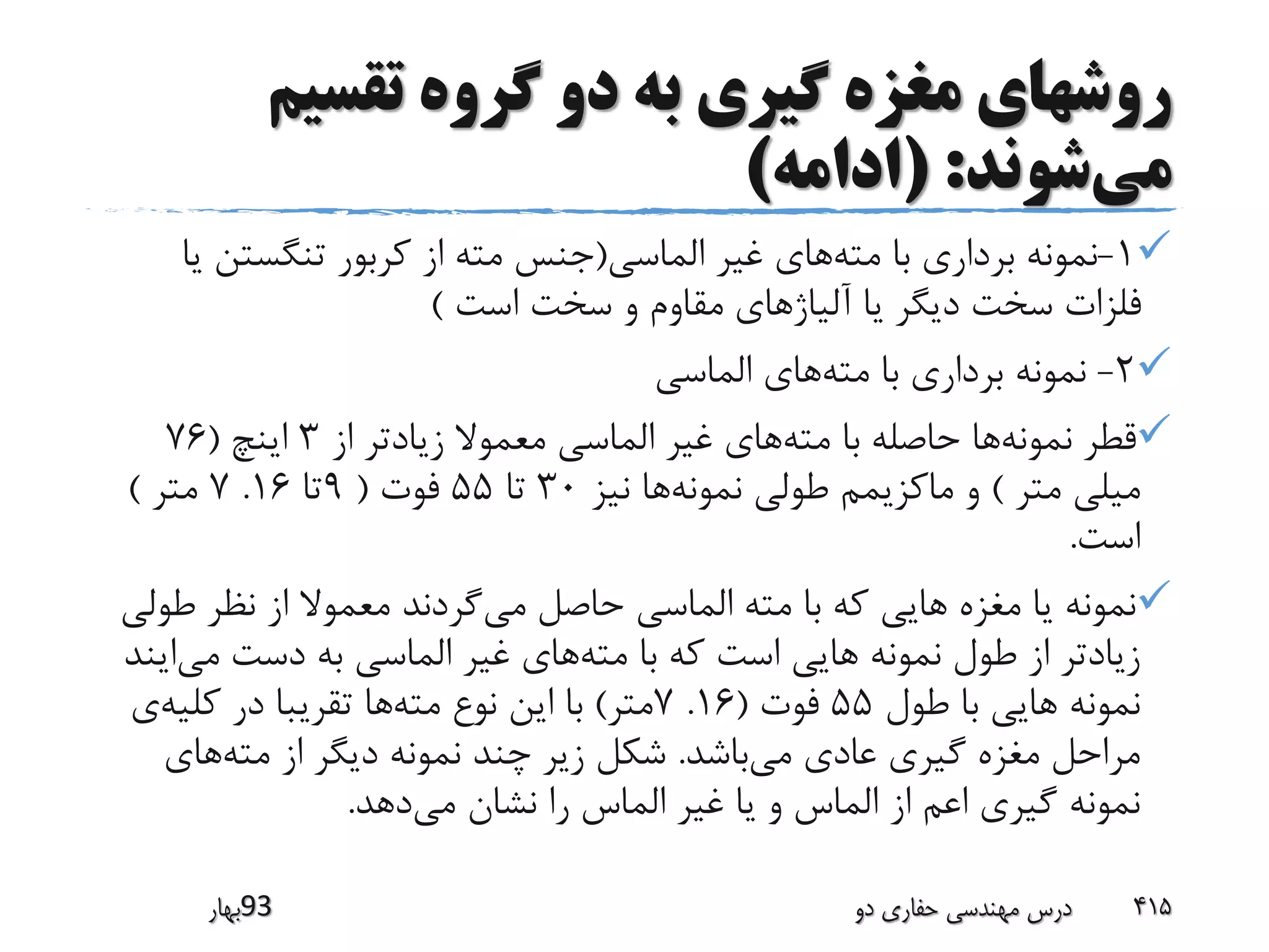 ‫تقسیم‬ ‫گروه‬ ‫دو‬ ‫به‬ ‫گیری‬ ‫مغزه‬ ‫روشهای‬
‫می‬‫شوند‬( :‫ادامه‬)
1-‫مته‬ ‫با‬ ‫برداری‬ ‫نمونه‬‫الماسی‬ ‫غیر‬ ‫های‬(‫تنگستن‬ ‫کربور‬ ‫از‬ ‫مته‬ ‫جنس‬‫یا‬
‫است‬ ‫سخت‬ ‫و‬ ‫مقاوم‬ ‫آلیاژهای‬ ‫یا‬ ‫دیگر‬ ‫سخت‬ ‫فلزات‬)
2-‫مته‬ ‫با‬ ‫برداری‬ ‫نمونه‬‫الماسی‬ ‫های‬
‫نمونه‬ ‫قطر‬‫مته‬ ‫با‬ ‫حاصله‬ ‫ها‬‫از‬ ‫زیادتر‬ ‫معموال‬ ‫الماسی‬ ‫غیر‬ ‫های‬3‫اینچ‬(76
‫متر‬ ‫میلی‬)‫نمونه‬ ‫طولی‬ ‫ماکزیمم‬ ‫و‬‫نیز‬ ‫ها‬30‫تا‬55‫فوت‬(9‫تا‬16.7‫متر‬)
‫است‬.
‫می‬ ‫حاصل‬ ‫الماسی‬ ‫مته‬ ‫با‬ ‫که‬ ‫هایی‬ ‫مغزه‬ ‫یا‬ ‫نمونه‬‫ط‬ ‫نظر‬ ‫از‬ ‫معموال‬ ‫گردند‬‫ولی‬
‫مته‬ ‫با‬ ‫که‬ ‫است‬ ‫هایی‬ ‫نمونه‬ ‫طول‬ ‫از‬ ‫زیادتر‬‫می‬ ‫دست‬ ‫به‬ ‫الماسی‬ ‫غیر‬ ‫های‬‫ایند‬
‫طول‬ ‫با‬ ‫هایی‬ ‫نمونه‬55‫فوت‬(16.7‫متر‬)‫مته‬ ‫نوع‬ ‫این‬ ‫با‬‫کلیه‬ ‫در‬ ‫تقریبا‬ ‫ها‬‫ی‬
‫می‬ ‫عادی‬ ‫گیری‬ ‫مغزه‬ ‫مراحل‬‫باشد‬.‫مته‬ ‫از‬ ‫دیگر‬ ‫نمونه‬ ‫چند‬ ‫زیر‬ ‫شکل‬‫های‬
‫می‬ ‫نشان‬ ‫را‬ ‫الماس‬ ‫غیر‬ ‫یا‬ ‫و‬ ‫الماس‬ ‫از‬ ‫اعم‬ ‫گیری‬ ‫نمونه‬‫دهد‬.
‫39بهار‬ ‫دو‬ ‫حفاری‬ ‫مهندسی‬ ‫درس‬ 415
 